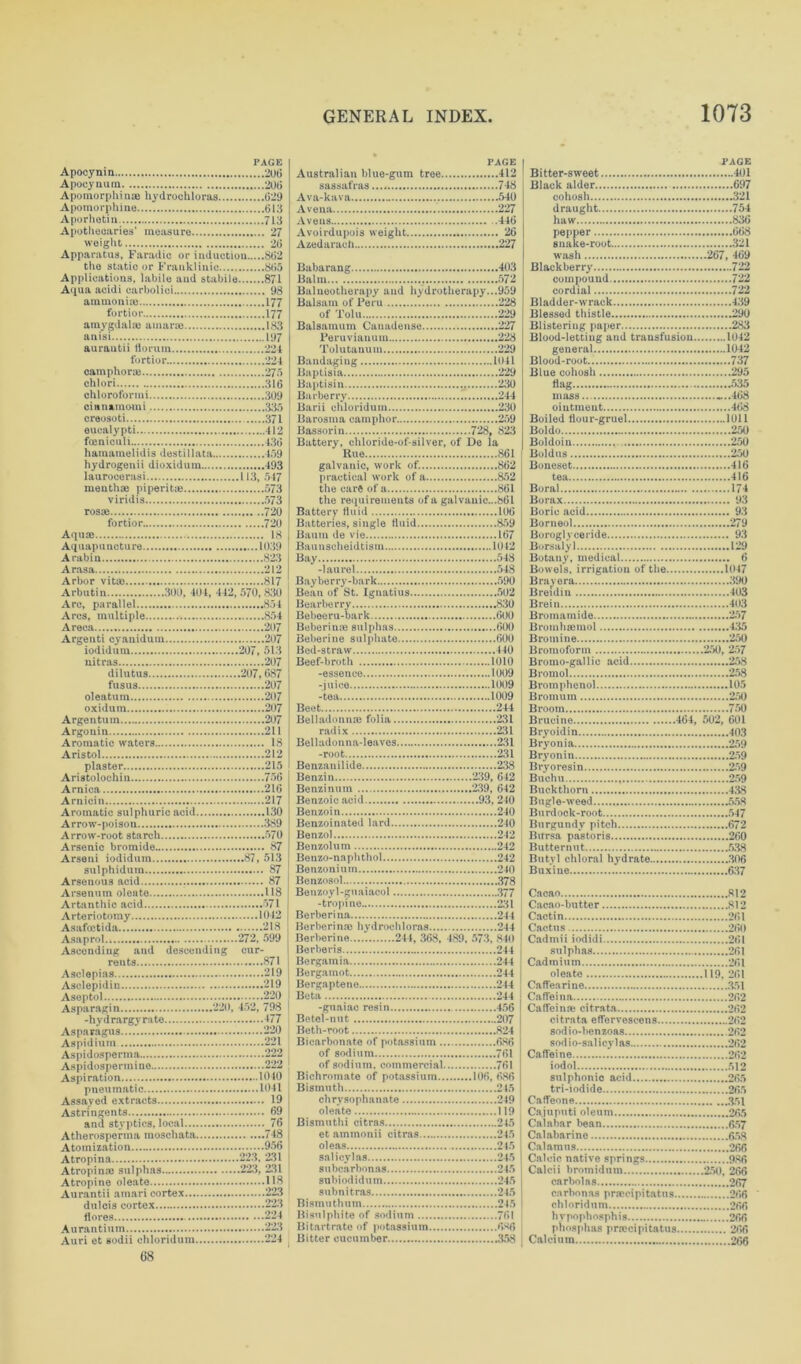 PAGE Apocynin 206 Apocynum 206 PAGE Australian blue-gum tree 412 PAGE Bitter-sweet 401 Apomorphinae hydrochloras 629 Apomorphine 613 Aporhetin 713 Apothecaries’ measure 27 Ava-kava 540 A vena 227 Aveus 446 Avoirdupois weight 26 cohosh .321 draught 754 haw 836 pepper 668 Apparatus, Faradic or induction 862 wash 267, 469 Applications, labile and stabile 871 Aqua acidi carbolici 93 ammonia} 177 Balm 572 Balneotherapy and hydrotherapy...959 Balsam of Peru 228 compound 722 cordial 722 fortior 177 amygdala) amane 183 of Tolu 229 Blessed thistle 290 anisi 197 aurautii florum 224 Peruvi&num 228 Blood-letting and transfusion 1012 camphora) 273 chlori 316 chloroform i 309 Baptisin 230 Barberry 244 flag 535 mass .*..468 creosoti 371 eucalypti 412 focniculi 136 hamamelidis destillata -459 hydrogenii dioxidum 493 laurooerasi 113, 547 mentha) piperita) 573 viridis 573 rosa) 720 fortior 720 Aqua) 18 Bassorin 728, 823 Battery, chloride-of-silver, of De la Rue 861 galvanic, work of. 862 practical work of a 852 the care of a 861 the requirements of a galvanic...861 Battery fluid 106 Batteries, single fluid 859 Baum de vie 167 Boldo .7. 250 Boldoin 250 Boldus 250 Boneset 416 tea 416 Boral 174 Borax 93 Boric acid 93 Borneol 279 Boroglyceride 93 Arbor vita) 817 Arbutin 300, 404, 442, 570,830 Bay berry-bark 590 Bray ora 390 Are, parallel 854 Bearberrv 830 Brein 403 dilutus 207,687 fusus 207 oleafcum 207 oxidum 207 -essence 1009 -juice 1009 -tea 1009 Beet 244 Bromol 258 Bromphenol 105 Bromum 250 Broom 750 Argouin 211 Aromatic waters 18 Aristol 212 plaster 215 radix 231 Belladonna-leaves 231 -root 231 Benzanilide 238 Bryoidin 103 Bryonia 259 Bryonin 259 Benzin 239, 642 Aromatic sulphuric acid 130 Benzoin 240 Burdock-root 547 Benzol 242 Benzolum 242 Arseni iodidum 87, 513 Benzo-naphthol 242 Benzonium 240 Butyl chloral hydrate 306 Arsenous acid . 87 Benzosol 378 Beuzoyl-guaiacol 377 Artanthic acid 571 -tropino 231 Berberina 244 Cacao-butter 812 Berberina) hydrochloras 244 Berberine 244, 368, 489, 573. 840 Ascending and descending cur- Berberis 244 Bergamia 244 sulphas 261 Asclepias 219 Bergamot 244 Bergaptene 244 oleate 119, 2fii Aseptol .....220 Beta 244 -guaiao resin 456 Caffeina 262 Betel-nut 207 Beth-root 824 Aspidium 221 Bicarbonate of potassium 686 of sodium 761 sodio-salicvlas 262 Asiiidns'nermine 222 of sodium, commercial 761 Aspiration 1040 Bichromate of potassium 106, 686 Bismuth 245 sill phonic acid 265 chrysophanate 219 oleate 119 Caiuputi oleum 265 and styptics, local 76 Bismuthi citras 245 et ammonii citras 215 Calabar bean 657 oleas 245 Atropina 223, 231 sal icy las 245 subcarbonas 215 Calcic native springs 986 subiodidum 245 Aurantii amari cortex 223 subnitras 245 Bismuthum 245 carhonas prmcipitatns 266 flores 224 Bisulphite of sodium 761 Aurantium 223 Bitartrate of potassium 6*6 Auri et sodii chloridum 224 Bitter cucumber 358 Calcium 266 68