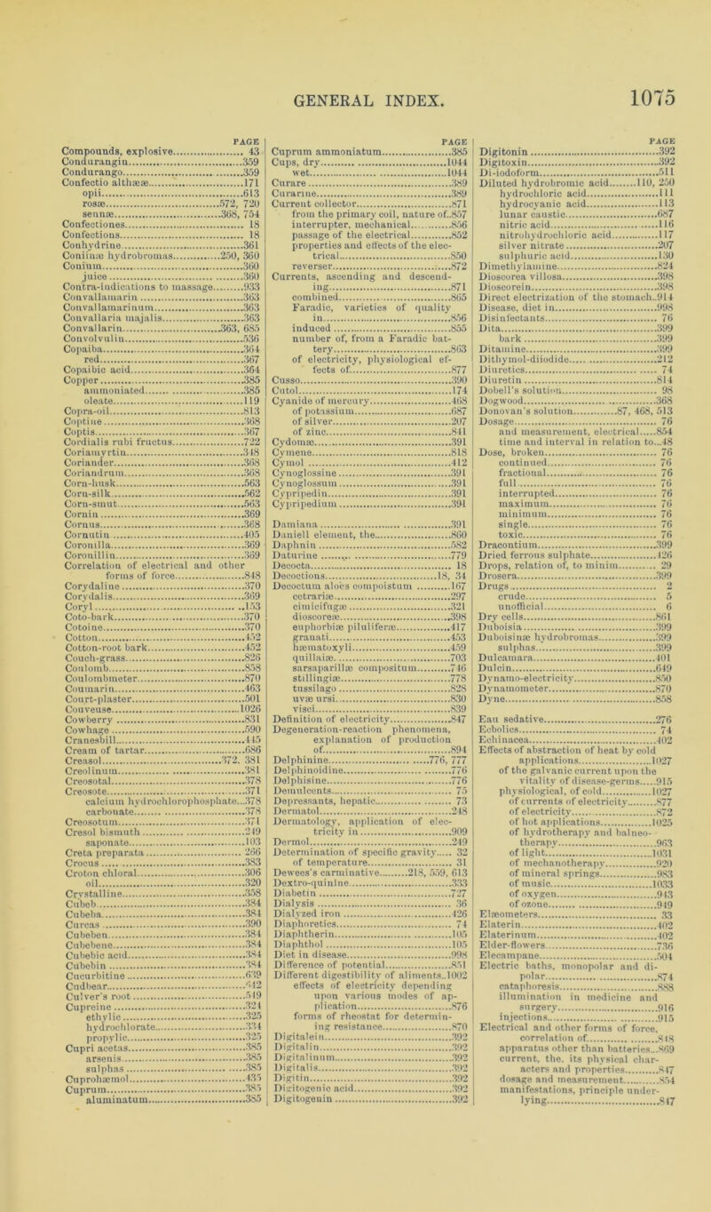 PAGE Compounds, explosive 43 Condurangiu 359 Condurango 359 Confectio althaeae 171 opii 613 PAGE Cuprum ammoniatum 385 Cups, dry 1044 wet 1044 Curare 389 Curarme 389 sennas 308, 754 Confeotiones 18 Confections 18 Conhydrine 361 Coniiiue hydrobromas 250, 360 Coni uin 360 juice 360 Contra-indications to massage 933 from the primary coil, nature of..857 interrupter, mechanical 856 passage of the electrical 852 properties and efleets of the elec- trical S50 reverser 872 Currents, ascending and descend- ing 871 Con val lainari num 363 Couvallaria majalis 363 Con val lari n 2363, 685 Convolvulin 536 Copaiba 364 red 307 Faradic, varieties of quality in 856 induced 855 number of, from a Faradic bat- tery 863 of electricity, physiological ef- Copper 2385 Cusso 390 oleate 119 Cyanide of mercury 468 Coptine 368 Coptis 367 Cordialis rubi fructus 722 Coriamyrtin 348 Coriander 368 of silver 207 of zinc 841 CydoraaJ 391 Cymeue 818 Cymol 412 Corn-husk 563 Corn-silk 562 Corn-smut 563 Cornin 369 Cornus 368 Cynoglossuin .391 Cypripediu 391 Cypripedium 39-1 Damiana 391 Coronillin 369 Correlation of electrical and other Daturine 779 Decocta 18 Corydalis 369 Coryl 153 Coto-bark 370 Cotoine .370 Cotton 452 Cotton-root bark 452 Couch-grass 826 Coulomb 858 Couloinbmeter 870 Coumarin 463 Court-plaster 501 Couveuse 1026 cctrarue 297 cimicifngse 321 dioscorea) 398 euphorbia} pilulifene 417 granati 453 hsematoxyli 459 quillaioe 703 sarsaparilla} compositum 746 stillingia: 778 tussilago 828 uvie ursi 830 visci 839 Cowhage 590 Cranesbill 415 Cream of tartar 686 Degeneration-reaction phenomena, explanation of production of. 894 Creosotal 378 Delphisine 776 calcium hydrochlorophosphate...378 carbonate 378 Creosotuin 371 Depressants, hepatic 73 Dermatol 248 Dermatology, application of elec- tricity in 909 saponato 103 Dermol 249 Determination of specific gravity 32 oil 320 Crystalline 358 Cubeb 384 Cubeba 384 Dextro-qui nine 333 Diabetin 727 Dialysis 36 Dialvzed iron 426 Cubebcne 384 Diaphthol 105 Cucurbitine 639 Cudbear 642 Culver s root 519 Cupreine -321 ethyl ic 325 Different digestibility of aliments.. 1002 effects of electricity depending upon various inodes of ap- plication 876 forms of rheostat for determin- propyl ic 325 Cupri acetas 385 Digitalein .392 Digitalin .392 sulphas 385 Digitalis 392 Digitin 392 aluminatuin 3S5 Digitogeuin 392 PAGE Digitonin 392 Digitoxin 392 Di-iodoform 511 Diluted hydrobromic acid 110, 250 hydrochloric acid Ill hydrocyanic acid 113 lunar caustic 087 nitric acid 110 nitrohydrochloric acid 117 silver nitrate 207 sulphuric acid 130 Di methyl amine 824 Dioscorea villosa .398 Dioscorein 398 Direct electrization of the stoinach..914 Disease, diet in 998 Disinfectants 70 Dita 399 bark 399 Ditamine 399 Dithymol-diiodide 212 Diuretics 74 Diuretin 814 Dobell’s solution 98 Dogwood 308 Donovan’s solution 87, 408, 513 Dosage 70 and measurement, electrical 854 time and interval in relation to...48 Dose, broken 70 continued 70 fractional 70 full 76 interrupted 70 maximum 70 minimum 70 single 70 toxic 70 Dracontium 399 Dried ferrous sulphate 120 Drops, relation of, to minim 29 Drosera 399 Drugs 2 crude 5 unofficial 0 Dry cells 801 Duboisia 399 Duboisinae hydrobromas 399 sulphas 399 Dulcamara -101 Dulcin 049 Dv n amo-el ectrici ty 850 Dynamometer 870 Dyne 858 Eau sedative 270 Ecbolics .. 74 Echinacea 402 Effects of abstraction of heat by cold applications 1027 of the galvanic current upon the vitality of disease-germs 915 physiological, of cold 1027 of currents of electricity S77 of electricity 872 of hot applications 1025 of hydrotherapy and balneo- therapy 903 of light 1031 of mechanotherapy 920 of mineral springs. 983 of music 1033 of oxygen 943 of ozone 949 Elneometers 33 Elaterin 402 Elaterinum 40*2 Elder-flowers 73fi Elecampane 504 Electric baths, monopolar and di- polar 874 cataphoresis 888 illumination in medicine and surgery .. 916 injections 915 Electrical and other forms of force. correlation of. 848 apparatus other than batteries...869 current, the. its physical char- acters and properties 847 dosage and measurement 854 manifestations, principle under- lying 817