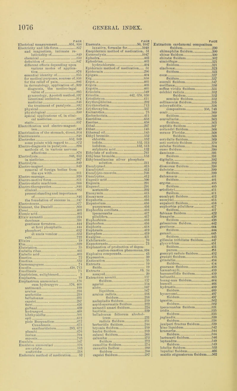 PAGE Electrical measurement 851, 858 Electricity and life-force 857 and magnetism, intimate re- lationship of. 849 chemical 850 definition of. 847 different etfeets depending upon various modes of applica- tion 876 essential identity of. 855 for medical purposes, sources of.,858 for the relief of pain 886 in dermatology, application of...909 diagnosis, the medico-legal value of 885 gynajcology, Apostoli method..897 intestinal occlusion 914 medicine 846 the treatment of paralysis 892 physical 850 physiological 850 special applications of, in clini- cal medicine 885 static 857 Electrification and electro-magnet- ism 849 Electrization of the stomach, direct..914 Eleetrocausis 848 Electrodes 852, 869 some points with regard to 872 Electro-diagnosis in paralysis 894 methods of, in various nervous affections 878 Electrolysis 848, 852 in medicine 907 Electrolyte 849 Electro-magnet 849 removal of foreign bodies from the eye with 911 Electro-massage 920 Electro-motive force 851 Electro-static machines 866 Electro-therapeutics 846 clinical 882 present standing and importance of. 846 the foundation of success in 847 Electro tonus 877 Element, the Daniell 860 Elemi 408 Elemic acid 403 Elixir aurantii 224 damianie 391 gentian® ferratnm 444 et ferri phosphatis 444 phosphori 652 et nucis vomicae 652 rubi 722 Elixirs 19 Elm 829 Elutriation 35 Embelia ribes 403 Embelic acid 403 Emetics 72 Emetina 532 Emmenagogues 74 Etnodin 438, 713 Emollients 75 Empiricism, enlightened 3 Etnplastra 19 Emplastrum ammoniaci 176 cum hydrargyro 176, 468 antimonii 199 arnicas 216 asafcetid® 218 belladonnoe 231 capsici 287 ferri 426 galbani 439 hydrargyri 468 ichthyocoll® 501 opii 612 picis Burgundies! 672 Canadensis 673 cantharidatum 283. 672 plumbi 676 resin® 704 saponis 743 Emulsin 547 Emulsion ammoniaci 176 amygdala! 183 asafcetid® 218 Endennic method of medication 52 PAGE Enemata 50, 1047 laxative, formulae for 1048 Enepidermic method of medication.. 51 Elite roclysis 1047 Ephedra 403 Ephedrine 403 hydrochlorate 404 Epidermic method of medication 51 Epidermin 296 Epiguea 404 Erg 858 Ergot-.r 405 Ergota 405 Ergotin 405 Ericoleiu 549 Erieolin 442, 570, 830 Eriodictyou 411 Erythrophloeine 292 Erythrorhetiu 713 Erythroxylon 337 Esoharotics 75 Eschschoitzia 411 Eseridine 658 Eserine 658 Ethal 297 Ether 145 Ethereal oil 145 Ethyl bromide 152 chloride 152 iodide 152, 513 iodidum 152, 513 sulphuric acid 132 Ethylate of sodium 761 Ethylene bromide 153 Ethyleuediamine silver phosphate solution 211 Eucalypteol 415 Eucalyptol 412 Eucalypto-resorcin 708 Eucalyptus 412 Eugenic acid 590 Engenin 291 Eugenol 291 acetamide 292 Euonymin 415 Euonymus 415 Eupatorin 416 Eupatorium 416 purpureum 416 Euphorbia corollata 416 ipecacuanha 417 pilulifera 417 Euphorbium 416 Euphorbon 416 Euphorin 418 Euphrasia 419 Europhen 419 Exalgine 421 Exhilarants 70 Expectorants 73 Explanation of production of degen- eration-reaction phenomena..894 Explosive compounds 43 Expression 39 Exsiccation 35 Extracta 19 fluida 19 Extracts 19. 34 assayed 20 Extraetum aconiti 137 fluidum 137 agarici 154 aloes 167 liquidum 167 arniem radicis 216 fluidum 216 asclepiadis fluidum 219 aspidospermatis fluidum 222 aurantii amari fluidum 224 baptisite 229 belladonna; foliorum alcohol- icum 231 radicis fluidum 231 berberidis fluidum 244 bryonia fluidum 259 buchn fluidum 259 calami fluidum 266 calumb® 272 fluidum 272 camellia! fluidum 274 cannabis Indie® 280 fluidum 280 capsici fluidum 287 PAGE Extraetum cardamomi compositum fluidum 290 chimaphil® fluidum 300 china; fluidum 300 chirat® fluidum 302 cimicifugse 321 fluidum 321 cinchona! 323 fluidum 323 coca! 337 fluidum 337 coeeuli fluidum 347 cocillana! 350 coffe® viridis fluidum 351 colchici radicis 352 fluidum 352 seminis fluidum 352 collinsouia! fluidum 355 colocynthidis 358 compositum 358, 748 conii 360 fluidum 360 convallari® 363 fluidum 363 coptidis fluidum 367 coriandri fluidum 368 corints Florid® 368 fluidum 368 corydalis fluidum 369 coto eorticis fluidum 370 cubeb® fluidum 384 cusso fluidum 390 damian® 391 fluidum 391 digitalis 392 fluidum 392 dioscore® fluidum 398 duboisia; 399 fluidum 399 dulcamara! 401 fluidum 401 ergot® 405 fluidum 405 eriodictvi 411 fluidum 411 eucalypti fluidum 412 euonymi 415 eupatorii fluidum 416 euphorbias pilulifera; 417 fluidum 417 fabian® fluidum 422 frangnl® 438 fluidum 438 gelsemium fluidum 442 gentian® 444 fluidum 444 geranii 445 fluidum 445 gilleni® trifoliat® fluidum 447 glycyrrhiz® 451 fluidum 451 purum 451 gossypii radicis fluidum 452 granati fluidum 453 grindeli® 454 fluidum 454 guaranm fluidum 458 hmmatoxyli 459 liamamelidis fluidum 459 helianthi 463 honng-nan fluidum 464 humuli 466 hydrastis 489 fluidum 489 hyosevami 497 fluidum 497 ignati® 502 fluidum 502 ipecacuanh® fluidum 531 iridis 535 fluidum 535 juglandis 538 fluidum 538 juniperi fruetus fluidum 539 ltino liquidum 542 krameri® 544 fluidum 544 lactncarii fluidum 546 leptandr® 549 fluidum 549 1 obeli® fluidum 555 lupulini fluidum 466 maidis stigmatorum fluidum 562