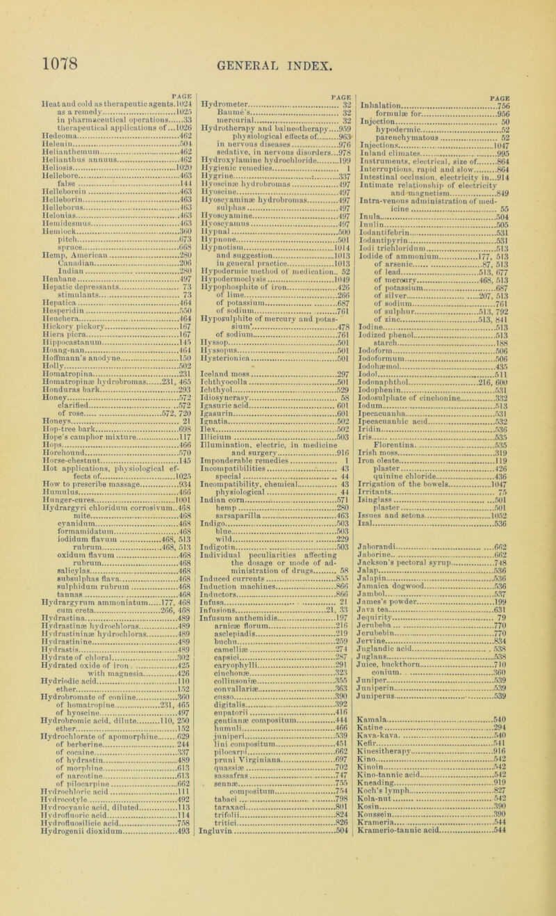 PAGE Heat and cold us therapeutic agents. 1024 as a remedy 1025 in pharmaceutical operations 33 therapeutical applications of ...1026 Iledeoma .....462 Heleuin 504 Helianthemum 462 Heliantlnis anuuus 462 Heliosis 1020 Hellebore 463 false : 144 Ilclleboreiu 463 Helleborin 463 Helleborus 463 Helonias 463 Hemidesmus 463 Hemlock 360 pitch 673 spruce 668 Hemp, American 280 Canadian 206 Indian 280 Henbane 497 Hepatic depressants 73 stimulants 73 Hepatica 464 Ilesperidin 550 Heuchera 464 Hickory pickory 167 Hiera picra 167 11 i ppocastanu m 145 Hoang-nan 464 Hoffmann's anodyne 150 Holly 502 Homatropina 231 Homatropinai hydrobromas 231, 465 Honduras bark 293 Honey 572 clarified 572 of rose 572, 720 Honeys 21 Hop-tree bark 698 Hope's camphor mixture 117 Hops 466 Horehound 570 Horse-chestnut 145 Hot applications, physiological ef- fects of. 1025 How to prescribe massage 934 Humulus 466 Hunger-cures 1001 llydrargyri chloridum corrosivum..468 mite 468 cyanidum 468 formamidatum 46S iodidum flavum 468, 513 rubrum 468, 513 oxidum flavum 468 rubrum 468 salicylas 468 subsulphas flava 468 sulphidum rubrum 468 tannas 468 Hydrargyrum ammonintum 177, 468 cum creta 266, 468 Hydrastina 489 Ilydrastinre hydroehloras 489 Hvdrastininaa hydroehloras 489 Hydras tinine 489 Hydrastis 489 Hydrate of chloral 302 Hydrated oxide of iron 425 with magnesia 426 Hydriodic acid 110 ether 152 Ilydrobrotnate of coniine 360 of homatropine 231, 465 of hyoscine 497 Hydrobromic acid, dilute 110, 250 ether 152 Hydrochlorate of apomorphine 629 of berberine 244 of cocaine 337 of hydrastin 489 of morphine 613 of nareotine 613 of pilocarpine 662 Hydrochloric acid 111 Hvdrocotyle 492 II vd roeyanic acid, diluted 113 Hydrofluoric acid 114 Ilvdrofluosilicic acid 758 Hydrogenii dioxidum 493 PAGE Hydrometer 32 Baume's 32 mercurial. 32 Hydrotherapy and balneotherapy....959 physiological effects of.... 963- in nervous diseases 976 sedative, in nervous disorders...978 HydroxyInminc hydrochloride 199 Hygienic remedies 1 llygrine 337 llyoscime hydrobromas 497 Hyoscine 497 Hyoscyaminae hydrobromas 497 sulphas 497 Ilyoscyamine 497 Hyoscyamus 497 llypnal 500 Hypuone 501 Hypnotism 1014 and suggestion 1013 in general practice 1013 Hypodormie method of medication.. 52 Hypodermoelysis 1049 Hypophosphite of iron 426 of lime 266 of potassium 687 of sodium 761 Hyposulphite of mercury and potas- sium' * 478 of sodium 76i Hyssop 501 Hyssopus 501 Hysterioniea 501 * Iceland moss 297 Ichthyocolla 501 Ichthyol 529 Idiosyncrasy 58 Igasurie acid 601 Igasurin 601 Ignatia 502 Ilex 502 Illicium 503 Illumination, electric, in medicine and surgery 916 Imponderable remedies 1 i Incompatibilities 43 special 44 Incompatibility, chemical 43 physiological 44 Indian corn 571 hemp 280 I sarsaparilla 463 I Indigo 503 blue 503 wild 229 Indigotin 503 Individual peculiarities affecting the dosage or mode of ad- ministration of drugs 58 Induced currents 855 Induction machines 866 Inductors 866 Infusa 21 Infusions 21. 33 Infusum anthemidis 197 j arnicse flornm 216 asclepiadis 219 buchll 259 camelliae 274 capsici 287 carvophylli 291 cinchonse 323 collinson'ie 355 convallariae 363 cusso ...390 digitalis 392 eupatorii 416 gentian* compositum 444 humuli 466 juni peri 539 iini compositum 451 pilocarpi 662 pruni Virginians 697 quassiae 702 sassafras 747 sennae 755 compositum 754 tahaei 798 taraxaci 801 trifolii 824 tritici 826 Ingluvin 504 j PAGE Inhalation 756 formulae for 956 Injection 50 hypodermic 52 parenchymatous 52 Injections 1047 Inland climates 995 Instruments, electrical, size of. 864 Interruptions, rapid and slow 864 Intestinal occlusion, electricity in...914 Intimate relationship of electricity andmingnetism 849 Intra-venous administration of med- icine 55 Inula 504 Inulin 505 Iodantifebrin 531 Iodantipyrin 531 Iodi trichloridnm 513 Iodide of ammonium 177, 513 of arsenic 87, 513 of lead 513, 677 of merotiry 468, 513 of potassium 687 of silver 207, 513 of sodium 761 of sulphur 513, 792 of zinc 513, 841 Iodine 513 Iodized phenol 513 starch 188 Iodoform 506 Iodoformum 506 Iodohsemo! 435 Iodol 511 Iodonaphthol 216, 600 Iodophenin 531 Iodosulphate of cinchonine 332 Iodum 513 Ipecacuanha 531 Ipecaeuanhic acid 532 Iridin 536 Iris 535 Florentina 535 Irish moss 319 Iron oleate 119 plaster 426 quinine chloride 436 Irrigation of the bowels 1047 Irritants 75 Isinglass 501 plaster 501 Issues and setons 1052 Izal 536 Jaborandi 662 Jaborine.. 662 Jackson's pectoral syrup 748 Jal ap 536 Jalnpin 536 Jamaica dogwood 536 Jambol 537 James's powder 199 Java tea 631 Jequirity 79 Jerubeba 770 Jerubebin 770 Jervine 834 Juglandic acid 5.38 Juglans 538 Juice, buckthorn 710 conium 360 Juniper 539 Jnniperin 539 Juniperus 539 Kamala 540 Ratine ...294 Kava-kava 540 Kefir 541 Kinesitherapy 916 Kino 542 Kinoin 542 Kino-tannic acid 542 Kneading 919 Koch's lymph 827 Kola-nut 542 Kosin 390 Iionssein 390 Krameria 544 Kramerio-tannic acid 544