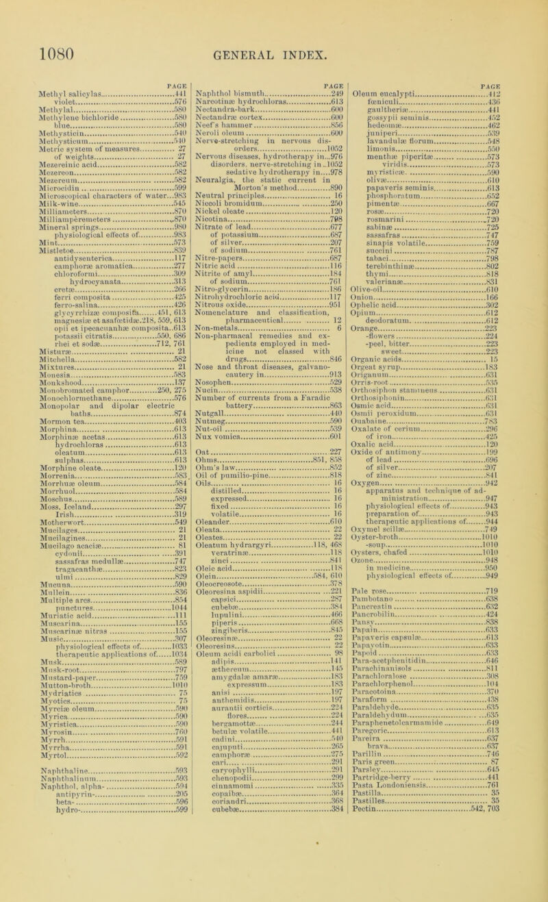 PAGE Methyl salicylas 441 violet 570 Methylal 580 Methylene bichloride 580 blue 580 Methystiein 540 Methysticum 540 Metric system of measures 27 of weights 27 Mezereinie acid 582 Mezereon 582 Mezereum 582 Microcidin 599 Microscopical characters of water...983 Milk-wine 545 Milliameters 870 Milliamperemeters „870 Mineral springs 980 physiological elfeets of. 983 Mint.... 573 Mistletoe 839 antidysenterien 117 camphoric aromatica 277 chloroformi 309 hydrocyauata 313 ere tie 266 ferri composite 425 ferro-salina 426 magnesia; et asafoetidaj.218,559, 613 opii et ipecacuanhas composite..613 potassii citratis 550. 686 rliei et sod® 712, 761 Mistur® 21 Mitehella 582 Mixtures 21 Motiesia 583 Monkshood 137 Monobromated camphor 250, 275 Monochlormethane 576 Monopolar and dipolar electric baths 874 Mormon tea 403 Morphine 613 Morphia® acetas 613 hydroehloras 613 oleatum 613 sulphas 613 Morphine oleate 120 Morrenia 583, Morrhuie oleum 584 Morrhuol 584 Moschus 589 Moss, Iceland 297 Irish 319 Motherwort 549 Mucilages 21 Mucilagines 21 Mucilago acacias 81 cydonii 391 sassafras medullae 747 tragacanthse 823 ulmi 829 Mucuna 590 Mullein 836 Multiple arcs 854 punctures 1044 Muriatic acid Ill Musearina 155 Muscarin® nitras 155 Music 307 physiological effects of. 1033 therapeutic applications of. 10.34 Musk 589 Musk-root 797 Mustard-paper 759 Mutton-broth 1010 Mydriatics 75 Myotics 75 Myrciae oleum 590 Myrica 590 Myristica 590 Mvrosin 760 Myrrh 591 Mvrrha 591 Myrtol 592 Naphthaline 593 Naphth ali n u m 593 Naphthol, alpha- 594 antipyrin- 205 beta- 596 hydro- 599 PAGE Naphthol bismuth 249 Narcotinse hydroehloras 613 Nectandra-bark 600 Nectandr® cortex 600 Neef's hammer 856 Neroli oleum 600 Nerve-stretching in nervous dis- orders 1052 Nervous diseases, hydrotherapy in...976 disorders, nerve-stretching in..1052 sedative hydrotherapy in....978 Neuralgia, the static current in Morton's method 890 Neutral principles 16 Niccoli bromidum 250 Nickel oleate 120 Nicotina 708 Nitrate of lead 677 of potassium 687 of silver 207 of sodium 761 Nitre-papers 687 Nitric acid 116 Nitrite of amyl 184 of sodium 761 Nitro-glycerin 186 Nitrohydrochlorio acid 117 Nitrous oxide 951 Nomenclature and classification, pharmaceutical 12 Non-metals 6 Non-pharmacal remedies and ex- pedients employed in med- icine not classed with drugs 846 Nose and throat diseases, galvano- eautery in 913 Nosophen 529 Nucin 538 Number of currents from a l-’aradic battery 863 Nutgall 440 Nutmeg 590 Nut-oil 539 Nux vomica 601 Oat 227 Ohms 851, 858 Ohm's law 852 Oil of pumilio-pine 818 Oils 16 distilled 16 expressed 16 fixed 16 volatile 16 Oleander 610 Oleata 22 Oleates 22 Oleatum hydrargyri 118, 468 veratrinic 118 zinci 841 Oleic acid 118 Olein 584, 610 Oleocreosote 378 Oleoresina aspidii 221 capsici 287 cubeb® 384 lupulini 466 piperis 668 zingiberis 845 Oleoresina! 22 Oleoresins 22 Oleum acidi carbolici 98 adipis 141 mthereum 145 amygdala; amar® 183 expressum 183 anisi 197 authemidis 197 aurantii cortiois 224 fiores 224 bergamott® 244 betulie volatile 441 cadini 540 Cll] uputi 265 camphor® 275 cari 291 caryophylli 291 ehenopodii 299 cinnamomi 335 copaib® 364 ooriandri 368 cubeb® 384 PAGE Oleum eucalypti 412 foeniculi 436 gaultheri® 441 gossypii setninis 452 hedeonne 462 jnniperi 539 lavandul® florum 548 limonis 550 menth® piperit® 573 viridis 573 myristio® 590 oliv® 610 papaveris seminis 613 phosphors tu m 652 piment® 667 ros® 720 rosmarini .720 sabin® 725 sassafras 747 sinapis volatile 759 suecini 787 tabaci 798 terebinthin® 802 thymi 818 valerian® 831 Olive-oil 610 Onion 166 Ophelic acid 302 Opium 612 deodoratum 612 Orange 223 -flowers 224 -peel, bitter 223 sweet 223 Organic acids 15 Orgeat syrup 183 Origanum 631 Orris-root 535 Orthosiphon stamiueus. 631 Orthosiphonin 631 Osmic acid 631 Osmii peroxidum 631 Ouabaine 783 Oxalate of cerium 296 of iron 425 Oxalic acid 120 Oxide of antimony 199 of lead 696 of silver 207 of zinc 841 Oxygen 942 apparatus and technique of ad- ministration 947 physiological effects of 943 preparation of. 943 therapeutic applications of. 944 Oxyinel seill® 749 Oyster-broth 1010 -soup 1010 Oysters, chafed 1010 Ozone 948 in medicine 950 physiological effects of. 949 Pale rose 719 Pambotano 638 Pancrentin 632 Pancrobilin 424 Pansy 838 Papain 633 Papaveris capsul® 613 Papayotin 633 Papoid 633 Fara-acetphenitidin 646 Paraohinanisols 811 Parachloralose 308 Paraclilorphenol 104 Paracotoina 370 Paraform 438 Paraldehyde 635 Paraldehydum 635 Paraphenetolcarmamide 649 Paregoric 613 Pareira 637 brava 637 Parillin 746 Paris green 87 Parsley 645 Partridge-berry 441 Pasta Ixmdoniensis 761 Pastilla 35 Pastilles 35 Pectin 542, 703