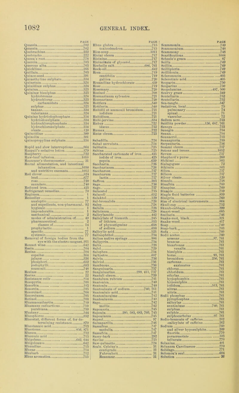 PAGE Quassia 702 Qnassin 702 Quebrachine 222 Quebracho 222 Queen's root 778 Quercia 703 Quercus alba 1 703 Quicklime 206 Quillaia 703 Quince-seed 391 Quinethyline sulphate 334 Quinetum 324 Quinidinas sulphas 324 Quiuina 323 Quinime bisulphas 323 hydrobromas 324 hydroohloras 323 carbamidata 324 sulphas 323 tannas 334 valerianas 324 Quinine hydriodophosphate 334 hydriodosulphate 334 hydrochlorophosphate 334 hydroehlorosulphate 334 oleate 120 Quinoidine 300 Quinolin 301 Quinopropyliue sulphate 334 Rapid and slow interruptions 864 Raspail’s sedative lotion 179 Raspberry 722 Raw-beef infusion 1010 Reaumur's thermometer 31 Rectal alimentation, and intestinal inhaustion 1050 and nutritive enemata 1012 Red clover 824 lead 677 rose 720 saunders 740 Reduced iron 425 Refrigerant remedies 70 Regimen I Remedies 1 analeptic 77 and expedients, non-pharmacal.. 92 hygienic 1 imponderable... 1 mechanical 2 modes of administration of. 49 pharmaceutical 2 classes of. 14 prophylactic 1 specific 77 systemic 77 Removal of foreign bodies from the eye with the electro-mngnet..911 Rennet wine 642 Resin 704 Resina 704 copaibm 364 jalap* 536 phosphori 652 podophylli 683 scamonii 748 Resin* 22 Resins 22 Resistance coils 854 Resopyrin 708 Resorbin 183 Resorcin 705 Resorcinol 708 Resorci num 705 Retinol 708 Rhamnoca th arti n 710 Rhamnus catharticus 710 purshiana 710 Rhatany 544 Rheophores 852 Rheostat, different forms of, for de- termining resistance 870 Rheotannic acid 713 Rheotome 856, 871 Rheum 712 Rheumic acid 713 Rhigolene 642, 644 Rhigolenum 642 Rhoeadine 715 Rhreas 714 Rhubarb 712 Rhus aromatica 715 PAGE Rhus glabra 715 toxicodendron 715 Rice-soup Kill Riciui oleum 717 Ricinine 717 Ricinoleate of glycerol 717 Rochelle salt 686, 761 Rock-oil 642 Rosa 719 centifolia 719 gallica 720 Rosaniline hydrochlorate 439 Rose 719 Rosemary 720 Rosinol 708 Rosmarinum sylvestre 721 Rosmarinus 720 Rottlera 540 Rottlerin 540 Rubidii et ainmonii bromidum 721 iodidum 721 Rubidium 721 Rubi-jervine 834 Rubus 722 idseus 722 Rutnex 722 Rut* oleum 723 Sabadilla 724 Sabal serrulata 724 Sabbatia 725 Sabina 725 Saccharated carbonate of iron 425 iodide of iron 425 pepsin 639 Saccharin 726 Saccharinum 726 Saccharose 727 Saccharum 727 lactis 727 Saffron 383 Sage 736 Sago 727 Salacetol 735 Salacoll 652 Salaktol 129 Sal-bromalide 728 Salep 728 Salicin 728 Salicinum 728 Salieylamide 442 Salicylate of bismuth 245 of lithium 553 of physostigmine 658 of sodium 658 Salicylic acid 123 Sal i na phthol 734 Saline native springs 986 Salipyrin 734 Salix. 728 Salol 729 Salophen 734 Saltpetre 687 Salvia 736 Salviol 736 Sambucus 736 Sanguinaria 737 Sanguinarine 299, 411, 737 Santali oleum 739 Santalum rubrum 741 Santonica 740 Santonin 740 Santoninate of sodium 740, 761 Santoninic acid 741 Santoninoxime 742 Santoniuum 740 Sapo 742 mollis 742 Saponaria 745 Saponin 295, 583, 683, 703. 745 Saponinum 745 Saprol 97 Sarsaparilla 746 Sassafras 747 medulla 747 Sassafiin... 747 Sassy-lmrk 292 Savine 725 Saw-palmetto 724 Scale. Celsius's 31 centigrade 31 Fahrenheit 31 Reaumur 31 PAGE Scammonin 749 Scammonium 748 Scaminony 748 Scariti cations 1044 Seheele's green 87 Scilla 749 Scillin 749 Scillipicrin 749 Scillitoxin 749 Scleromucin 405 Solerotinic acid 405 Scoparin 750 Scoparius 750 Scopolamine ;497, 500 Scurvy grass 349 Scutellaria 752 Scutellarin 752 Sea-tangle 547 Sedatives, local 75 pulmonary 74 spinal 71 vascular 72 Sedum acre 753 Seidlitz powder 136, 687, 761 Senega 753 Seuegin 754 Senna 754 Sennaerol 755 Sennapierin 755 Serpentaria 756 Sesami oleum 757 Setons and issues 1052 Sevum 757 Shepherd's purse 260 Shikimi 503 Sialagogues 72 Sikimin 503 Silica 757 Silicon 757 Silver oleate 120 Simulo 758 Sinalbin 760 Sinapine 760 Sinapis 759 Single fluid batteries 859 Sinigrin 760 Size of electrical instruments 864 Skull-cap 752 Skunk-cabbage 399 Smart-weed 685 Smilacin 746 Snake-root, black 321 Snake-weed 417 Soap 740 Soap-bark. „ 70.3 Soda 760 Sodii acetas 760 arsenas 87, 761 benzeas 761 bicarbonas 761 venalis 761 bisnlphis 761 boras 93, 761 bromidum 250, 761 carbonas 761 exsiccatus 761 chloras 761 chloridum 761 ethylas .761 hypophosphis 761 hyposulphis 761 iodidum 513, 761 nitras 761 nitris 761 Sodii phosplias 761 pyrophosphas 761 salicylas 761 snntoninas 740, 761 sulphas 761 sulphis 761 sulphoearbolas 97.761 Sodio-benzoate of caffeine 262 -salicylate of caffeine 262 Sodium 760 and silver hyposulphite 209 fluoride 770 pa racresotate 103 tellurnte 770 Solanine 401 Solanum Carolinense 770 Solidago 771 Solomon's seal 684 Solution 36