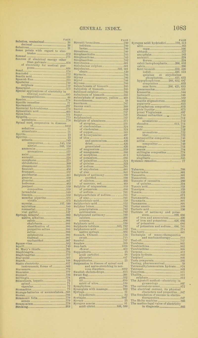 Solution, centesimal PACK Solutions Some points with regard to elec- trodes Somnal ttT Sources of electrical energy other than galvanic of electricity for medical pur- poses Sozoiodol Sparteine sulphate Spearmint 7, Special applications of electricity in clinical medicine... 885 incompatibilities Species Specific remedies Spermaceti Spermini hydrochloras Sphacelinic acid Spice-bush Spigelia anthelmia Spinal cord, suspension in diseases of. sedatives stimulants Spirits Spiritus tetheris compositus v 145, 150 nitrosi 115, 150 ammonia* aromaticus 177 anisi aurantii camphora* chloroformi cinnamomi foeniculi frumenti gnnltheriae genevae glonoini hedeoma} juniperi compositus lavanduife 548 limonis mentha* piperita* 573 viridis myrciie 157, 590 myristica* rosmarini 720 vini gallici 157 Springs, mineral 980 native, alkaline 980 calcic 980 chalybeate 980 classification of..... 980 purgative saline 986 saline 980 sulphurous thermal 987 unclassified 987 Squaw-vine Squill 719 291 776 777 Star anise Starch 1,88 Static electricity 857 instruments, forms of... 806 Stavesacre 770 Stearates Steresol ioo Stillingia 778 73 spinal 71 vascular : 72 Stomachics 73 Storage-batteries or a ecu initiators...868 780 Stramonii folia 779 779 779 Stroking FAfiK Strontii bromidum 780 PAGE iodiduin 780 lactas 780 Strontium 780 Strophanthidin 783 aim 1.165 Cep® 166 althma: 177 Strophanthine 783 Strophanthus 782 Strychnina 601 Strychnin* sulphas 001 Strychnine 502, 601 oleate 120 liorum 224 calcii lactophosphatis 266, 653 calcis 266 ferri bromidi 250, 426 Styraciu 780 Styrax 786 qui nime et strychnin a* Styrol 786 Styrone 786 Subcarbonate of bismuth 245 cum ferro 266, 425, 653 Sublimed sulphur 792 Subnitrate of bismuth 245 krameria* 544 Subsulphate of mercury, yellow 468 Succedaneum 59 limonis 550 Succinum 787 Succus conii 360 papaverisT 613 phosplmtum compositus 653 Suet 757 pruni Virginianm 697 Sulphaminol 737 of atropine 231 of cinchonidine 324 rosae 720 rubi 722 of copper 385 of hyoscyamine 497 of iron 420 sarsapari 1 lie compositus 716 dried 420 granulated 420 of magnesium 559 of manganese 500 of morphine 613 compositus 749 senega; 753 senna} 754 stillingia} compositus 778 tolutanus 229 of potassium 686 of quinidine 324 of quinine 323 of sodium 761 of strychnine 601 of zinc 841 zingiberis 845 Systemic remedies : 77 Tabacum 798 Sulphide of antimony 199 purified 199 Tanucetin 801 of calcium 266 of mercury, red 468 Sulphite of magnesium 559 of quinine .*434 of potassium 686 of sodium 761 Sulphoearbolate of sodium 761 of zinc 841 Tannin 133 Tar 673 Taraxacerin 802 Taraxacin 801 Sulphur lotum 792 Tartar emetic 199 sublimatum 792 Sulphurated antimony 199 Tartrate of antimony and potas- sium ‘ 199, 686 potassa 686 Sulphuric acid 130 Sulphuris iodiduin 513, 792 Sulphurous acid 132 native springs 986 Sumach, Chinese 156 sweet 715 Sumbul 797 Sundew 399 of iron and potassium 426, 686 of potassium 686 of potassium and sodium....686, 761 Tea 274 Tea-berrv 441 Technique of masso-thernpeutics and mechanotherapy 918 Teel-oil 757 Terebene 802 Terebinthina 802 Terebinthine 80S Suppositoria 23 acidi carbolici 98 glycerini 447 Terpene 412 Terpin hydrate 802 Terpinol 808 Testa pra-parata 266 Suspension in disease of spinal cord and nerve-stretching in ner- Testing, pharmaceutical 39 Tetra meth v 1 a m moniuin byd rate 824 Tetronal.... 809 Swedish cholera-drops 613 Sweet flag 266 gum 552 oil 010 spirit of nitre 150 Symphytum 798 Synergists with massage 932 Syringe 51 hypodermic 52 Tencrium 811 Thallin si 1 sulphate 812 The Apostoli method—electricity in gvnjccologv S97 The current-reverser 872 The electrical current, its physical characters and properties....847 The foundation of success in electro- therapeutics 847 Syrnps 23 The Holtz machine R66 Syrupus acacia? 81 acidi citrici 108,550 The medico-legal value of electricity in diagnosis 885