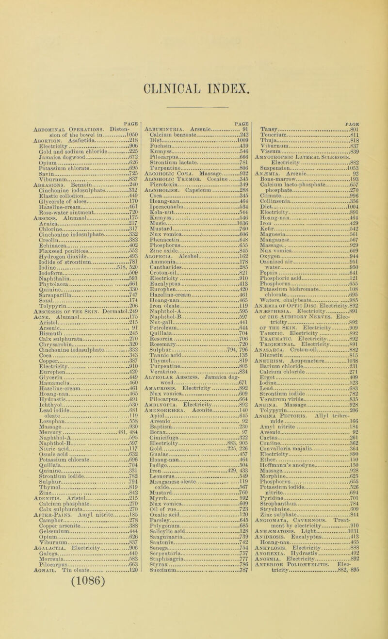 CLINICAL INDEX PAGE Abdominal Operations. Disten- sion of the bowel in 1050 Abortion. Asnfoetida 218 Electricity 900 Gold and sodium chloride 225 Jamaica dogwood 672 Opium 626 Potassium chlorate 695 Savin 725 Viburnum 837 Abrasions. Benzoin 240 Cinchonine iodosulphate 332 Elastic collodion 449 Glycerole of aloes 170 Ilazeline-cream 461 Rose-water ointment 720 Abscess. Alumnol 175 Arnica 217 Chlorine 317 Cinchonine iodosulphate 332 Creolin 382 Echinacea 402 Flaxseed poultices 552 Hydrogen dioxide 493 Iodide of strontium 781 Iodine 518. 520 Iodoform 509 Naphthalin 593 Phytolacca 661 Quinine 330 Sarsaparilla 747 Sozal 174 Toly pyrin 206 Abscesses of the Skin. Dermatol.249 Acne. Alumnol 175 Aristol 215 Arsenic 91 Bismuth 245 Calx sulphurata 270 Chrysarobin 320 Cinchonine iodosulphate 332 Coca 343 Copper 387 Electricity. 910 Europhen 420 Glycerin 449 Hamamelis 460 Hazel ine-cream 461 Hoang-nan 465 Hydrastis 491 Ichthyol 530 Lead iodide 681 oleate 119 Losophan 558 Massage 930 Mercury 181, 484 Naphthol-A 595 Naphthol-B 597 Nitric acid 117 Osinic acid 632 Potassium chlorate 696 Quillaia 704 Quinine 331 Strontium iodide 782 Sulphur 794 Thymol 819 Zinc 842 Adenitis. Aristol 215 Calcium phosphate 270 Calx sulphurata 270 After-Pains. Amyl nitrite 185 Camphor 278 Copper arsenite 388 Gelsemium... 444 Opium 626 Viburnum 837 Agalactia. Electricity 906 Galega 440 Morrenia 583 Pilocarpus 663 Agnail. Tin oleate 120 (1086) PAGE Albuminuria. Arsenic 91 Calcium benzoate 242 Diet 1009 Fuohsin 439 ICuinyss 546 Pilocarpus 666 Strontium lactate 781 Turpentine 806 Alcoholic Coma. Massage 932 Alcoholic Tremor. Cocaine 345 Picrotoxin 349 Alcoholism. Capsicum 288 Coca 345 Hoang-nan 464 Ipecacuanha 534 Kola-nut 544 Kumyss 546 Music 1036 Mustard 760 Nux vomica 606 Phenacetin 648 Phosphorus 655 Zinc oxide 845 Alopecia. Alcohol 162 Ammonia 178 Cantharides 285 Croton-oil 821 Electricity 910 Eucalyptus 413 Europhen 420 Ilazeline-cream 461 Hoang-nan 465 Iron oleate 119 Naphthol-A 595 Naphthol-B 597 Nut-gall 441 Petroleum 644 Quillaia 704 Resorcin 706 Rosemary 720 Sulphur 794, 796 Tannic acid 135 Thymol 819 Turpentine 805 Veratrine 834 Alveolar Abscess. Jamaica dog- wood 671 Amaurosis. Electricity 892 Nux vomica 609 Pilocarpus 664 Amblyopia. Electricity 892 Amenoisrhcea. Aconite 140 Apiol 645 Arsenic 92 Baptism 230 Borax 97 Cimicifuga 322 Electricity 883, 905 Gold 225, 226 Guaiac 457 Hoang-nan 464 Indigo 504 Iron 429, 433 Leonoras 549 Manganese oleate 119 oxide 567 Mustard 760 Myrrh 592 Nux vomica 609 Oil of rue 723 Oxalic acid 120 Parsley 645 Pol ygonum 685 Salicylic acid 128 Sanguinaria 739 Santonin 742 Senega 754 Serpentaria 757 Staphisagria 777 Styrax 786 Succinum 787 page Tansy 801 Teucrium 811 Thuja 818 Viburnum 837 Viscum 839 Amyotrophic Lateral Sclerosis. Electricity 882 Suspension 1053 Anasmia. Arsenic 92 Bone-marrow 193 Calcium lacto-phosphate 657 phosphate 270 Climate 996 Collinsonia 356 Diet 1004 Electricity 891 Hoang-nan 464 Iron 429 Kefir 542 Magnesia 561 Manganese 567 Massage 929 Nux vomica 609 Oxygen 944 Ozonized air„ 951 water 950 Pepsin 641 Phosphoric acid 121 Phosphorus 655 Potassium bichromate 108 chlorate 695 Waters, chalybeate 985 Anacmia of Optic Disc. Electricity.892 Anaesthesia. Electricity 891 of the Auditory Nerves. Elec- tricity 892 of the Skin. Electricity 909 Tabetic. Electricity 892 Traumatic. Electricity 892 Trigeminal. Electricity 891 Anasarca. Croton-oil 882 Diuretin 815 Aneurism. Acupuncture 1038 Barium chloride 2.31 Calcium chloride 271 Ergot 409 Iodine 523 Lead 683 Strontium iodide 782 Veratrum viride 835 Angina. Massage 928 Tolypyrin 206 Angina* Pectoris. Allyl tribro- mide 166 Amyl nitrite 184 Arsenic 92 Cactus 261 Coniine 362 Convallaria majalis .364 Electricity 890 Ether 150 Hoffmann's anodyne 150 Massage 928 Morphine 625 Phosphorus 655 Potassium iodide 526 nitrite 694 Pyridine 701 Strophanthus 784 Strychnine 609 Zinc sulphate 844 Angiomata, Cavernous. Treat- ment by electricity 910 AniijEMAtosis. Light 10.31 Anidrosis. Eucalyptus 41.3 Hoang-nan 405 Ankylosis. Electricity.. 888 Anorexia. Hydrastis 492 Anosmia. Electricity 892 Anterior Poliomyelitis. Elec- tricity 882, 895