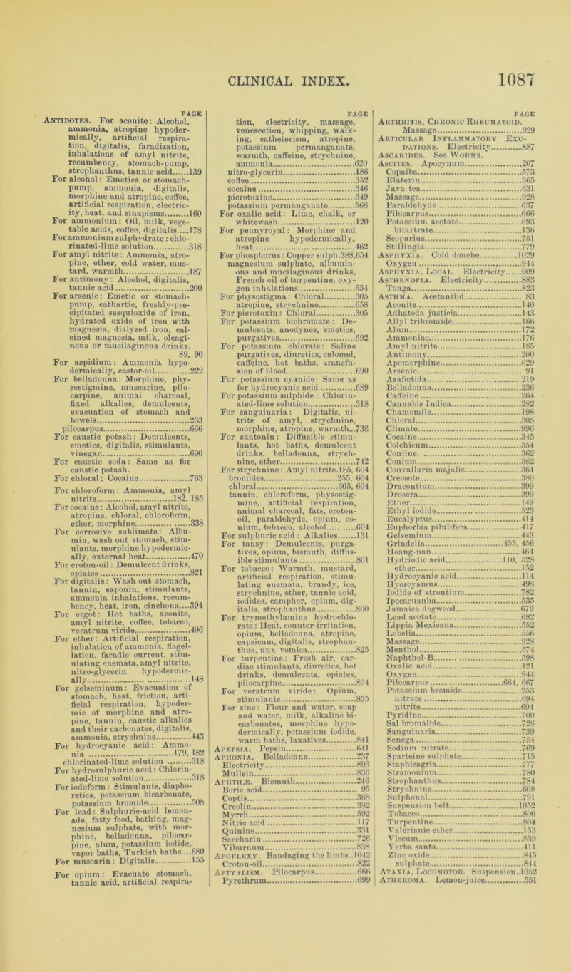 PAGE Antidotes. For aconite: Alcohol, ammonia, atropine hypoder- mically, artificial respira- tion, digitalis, faradization, inhalations of amyl nitrite, recumbency, stomach-pump, strophanthus, tannic acid 139 For alcohol: Emetics or stomach- pump, ammonia, digitalis, morphine and atropine, coffee, artificial respiration, electric- ity, heat, and sinapisms 160 For ammonium: Oil, milk, vege- table acids, coffee, digitalis 178 For ammonium sulphydrate: chlo- rinated-lime solution 318 For amyl nitrite: Ammonia, atro- pine, ether, cold water, mus- tard, warmth 187 For antimony : Alcohol, digitalis, tannic acid 200 For arsenic: Emetic or stomach- pump, cathartic, freshly-pre- cipitated sesquioxide of iron, hydrated oxide of iron with magnesia, dialyzed iron, cal- cined magnesia, milk, oleagi- nous or mucilaginous drinks. 89, 90 For aspidium: Ammonia hypo- dermically, castor-oil 222 For belladonna: Morphine, phy- sostigmine, muscarine, pilo- carpine, animal charcoal, fixed alkalies, demulcents, evacuation of stomach and bowels 233 pilocarpus 666 For caustic potash: Demulcents, emetics, digitalis, stimulants. vinegar 690 For caustic soda: Same as for caustic potash. For chloral; Cocaine 763 For chloroform : Ammonia, amyl nitrite 182, 185 For cocaine: Alcohol, amyl nitrite, atropine, chloral, chloroform, ether, morphine 338 For corrosive sublimate: Albu- min, wash out stomach, stim- ulants, morphine hypodermic- ally, external heat 470 For croton-oil: Demulcent drinks, opiates 821 For digitalis: Wash out stomach, tannin, saponin, stimulants, ammonia inhalations, recum- bency, heat, iron, cinchona....394 For ergot: Hot baths, aconite, amyl nitrite, coffee, tobacco, veratrum viride 406 For ether: Artificial respiration, inhalation of ammonia, flagel- lation. faradic current, stim- ulating enemata, amyl nitrite, nitro-glycerin hypodermic- ally 148 For gelseminum: Evacuation of stomach, heat, friction, arti- ficial respiration, hypoder- mic of morphine and atro- pine, tannin, caustic alkalies and their carbonates, digitalis, ammonia, strychnine 443 For hydrocyanic acid: Ammo- nia 179, 182 chlorinated-lime solution .........318 For hydrosulphuric acid : Chlorin- ated-lime solution 318 For iodoform : Stimulants, diapho- retics. potassium bicarbonate, potassium bromide 508 For lead: Sulphuric-acid lemon- ade. fatty food, bathing, mag- nesium sulphate, with mor- phine, belladonna, pilocar- pine, alum, potassium iodide, vapor baths, Turkish baths ...680 For muscarin: Digitalis 155 For opium: Evacuate stomach, tannic acid, artificial respira- PAGE tion, electricity, massage, venesection, whipping, walk- ing, catheterism, atropine, po tas s i u in pe r m anga n ate, warmth, caffeine, strychnine, ammonia 620 nitro-glycerin 186 cotleo 352 cocaine 346 picrotoxine 349 potassium permanganate 568 For oxalic acid: Lime, chalk, or whitewash 120 For pennyroyal: Morphine and atropine hypodermically, heat 462 For phosphorus: Copper sulph.388,654 magnesium sulphate, albumin- ous and mucilaginous drinks, French oil of turpentine, oxy- gen iuhulations 654 For physostigina: Chloral 305 atropine, strychnine 658 For picrotoxin : Chloral 305 For potassium bichromate: De- mulcents, anodynes, emetics, purgatives 692 For potassium chlorate: Saline purgatives, diuretics, calomel, caffeine, hot baths, transfu- sion of blood 690 For potassium cyanide: Same as for hydrocyanic acid 689 For potassium sulphide : Chlorin- ated-lime solution 318 For sanguinaria: Digitalis, ni- trite of amyl, strychnine, morphine, atropine, warmth...738 For santonin: Diffusible stimu- lants, hot baths, demulcent drinks, belladonna, strych- nine, ether 742 For strychnine: Amyl nitrite. 185, 604 bromides 255. 604 chloral 305, 604 tannin, chloroform, phvsostig- mine, artificial respiration, animal charcoal, fats, croton- oil, paraldehyde, opium, co- nium, tobacco, alcohol 604 For sulphuric acid : Alkalies 131 For tansy: Demulcents, purga- tives, opium, bismuth, diffus- ible stimulants 801 For tobacco: Warmth, mustard, artificial respiration, stimu- lating enemata. brandy, ice, strychnine, ether, tannic acid, iodides, camphor, opium, dig- italis, strophanthus 800 For trymethylamine hydrochlo- rate: Heat, counter-irritation, opium, belladonna, atropine, capsicum, digitalis, strophan- thus, mix vomica 825 For turpentine: Fresh air, car- diac stimulants, diuretics, hot drinks, demulcents, opiates, pilocarpine 804 For veratrum viride: Opium, stimulants 835 For zinc: Flour and water, soap and water, milk, alkaline bi- carbonates, morphine hypo- dermically, potassium iodide, warm baths, laxatives 841 Apepsia. Pepsin 641 Aphonia. Belladonna 237 Electricity 893 Mullein 836 AphtiIjE. Bismuth 246 Boric acid 95 Coptis 368 Creolin 382 Myrrh 592 Nitric acid 117 Quinine 331 Saccharin 726 Viburnum 838 Apoplexy. Bandaging the limbs..1042 Croton-oil 822 Aptyalism. Pilocarpus 666 Pyrethrum 699 PAGE Arthritis, Chronic Rheumatoid. Massage 929 Articular Inflammatory Exu- dations. Electricity 887 Ascarides. See Worms. Ascites. Apocynum 207 Copaiba 573 Elaterin 365 Java tea 631 Massage 928 Paraldehyde 637 Pilocarpus 666 Potassium acetate 693 bi tartrate 136 Scoparius 751 Stillingia 779 Asphyxia. Cold douche 1029 Oxygen 944 Asphyxia, Local. Electricity 909 Asthenopia. Electricity * 883 Tonga 823 Asthma. Aoetanilid 83 Aoonite 140 Ad ha tod a justieia 143 Ally 1 tribromide 166 Alum 172 Ammoniac 176 Amyl nitrite 185 Antimony 200 Apomorpnine 629 Arsenic 91 Asafcetida 219 Belladonna 256 Caffeine 264 Cannabis Indica 282 Chamomile 198 Chloral 305 Climate 996 Cocaine 345 Colchicum 354 Coniine 362 Conium 362 Conval 1 a ria maj al is 36 4 Creosote 380 Dracontium 399 Drosera 399 Ether 149 Ethyl iodide 523 Eucalyptus 414 Euphorbia pilulifera 417 Gelsemium 443 Grindelia 455, 456 Hoang-nan 464 Ilydriodic acid 110, 528 ether 152 Hydrocyanic acid 114 Hyoscyamus 498 Iodide of strontium 782 Ipecacuanha 535 Jamaica dogwood 672 Lead acetate 682 Lippi a Mexicana 552 Lobelia 556 Massage 928 Menthol 574 Naphthol-B 598 Oxalic acid 121 Oxygen 944 Pilocarpus 664, 667 Potassium bromide 253 nitrate 694 nitrit.e 694 Pyridine 700 Sal bromalide 728 Sanguinaria 739 Senega 754 Sodium nitrate 769 Sparteine sulphate .715 Staphisagria 777 Stramonium 780 Strophanthus 784 Strychnine 608 Sulphonnl 791 Suspension belt 1052 Tobacco 800 Tu rpentine 804 Valerianic ether 153 Vi scum 839 Yerba santa Ill Zinc oxide 845 sulphate 844 Ataxia. Locomotor. Suspension.. 1052 Atheroma. Lemon-juice 551