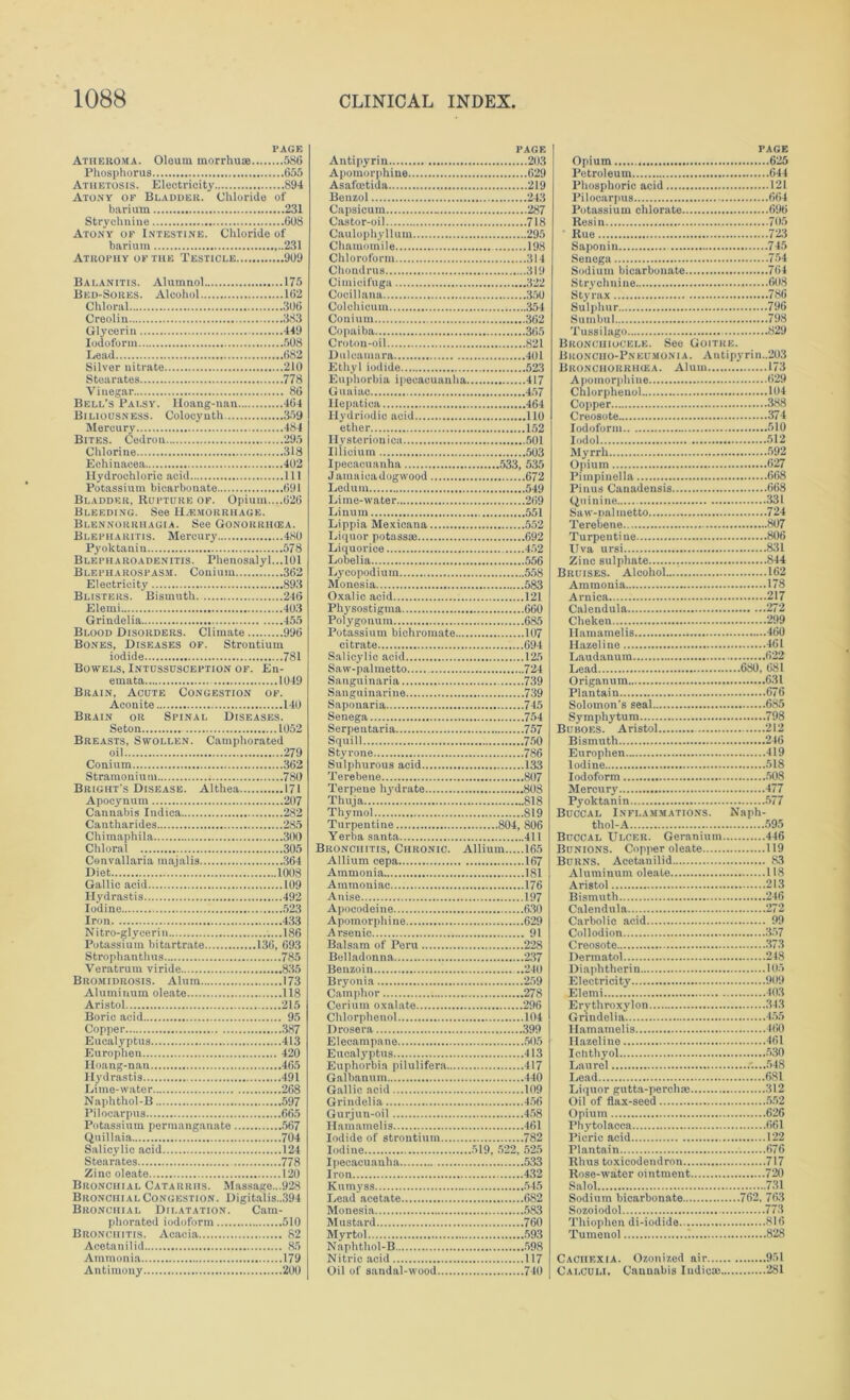 PAGE Atheroma. Oleum morrhuae 586 Phosphorus 655 Athetosis. Electricity 894 Atony of Bladder. Chloride of barium 231 Strychnine 608 Atony of Intestine. Chloride of barium 231 Atrophy of the Testicle 909 Balanitis. Alumnol 175 Bed-Sores. Alcohol 162 Chloral 306 Creolin 383 Glycerin 449 Iodoform 508 Lead 682 Silver nitrate 210 Stearates 778 Vinegar 86 Bell's Palsy. Hoang-nan 464 Biliousness. Colocyuth 359 Mercury 484 Bites. Cedrou 295 Chlorine 318 Echinacea 402 Hydrochlorio acid Ill Potassium bicarbonate 691 Bladder, Rupture of. Opium....626 Bleeding. See Haemorrhage. Blennorrhagia. See Gonorrikea. Blepharitis. Mercury 480 Pyoktaniu 578 Blepharoadenitis. Phenosalyl...l01 Blepharospasm. Conium 362 Electricity 893 Blisters. Bismuth 246 Elemi 403 Grindelia 455 Blood Disorders. Climate 996 Bones, Diseases of. Strontium iodide 781 Bowels, Intussusception of. En- emata 1049 Brain, Acute Congestion of. Aconite 140 Brain or Spinal Diseases. Seton 1052 Breasts, Swollen. Camphorated oil 279 Conium 362 Stramonium 780 Bright's Disease. Althea 171 Apocynum 207 Cannabis Indica 282 Cautharides 285 Chimaphila 300 Chloral 305 Convallaria majalis 364 Diet 1008 Gallic acid 109 Hydrastis 492 Iodine 523 Iron 433 Nitro-glyeeri n ..186 Potassium bitartrate 136, 693 Strophanthus 785 Veratrum viride 835 Bromidrosis. Alum 173 Aluminum oleate 118 Aristol 215 Boric acid 95 Copper 387 Eucalyptus 413 Europhen 420 Hoang-nan 465 Hydrastis 491 Lime-water 268 Naphthol-B 597 Pilocarpus 665 Potassium permanganate 567 Qnillaia 704 Salicylic acid 124 Stearates 778 Zinc oleate 120 Bronchial Catarrhs. Massage...928 BitoNcnial Congestion. Digitalis.,394 Bronchial Dilatation. Cam- phorated iodoform 510 Bronchitis. Acacia 82 Acetanilid 85 Ammonia 179 Antimony 200 page Autipyrin 203 Apomorphine 629 Asafoctida 219 Benzol 243 Capsicum 287 Castor-oil 718 Caulophyllum 295 Chamomile 198 Chloroform 314 Choudrus 319 Cimicifuga 322 Cocillana 350 Colehicum 354 Conium 362 Copaiba 365 Croton-oil 821 Dulcamara 401 Ethyl iodide 523 Euphorbia ipecacuanha 417 Gu aiac 457 Hepatica 464 Hydriodic acid 110 ether 152 Ilysterionica 501 Illicium 503 Ipecacuanha 533, 535 Jamaicadogwood 672 Ledum 549 Lime-water 269 Linuin 551 Lippia Mexieana 552 Liquor potassm 692 Liquorice 452 Lobelia 556 Lycopodium 558 Monesia 583 Oxalic acid 121 Physostigma 660 Polygonum 685 Potassium bichromate 107 citrate 694 Salicylic acid 125 Saw-palmetto 724 Sanguinaria 739 Sanguinarine 739 Saponaria 745 Senega 754 Serpentaria 757 Squill 750 Styrone 786 Sulphurous acid 133 Terebene 807 Terpene hydrate 808 Thuja 818 Thymol 819 Turpentine 804, 806 Yerba santa 411 Bronchitis, Chronic. Allium 165 Allium cepa 167 Ammonia 181 Ammoniac 176 Anise 197 Apocodeine 630 Apomorphine 629 Arsenic 91 Balsam of Peru 228 Belladonna 237 Benzoin 240 Bryonia 259 Camphor 278 Cerium oxalate 296 Chlorphenol 104 Drosera 399 Elecampane 505 Eucalyptus 413 Euphorbia pilulifera 417 Galbanum 440 Gallic acid 109 Grindelia 456 Gurjun-oil 458 Hamamelis 461 Iodide of strontium 782 Iodine 519, 522, 525 Ipecacuanha 533 Iran 432 Kumyss 545 Lead acetate 682 Monesia 583 Mustard 760 Myrtol 593 Naphthol-B 598 Nitric acid 117 Oil of sandal-wood 740 PAGE Opium 625 Petroleum 644 Phosphoric acid 121 Pilocarpus 664 Potassium chlorate 696 Resin 705 Rue 723 Saponin 745 Senega 754 Sodium bicarbonate 764 Strychnine 608 Styrax 786 Sulphur 796 Sumbul 798 Tussilago 829 Bronchiocele. See Goitre. Broncho-Pneumonia. Antipyrin.,203 Bronchorriiiea. Alum 173 Apomorphine 629 Chlorphenol 104 Copper 388 Creosote 374 Iodoform 510 Iodol 512 Myrrh 592 Opium 627 Pimpinella 668 Pinus Canadensis 668 Quinine 331 Saw-palmetto 724 Terebene 807 Turpentine 806 ITva ursi 831 Zinc sulphate 844 Bruises. Alcohol 162 Ammonia 178 Arnica 217 Calendula 272 Cheken 299 Hamamelis 460 Hazeline 461 Laudanum 622 Lead 680, 681 Origanum 631 Plantain 676 Solomon’s seal 685 Symphytum 798 Buboes. Aristol 212 Bismuth 246 Europhen 419 Iodine 518 Iodoform 508 Mercury 477 Pyoktanin 577 Buccal Inflammations. Naph- thol-A 595 Buccal Ulcer. Geranium 446 Bunions. Copper oleate 119 Burns. Acetanilid 83 Aluminum oleate 118 Aristol 213 Bismuth 246 Calendula 272 Carbolic acid 99 Collodion 357 Creosote 373 Dermatol 248 Diaplitherin 105 Electricity 909 Elemi 40.3 Erythroxylon 343 Grindelia 455 Hamamelis 460 Hazeline 461 Ichthyol 530 Laurel .'....548 Lead 681 Liquor gutta-perchse .312 Oil of flax-seed 552 Opium 626 Phytolacca 661 Picric acid 122 Plantain 676 Rhus toxicodendron 717 Rose-water ointment 720 Salol 731 Sodium bicarbonate 762. 76.3 Sozoiodol 773 Thiophen di-iodide 816 Tumenol 1 828 Cachexia. Ozonized air 951 Calculi, Cannabis Iudicrn 281