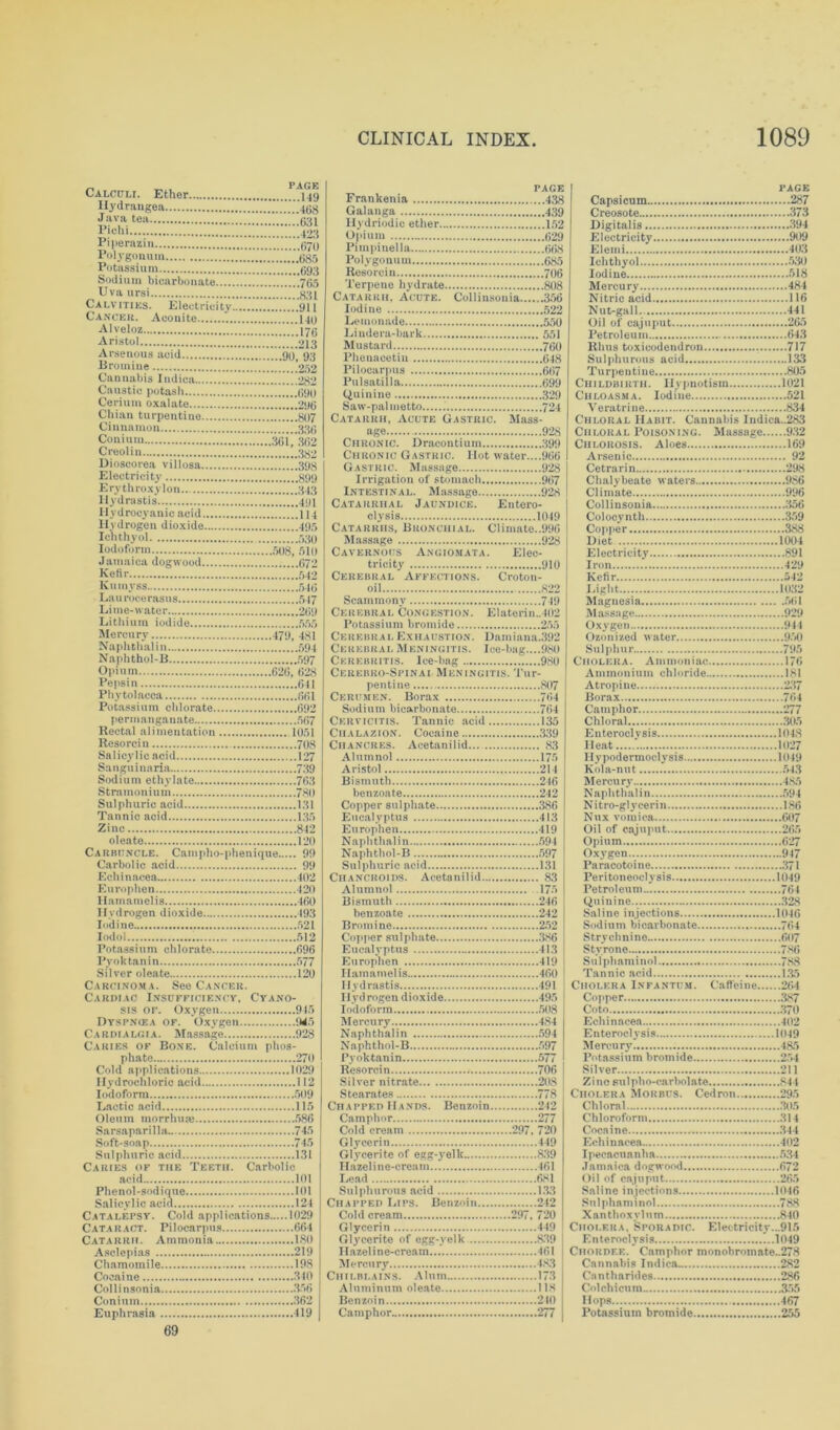 Calculi. Ether PAGE Hydrangea Pichi joa Piperazin lJolygonum Potassium Sodium bicarbonate 765 Uva ursi Calvities. Electricity Cancer. Aconite Alveloz Aristol Arsenous acid Bromine Cannabis Indica Caustic potash Cerium oxalate Chian turpentine Cinnamon Coniuin Creolin Electricity Erythroxylon Hydrastis' Hydrocyanic acid Hydrogen dioxide Ichthyol Iodoform Jamaica dogwood Ketir Kumvss Laurocerasus Lithium iodide Mercury Naphthalin Naphthol-B 597 Opium Pepsin Phytolacca Potassium chlorate permanganate Rectal alimentation Resorcin Salicylic acid 127 Sanguinaria 739 Sodium ethylate 763 Stramonium Sulphuric acid Tannic acid 136 Zinc oleate Carbuncle. Campho-phenique 99 Carbolic acid 99 402 Europhen 120 Hamamelis 160 Hydrogen dioxide 193 Iodine 621 Iodol Potassium chlorate Pyoktanin Silver oleate 120 Carcinoma. See Cancer. Cardiac Insufficiency, Cyano- sis or. Oxygen 916 Dyspnoea of. Oxygen. 946 Cardialgia. Massacre 928 Caries of Bone. Calcium plios- phate 270 Cold applications 1029 Hydrochloric acid 112 Iodoform Lactic acid 115 745 Soft-soap 745 131 Caries of tiie Teeth. Carbolic acid 101 101 124 Catalepsy. Cold applications 1029 Cataract. Pilocarpus 664 180 Asclepias 219 Cocaine 356 Conium Euphrasia 419 PAGE PAGE Frankenia 438 Galanga 439 Hydriodic ether 152 Opium 029 Pirapinella 068 Polygonum 68.5 Resorcin 706 Terpene hydrate 808 Catarrh, Acute. Collinsonia 356 Iodine 522 Lemonade 550 Lindera-lmrk 551 Mustard 700 Phenacetin 648 Pilocarpus 667 Pulsatilla 699 Quinine 329 Saw-pal metto 724 Catarrh, Acute Gastric. Mass- age 928 Chronic. Dracontium 399 Chronic Gastric. Hot water....966 Gastric. Massage 928 Irrigation of stomach 967 Intestinal. Massage 928 Catarrhal Jaundice. Entero- clysis 1049 Catarrhs, Bronchial. Climate..996 Massage 928 Cavernous Angiomata. Elec- tricity 910 Cerebral  Affections. Croton- oil 822 Scammonv 749 Cerebral Congestion. Elaterin.,402 Potassium bromide 255 Cerebral Exhaustion. Damiana.392 Cerebral Meningitis. Ice-bag....980 Cerebri tis. Ice-bag 980 Cerebro-Spinai Meningitis. Tur- pentine 807 Cerumen. Borax 764 Sodium bicarbonate 764 Cervicitis. Tannic acid 135 Chalazion. Cocaine 339 Chancres. Acetanilid 83 Alumnol 175 Aristol 214 Bismuth 246 benzoate 242 Copper sulphate 386 Eucalyptus 413 Europhen 419 Naphthalin 594 Naphthol-B 597 Sulphuric acid 131 Chancroids. Acetanilid 83 Alumnol 175 Bismuth 246 benzoate 242 Bromine 252 Copper sulphate 386 Eucalyptus 413 Europhen 419 Hamamelis 460 1! j <1 rastis 491 I Iyd rogen dioxide 495 Iodoform 508 Mercury 484 Naphthalin 594 Naphthol-B 597 Pyoktanin 577 Resorcin 706 Silver nitrate 208 Stearates 778 Chapped Hands. Benzoin 242 Camphor 277 Cold cream 297, 720 Glycerin 449 Glycerite of egg-yelk 839 Hazeline-cream..’. 461 Lead 681 Sulphurous acid 133 Chapped Lips. Benzoin 242 Cold cream 297, 720 Glycerin 449 Glycerite of egg-velk 839 Hazeline-cream 461 Mercurjr 483 Chilblains. Alum 173 Aluminum oleate 118 Benzoin 210 Camphor 277 Capsicum 287 Creosote 373 Digitalis 394 Electricity 909 Elemi 403 Ichthyol 630 Iodine 518 Mercury 484 Nitric acid 116 Nut-gall.. 441 Oil of cajuput 265 Petroleum 643 Rhus toxicodendron 717 Sulphurous acid 133 Turpentine 805 Childbirth. Hypnotism 1021 Chloasma. Iodine 521 Veratrine 834 Chloral Habit. Cannabis Indica..283 Chloral Poisoning. Massage 932 Chlorosis. Aloes 169 Arsenic 92 Cetrarin 298 Chalybeate waters 986 Climate 996 Collinsonia 356 Colocynth 359 Copper 388 Diet 1004 Electricity 891 Iron 429 Kefir .j 12 Light 1032 Magnesia 561 Massage 929 Oxygen 944 Ozonized water 950 Sulphur 795 Cholera. Ammoniac 176 Ammonium chloride 181 Atropine 237 Borax 764 Camphor 277 Chloral 305 E n terocly si s 1048 Heat 1027 Ilypodermoclysis 1049 Kola-nut 543 Mercury 485 Naphthalin 594 Nitro-glycerin 186 Nux vomica 607 Oil of cajuput 265 Opium 627 Oxygen 947 Paracotoine 371 Peritoneoclysis 1049 Petroleum 764 Quinine 328 Saline injections 1046 Sodium bicarbonate 764 Strychnine 607 Styrone 786 Sulphaminol 788 Tannic acid 135 Cholera Infantum. Caffeine 264 Copper 387 Coto 370 Echinacea 402 Enteroclysis 1049 Mercury 485 Potassium bromide 254 Silver 211 Zinc Fulpho-carbolate 844 Cholera Morbus. Cedron 295 Chloral 305 Chloroform 314 Cocaine 344 Echinacea 402 Ipecacuanha 534 Jamaica dogwood 672 Oil of cajuput 265 Saline injections 1046 Sulphaminol 788 Xanthoxylum 840 Cholera, Sporadic. Electricity...915 Enteroclysis *..1049 Chordf.k. Camphor monobromate..278 Cannabis Indica 282 Cantharides 286 Col chi cum 355 Hops 467 Potassium bromide 255 69