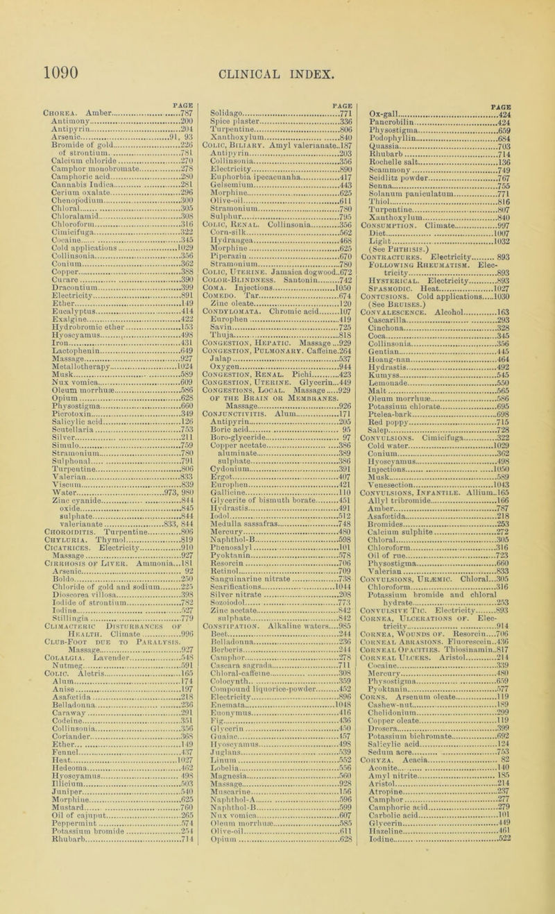 PAGE Chorea. Amber 787 Antimony 200 Antipyrin 204 Arsenic 91. 92 Bromide of gold 220 of strontium. 781 Calcium chloride 270 Camphor inouobromate 278 Camphoric acid 280 Cannabis Indica 281 Cerium oxalate 296 Chenopodium 300 Chloral 305 Chloralamid .308 Chloroform 310 Cimicifuga 322 Cocaine 315 Cold applications 1029 Collinsonia 356 Conium 362 Copper 388 Curare 390 Dracontium 399 Electricity 89L Ether 149 Eucalyptus 414 Exalgine 422 Hydrobromic ether 153 Hyoscyamus , 498 Iron 431 Lactophenin 649 Massage 927 Metal lotherapy 1024 Musk 589 Nux vomica 609 Oleum morrhuaj 586 Opium 628 Physostigma 660 Picrotoxin 349 Salicylic acid 126 Scutellaria 753 Silver 211 Simulo 759 Stramonium 7S0 Sulphonal 791 Turpentine 806 Valerian 833 Viscum 839 Water 973, 980 Zinc cyanide 844 oxide 845 sulphate 844 valerianate 833, S44 Choroiditis. Turpentine 806 Chyluria. Thymol 819 Cicatrices. Electricity 910 Massage 927 Cirrhosis of Liver. Ammonia...181 Arsenic 92 Boldo 250 Chloride of gold and sodium 225 Dioscorea villosa 398 Iodide of strontium 782 Iodine 527 Stillingia 779 Climacteric Disturbances of Health. Climate 996 Club-Foot due to Paralysis. Massage 927 Colalgia. Lavender 548 Nutmeg 591 Colic. Aletris 165 Alum 174 Anise 197 Asafoetida 218 Belladonna 236 Caraway 291 Codeine 351 Collinsonia 356 Coriander 36S Ether 149 Fennel 437 Heat 1027 Hedeoma 462 Hyoscyamus 498 Illicium 503 Juniper 540 Morphine 625 Mustard 760 Oil of cajuput 265 Peppermint 574 Potassium bromide 254 Khubarb 714 Solidago 771 Spice plaster 336 Turpentine 806 Xnnthoxylum 840 Colic, Biliary. Amyl valerianate.. 187 Anti pyrin . 203 Collinsonia 356 Electricity 890 Euphorbia ipecacuanha 417 Gelsemium 443 Morphine 625 Olive-oil 611 Stramonium 780 Sulphur 795 Colic, Renal. Collinsonia 356 Corn-silk 562 Hydrangea 468 Morphine 625 Piperazin 670 Stramonium 780 Colic, Uterine. Jamaica dogwood..672 Color-Blindness. Santonin 742 Coma. Injections 1050 Comedo. Tar 674 Zinc oleate 120 Condylomata. Chromic acid 107 Europhen 419 Savin 725 Thuja 818 Congestion, Hepatic. Massage ...929 Congestion, Pulmonary. Caffeine.264 Jalap 537 Oxygen 944 Congestion, Renal. Pichi 423 Congestion, Uterine. Glycerin...449 Congestions, Local. Massage 929 of the Brain or Membranes. Massage 926 Conjunctivitis. Alum 171 Antipyrin 205 Boric acid 95 Boro-glyceride 97 Copper acetate 386 aluminate 389 sulphate 386 Cydonium 391 Ergot 407 Europhen 421 Gallicine 110 Glycerite of bismuth borate 451 Hydrastis 491 Io'dol 512 Medulla sassafras 748 Mercury 480 Naphthol-B 598 Phenosalyl 101 Pyoktanin 578 Resorcin 706 Retinol 709 Sanguinarine nitrate 738 Scarifications 1044 Silver nitrate 208 Sozoiodol 773 Zinc acetate 842 sulphate 842 Constipation. Alkaline waters....985 Beet 244 Belladonna 2.36 Berberis 244 Camphor 278 Cascara sagrada 711 Chloral-caffeine .308 Colocynth 359 Compound liquorice-powder 452 Electricity 896 Enemata 1048 Euonymus 416 Fig 4.36 Glycerin 450 Guaiae 457 I Iyoscyamus 498 J uglans 5.39 Linum 552 Lobelia 556 Magnesia 560 Massage 928 Muscarine 156 Naphthol-A 596 Naphthol-B 599 Nux vomica 607 Oleum morrhuae 585 Olive-oil 611 Opium 628 PAGE Ox-gall 424 Pancrobilin 424 Physostigma 659 Podophyllin 684 Quassia 703 Rhubarb 714 Rochelle salt 136 Scainmony 749 Seidlitz powder 767 Senna 755 Solanum pauiculatum 771 Thiol 816 Turpentine 807 Xanthoxylum 840 Consumption. Climate 997 Diet 1007 Light 1032 (See Phthisis.) Contractures. Electricity 89.3 Following Rheumatism. Elec- tricity 893 Hysterical. Electricity 893 Spasmodic. Heat 1027 Contusions. Cold applications 1030 (See Bruises.) Convalescence. Alcohol 163 Cascarilla 293 Cinchona 328 Coca 345 Collinsonia 356 Gentian 445 Iloang-nan 464 Hydrastis 492 Kumyss 545 Lemonade 550 Mai t 565 Oleum morrhuas 586 Potassium chlorate 695 Ptelea-bark 698 Red poppy 715 Salep 728 Convulsions. Cimicifuga 322 Cold water 1029 Conium 362 Hyoscyamus 498 Injections 1050 Musk 589 Venesection 1043 Convulsions, Infantile. Allium..l65 Ally! tribromide 166 Amber 787 Asafoetida 218 Bromides 25.3 Calcium sulphite 272 Chloral .305 Chloroform .316 Oil of rue 723 Physostigma 660 Valerian 833 Convulsions, Urajmic. Chloral....305 Chloroform .316 Potassium bromide and chloral hydrate 253 Convulsive Tic. Electricity 893 Cornea, Ulcerations of.' Elec- tricity 914 Cornea, Wounds of. Resorcin....706 Corneal Abrasions. Fluorescein..4.36 Corneal Opacities. Thiosinamin.,817 Corneal Ulcers. Aristol 214 Cocaine 339 Mercury Physostigma Pyoktanin Corns. Arsenum oleate. Cashew-nut Chelidonium Copper oleate Drosera Potassium bichromate... Salicylic acid Sedutn acre Coryza. Acacia Aconite Amyl nitrite Aristol Atropine Camphor Camphoric acid Carbolic acid Glycerin Ilazeline Iodine .480 .659 .577 .119 .189 .299 .119 .399 .692 .124 .75.3 . 82 .140 185 .214 .237 .277 .279 .101 .449 .461 .522