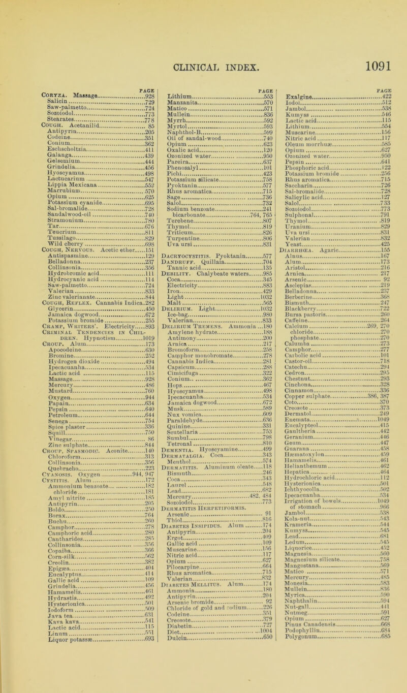 Coryza. Massage 928 Salicin 729 Saw-pal metto 724 Sozoiodol ’[’773 Stearates .'.'.778 Cough. Aeetanilid ...... 85 Antipyrin 205 Codeine 351 Couium 362 Eschsoholtzia 411 Galanga .'.’.439 Gelsemium 444 Grindelia 456 llyoscyamus 498 Laotucarium 547 Lippia Mexicana 552 Marrubium 570 Opium 625 Potassium cyanide 695 Sal-bromalide 728 SandaUvood-oil ....740 Stramonium 780 Tar 676 Teucrium 811 Tussilago 829 Wild cherry 698 Cough, Nervous. Acetic ether 151 Antispasmine 129 Belladonna 237 Collinsonia 356 Hydrobromic acid Ill Hydrocyanic acid 114 Saw-palmetto 724 Valerian 833 Zinc valerianate 844 Cough, Reflex. Cannabis Indica.,282 Glycerin 450 Jamaica dogwood 672 Potassium bromide 255 Cramp, Writers'. Electricity 893 Criminal Tendencies in Chil- dren. Hypnotism 1019 Croup. Alum 173 Apocodeine 630 Bromine 252 Hydrogen dioxide 494 Ipecacuanha 534 Lactic acid 115 Massage 928 Mercury 486 Mustard 760 Oxygen 944 Papain 634 Pepsin 640 Petroleum 644 Senega 754 Spice plaster 336 Squill 750 Vinegar 86 Zinc sulphate 844 Croup, Spasmodic. Aconite 140 Chloroform 313 Collinsonia 356 Quebracho 223 Cyanosis. Oxygen 944 , 947 Cystitis. Alum 172 Ammonium benzoate 182 chloride 181 Amyl nitrite 185 Antipyrin 205 Bo] do 250 Borax 764 Buchu 260 Camphor 278 Camphoric acid 280 Cantharides 285 Collinsonia 356 Copaiba 366 Corn-silk 562 Creolin 382 Epigma 404 Eucalyptus 41-1 Gallic acid 169 Grindelia 456 Hamamelis 461 Hydrastis Hysterionica.... Iodoform Java tea Kava kava Lactic acid Linnm Liquor potassse .492 .50! .509 .631 .541 .115 .551 .693 PAGE Lithium 553 Manzanita 570 Matico 571 Mullein 836 Myrrh 592 PAGE Exalgine 422 Iodol 512 Jambol 538 Kumyss 546 Lactic acid 115 Naphthol-B 599 Oil of sandal-wood 740 Opium 623 Oxalic acid 120 Ozonized water 950 Pareira 637 Muscarine 156 Nitric acid 117 Oleum morrhua? 585 Opium 627 Ozonized water 950 Pepsin 641 Pyoktanin 577 Rhus aroinatica 715 Sage 736 Saccharin 726 Sal-bromalide 728 Salol 732 Salol 733 bicarbonate 764, 765 Terebene 807 Sulphonal 791 Thymol 819 Uranium 829 Trfticum 826 Uva ursi 831 Uva ursi 831 Yeast 425 Diarrikea. Agaric 155 Dandruff. Quillaia 704 Alum 173 Debility. Chalybeate waters 985 Coca 345 Arnica 217 Arsenic 92 Iron 429 Light 1032 Malt 565 Delirium. Light 1032 Belladonna 237 Berberine 368 Bismuth 247 Delirium Tremens. Ammonia ...180 Amylene hydrate 188 Calcium 269, 270 chloride 270 Bromoform 258 Camphor 277 Cannabis Indica 281 Capsicum 288 Castor-oil 718 Catechu 291 Conium 362 Hops 467 Cedron 295 Chestnut 293 Cinchona, 328 Copper sulphate 386, 387 Jamaica dogwood 672 Musk 589 Nux vomica 609 Coto 370 Creosote 373 Dermatol 249 Quinine 331 Eucalvpteol 415 Smnhnl 79.8 Geuin 447 Hamamelis 461 Bismuth 246 Coca 343 Hcpatica 464 Hydrochloric acid 112 Hysterionica 501 Lead 582 Ichthyocolla 502 Sozoiodol 773 Dermatitis Herpetiformis. Irrigation of bowels 1049 of stomach 966 Kola-nut 543 Diabetes Insipidus. Alum 174 Antipyrin 204 Ergot 409 Gallic acid 169 Muscarine 156 Nitrio acid H7 Krameria 544 Kutnyss 545 Lead 681 Ledum 545 Liquorice 452 Magnesia 560 Magnesium silicate 758 Pilocarpine 554 Rhus aromatica 715 Mangostana 569 Matico 571 Mercury 485 Diabetes Mellitus. Alum 174 Monesia 583 Chloride of gold and rodium 226 Nut-gall 441 Pinus Canadensis 668 Podophyllin 684 Dulcin 650 Polygonum 685