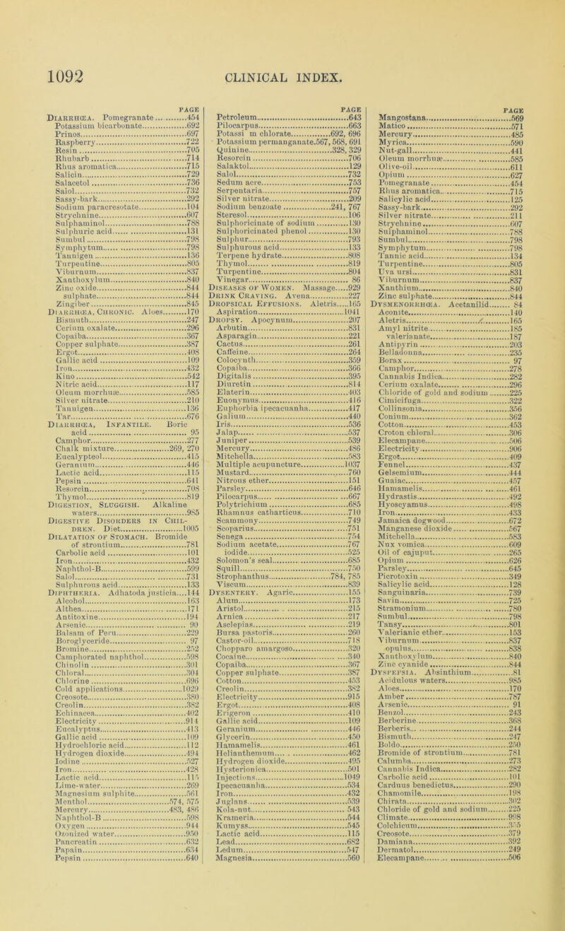 PAGE Diarrikea. Pomegranate 454 Potassium bicarbonate 692 Prinos 697 Raspberry 722 Resin 705 Rhubarb 714 Rhus aromatica 715 Salicin 729 Salacetol 736 PAGE Petroleum 643 Pilocarpus 663 Potassi m chlorate 692, 696 Potassium permanganate.567,568, 691 (Quinine 328, 329 Resorcin 706 Salaktol 129 Salol 732 Seduin acre 753 Serpentaria 757 Sassy-bark 292 Silver nitrate 209 Sodium benzoate 241, 767 Strychnine 607 Sulphaminol 788 Sulphuric acid 131 Sumbul 798 Symphytum 798 Taunigen 136 Turpentine 805 Viburnum 837 Xauthoxylum 840 Zinc oxide 844 sulphate 844 Zingiber 845 Di vRiiiicEA, Chronic. Aloes 170 Steresol 106 Sulphoricinate of sodium 130 Sulphoricinated phenol 130 Sulphur 793 Sulphurous acid 133 Terpene hydrate 808 Thymol 819 Turpentine 804 Vinegar 86 Diseases of Women. Massage 929 Drink Craving. A vena 227 Dropsical Effusions. Aletris 165 Aspiration 1041 Bismuth 247 Dropsy. Apocynum 207 Arbutin 831 Copper sulphate 387 Ergot 408 Gallic acid 109 Iron 432 Kino 542 Nitric acid 117 Oleum morrhiue 585 Silver nitrate 210 Tanuigen 136 Tar 676 Diarrikea, Infantile. Boric acid 95 Camphor 277 Chalk mixture 269, 270 Cactus 261 Caffeine 264 Colocynth 359 Copaiba 366 Digitalis 395 Diuretin 814 Elate rin 403 Euonymus 416 Euphorbia ipecacuanha 417 Galium 440 Iris 536 Jalap 537 Juniper 539 Mercury 486 Mitchella 583 Geranium 446 Lactic acid 115 Pepsin 641 Resorcin 708 Thymol 819 Digestion, Sluggish. Alkaline Multiple acupuncture 1037 Mustard 760 Nitrous ether 151 Parsley 646 Pilocarpus 667 Polytrichium 685 Digestive Disoudeus in Chil- dren. Diet 1005 Dilatation of Stomach. Bromide Scammony 749 Scoparius 751 Senega 754 Carbolic acid 101 Iron 432 Naphthol-B 599 Salol 731 iodide 525 Solomon's seal 685 Squill 750 Strophanthus 784, 785 Sulphurous acid 133 Diphtheria. Adhatoda justicia....l44 Alcohol 163 Althea 171 Antitoxine 194 Arsenic 90 Balsam of Peru 229 Borogiyoeride 97 Bromine 252 Camphorated naphthol 598 Chinolin 301 Chloral 301 Viseum 839 Dysentery. Agaric 155 Alum 173 Aristol 215 Arnica 217 Asclepias 219 Bursa pastoris 260 Castor-oil 718 Chopparo ainargoso 320 Cocaine 340 Copaiba 367 Creosote 380 Creolin 382 Electricity 915 Ergot 408 Electricity 914 Eucalyptus 413 Gallic acid 109 Gallic acid 109 Geranium 446 Glycerin 450 Iodine 527 Iron 428 Lactic ncid Ill Hydrogen dioxide 495 Hysterioniea 501 Injections 1049 Menthol ‘ 574 575 Mercury 483, 486 Kola-nut 543 Oxygen 944 Ozonized water 950 Kumyss 545 Lactic acid 115 Papain 634 Pepsin 640 Ledum 547 Magnesia 560 PAGE Mangostana 569 Matico 571 Mercury 485 Myrica 590 Nut-gall 441 Oleum morrhuse 585 Olive-oil 611 Opium 627 Pomegranate 454 Rhus aromatica... 715 Salicylic acid 125 Sassy-bark 292 Silver nitrate 211 Strychnine 607 Sulphaminol 788 Sumbul 798 Symphj'tum 798 Tannic acid 134 Turpentine 805 TJva ursi 831 Viburnum 837 Xan thium .840 Zinc sulphate 844 Dysmenokiiikea. Acetaniiid 84 Aconite 140 Aletris /. 165 Amyl nitrite 185 valerianate 187 Antipyrin 203 Belladonna 235 Borax 97 Camphor 278 Cannabis Indica. 282 Cerium oxalate 296 Chloride of gold and sodium 225 Cimicifuga 322 Collinsonia 356 Conium 362 Cotton 453 Croton chloral 306 Elecampane 506 Electricity 906 Ergot 409 Fennel 437 Gelsemium 444 Gnaiac 457 Hamamelis 461 Hydrastis 492 Hyoscyamus 498 Iron 433 Jamaica dogwood 672 Manganese dioxide 567 Mitchella 583 Nux vomica 609 Oil of cajuput 265 Opium 626 Parsley 645 Picrotoxin 349 Salicylic acid 128 Sanguinaria 739 Savin 725 Stramonium 780 Sumbul 798 Tansy . 801 Valerianic ether 153 Viburnum 837 opulus 838 Xanthoxylum 840 Zinc cyanide 844 Dyspepsia. Absinthium 81 Acidulous waters 985 Aloes 170 Amber 787 Arsenic 91 Benzol 243 Berberine 368 Berberis 244 Bismuth 247 Boldo 250 Bromide of strontium 781 Calumba 273 Cannabis Indica 2S2 Carbolic acid 101 Carduus benedictus 290 Chamomile 198 Chirata 302 Chloride of gold and sodium 225 Climate 998 Colchicum 355 Creosote 379 Damiana 392 Dermatol 249 Elecampane 506