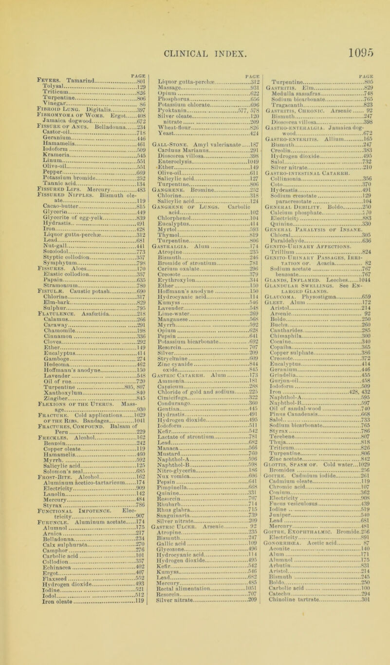 _ PAGE Fevers. Tamarind ,soi Toly sal 129 Triticum 826 Turpentine 806 Vinegar 86 Fibroid Lung. Digitalis 397 Fibromyoma of Womb. Ergot 408 Jamaica dogwood 672 Fissure of Anus. Belladonna!!!!./234 Castor-oil 718 Geranium 44(5 llamamelis 40L Iodoform 509 Krameria 545 Linum .551 Olive-oil 551 Pepper 669 Potassium bromide 252 Tannic acid 134 Fissured Lips. Mercury .........483 Fissured Nipples. Bismuth ole- ate 119 Cacao- bu tter 815 Glycerin 449 Glycerite of egg-yelk 839 Hydrastis 491 Iron 428 Liquor gutta-perchie 312 Lead 681 Nut-gall 441 Sozoiodol 773 Styptic collodion 357 Symphytum 798 Fissures. Aloes 170 Elastic collodion 357 Papain 635 Stramonium 780 Fistulas. Caustic potash 690 Chlorine 317 El in-bark 829 Sulphur 795 Flatulence. Asafoetida 218 Calamus 266 Caraway 291 Chamomile 198 Cinnamon 336 Cloves 292 Ether... 149 Eucalyptus 414 Gamboge 274 Hedeoma 462 Hoffmann’s anodyne 150 Lavender 548 Oil of rue 720 Turpentine 805, 807 Xanthoxylum 840 Zingiber 845 Flexions of the Uterus. Mass- age 930 Fracture. Cold applications 1029 OFTHeRibs. Bandages 1041 Fractures, Compound. Balsam of Peru 229 Freckles. Alcohol 162 Benzoin 242 Copper oleate 119 llamamelis 460 Myrrh 592 Salicylic acid 125 Solomon’s seal 685 Frost-Bite. Alcohol 162 Aluminum ftcetico-tartaricum 174 Electricity 909 Lanolin 142 Mercury 484 Styrax 786 Functional Impotence. Elec- tricity 907 Furuncle. Aluminum acetate 174 Alumnol 175 Arnica 217 Belladonna 234 Calx sulphura-ta 270 Camphor 276 Carbolic acid 101 Collodion 357 Echinacea 402 Ergot 407 Flaxseed 552 Hydrogen dioxide 493 Iodine 521 Iodol 512 Iron oleate 119 PAGE Liquor gutta-percluc 312 PAGE Turpentine 805 Gastritis. Elm 829 Phosphorus 656 Potassium chlorate 096 Pyoktanin 577, 578 Silver oleate 120 nitrate 209 Wheat-Hour 826 Yeast 424 Gall-Stone. Amyl valerianate 1S7 Tragacunth 823 Gastritis, Chronic. Arsenic 92 Bismuth 247 Dioscorea villosa 398 Gastko-entkkalgia. Jamaica dog- wood 672 Gastroenteritis. Allium 165 Bismuth 247 Euteroclysis 1049 ■Ether 149 Olive-oil 611 Salol 732 Silver nitrate 210 Gastro-intestinal Catarrh. Turpentine 806 Gangrene. Uromine 252 Goto 370 Gangrene oe Lungs. Carbolic acid 102 Chlorphenol 104 Eucalyptus Ill Myrtol 593 Thymol 819 General Debility. Boldo 250 Calcium phosphate 270 Electricity 883 Quinine 330 General Paralysis of Insane. Chloral 305 Gasth’algia. Alum 174 Atropine 235 Bismuth 246 Bromide of strontium 781 GKNITO-URI NARY AFFECTIONS. Trillium 824 Genito-Urinary Passages, Irri- tation of. Acacia 82 Creosote 379 Erythroxylon 344 Ether ISO Hoffmann's anodyne 150 Hydrocyanic acid 114 Kumyss 546 benzoate 767 Glands, Inflamed. Leeches 1044 Glandular sh ellings. See En- larged Glands. Glaucoma. Physostigma 659 Gleet. Alum.. 172 Lime-water 269 Arsenic 92 Boldo 250 Myrrh 592 Opium 628 Buchu 260 Can tharides 285 Potassium bicarbonate .692 Resorcin 707 Silver 209 Cocaine 340 Copaiha 365 Copper sulphate 386 Zinc cyanide 844 Gastric Catarrh. Alum 173 Ammonia 181 Capsicum . 288 Chloride of gold and sodium 225 Eucalyptus 414 Geranium 446 Grindelia 455 Gurjun-oil 458 Iodoform 509 Iron 428, 432 Condu rango 360 Naphthol-H 597 Hydrastis 491 Pinna Canadensis 668 Salol 733 Iodoform 511 Kefir 542 Sodium bicarbonate 765 Styrax 786 Lead 682 Thuja 818 Mustard 760 Naphthol-A 596 Turpentine 806 Naphthol-B 598 Nitro-glycerin 186 Nux vomica 606 Pepsin 641 Glottis. Spasm of. Cold water...1029 Bromides 256 Goitre. Cadmium iodide 261 Cadmium oleate 119 Chromic acid 107 Quinine 331 Con inm 362 Electricity 908 Rhus glabra 715 Sangu inaria 739 Silver nitrate . 209 , Iodine ... 519 Juniper 540 Lead 6S1 Atropine 235 Goitre, Exophthalmic. Bromide.256 Gallic acid 109 Glyconone 496 Gonorrihea. Acetic acid 87 Aconite 140 Kefir 542 Arbntin 831 Mercury 485 Boldo 250 Carbolic acid 100 Silver nitrate 209 Chinoline tartrate 301