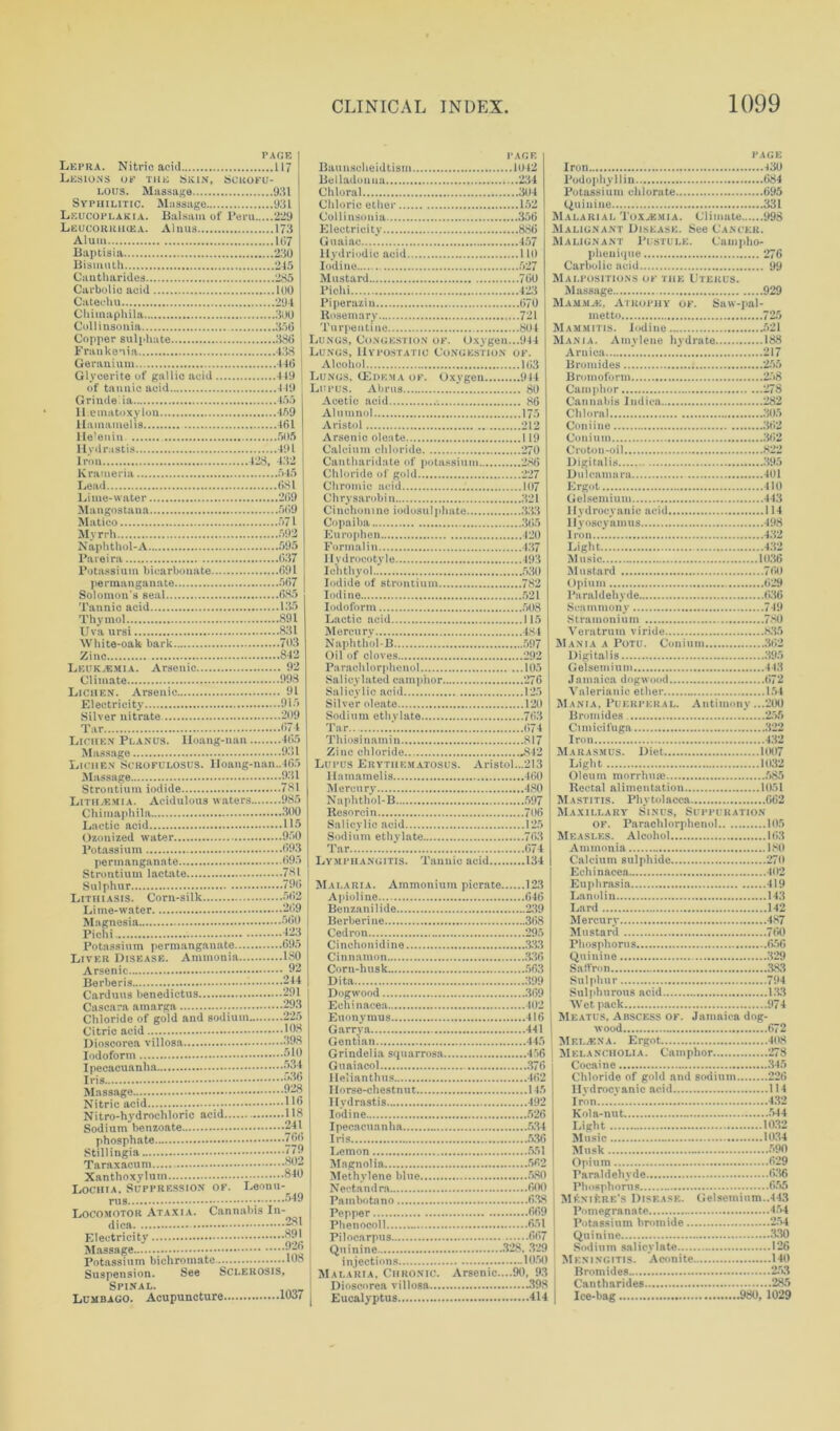 PAGE Lepra. Nitric acid 117 Lesions of the Skin, Scrofu- lous. Massage 931 Syphilitic. Massage 931 Leucoplakia. Balsam of Peru 229 PAGE Baunscheidtism 1042 Belladonna 234 Chloral 304 Chloric ether 152 Leucoiuuhea. Alnus 173 Alum 107 Baptisia 230 Electricity 886 Guaiac 457 Bismuth 245 Cauthnridcs 285 Carbolic acid 100 Iodine 527 Mustard 760 Catechu 294 Chimaphila 300 Cullinsonia 356 Copper sulphate 336 Frankenia 438 Geranium 446 ! Glvcerite of gallic acid 449 | Piperaziu 670 Rosemary 721 Turpentine 804 Lungs, Congestion of. Oxygen...944 Lungs, Hypostatic Congestion of. Alcohol 163 Lungs, (Edema of. Oxygen 914 Lupus. Abrus 80 Grinde.ia 455 ll.einatoxylon 459 Acetic acid 86 Alumnol 175 Aristol 212 He’enin 505 Hydrastis 491 Iron 428, 432 Krameria 545 Lead 681 Lime-water 209 Mangostana 509 Matico 571 Myrrh 592 Calcium chloride 270 Cantharidate of potassium 286 Chloride of gold 227 Chromic acid 107 Chrysarohin 321 Cinchonine iodosulphate 333 Copaiba 365 Europhen 420 Pareira 037 Potassium bicarbonate 091 Iiydroeotyle 493 Icli th yol 530 Solomon’s seal 085 Iodine 521 Thymol 891 Uva ursi 831 White-oak bark 793 Zino 842 Leuk.bmia. Arsenic 92 Lactic acid 115 Mercury 484 Naphthol-B 597 Oil of cloves 292 Parachlorphenol 105 Lichen. Arsenic 91 Salicylic acid 125 Silver nitrate 209 Tar 674 Sodium ethylate 703 Lichen Planus. Hoang-nan 465 Thiosinamin 817 LicitenIjCROFULOSUS. lloang-nan..465 Lupus Erythematosus. Aristol...213 Strontium iodide 781 Lith.emia. Acidulous waters 985 Chimaphila 300 Mercury 480 Naphthol-B 597 Resorcin 700 Ozonized water 950 Sodium ethylate 763 Strontium lactate 781 Sulphur 796 Malaria. Ammonium picrate 123 pichi 423 Potassium permanganate 695 C i ncho nidi ne 333 Dita 399 Cascara amarga . 293 Chloride of gold and sodium 225 Citric acid 108 Echinacea 402 Euonvmus 416 Garrya 441 Horse-chestnut 145 Nitric acid . 1 Nitro-hydrochloric acid H8 Hydrastis 492 Iodine 526 Ins 536 .umngiH Lochia. Suppression of. Leonu- ruS 549 Nectandra 600 Locomotor Ataxia. Cannabis In- Pepper 009 Mnssnge Suspension. See Sclerosis, Spinal. Lumbago. Acupuncture 1037 Malaria, Chronic. Arsenic....90, 93 Dioscorea villosa 398 Eucalyptus 414 PAGE Iron 430 Podophyllin 084 Potassium chlorate 095 Quinine 331 Malarial Toxaemia. Climate 998 Malignant Disease. See Cancer. Malignant Pustule. Carnpho- plienique 276 Carbolic acid 99 Malpositions ok the Uterus. Massage 929 Mamma-:, Atrophy of. Saw-pal- metto 725 Mammitis. Iodine 521 Mania. Amylene hydrate 188 Arnica 217 Bromides 1 255 Broinoform 258 Camphor 278 Cannabis Indica 282 Chloral 305 Coniine 302 Coniuin 302 Croton-oil 822 Digitalis 395 Dulcamara 101 Ergot 410 Gelsemium 443 Hydrocyanic acid 114 Ilyoscyamus 498 Iron 432 Eight 432 Music 1036 Mustard 700 < )pium 629 Paraldehyde 036 Scammony 749 Stramonium 780 Veratrum viride 835 Mania a Potu. Coniuin 302 Digitalis 395 Gelsemium 4-13 Jamaica dogwood 072 Valerianic ether 154 Mania, Puerperal. Antimony ...200 Bromides 255 Cimicifuga 322 Iron 432 Marasmus. Diet 1007 Light 1032 Oleum morrhiue 585 Rectal alimentation 1051 M a stitis. Phy tol acca 002 Maxillary Sinus, Suppuration of. Parachlorphenol 105 Measles. Alcohol 103 Ammonia 180 Calcium sulphide 270 Echinacea 11 Euphrasia 419 Lanolin 143 Lard 142 Mercury 487 Mustard 760 Phosphorus ..656 Quinine 329 Saffron 383 Sulphur 794 Sulphurous acid 133 Wet pack 974 i Meatus, Abscess of. Jamaica dog- wood 672 I Metjexa. Ergot 408 Melancholia. Camphor 278 Cocaine 345 Chloride of gold and sodium 220 Hydrocyanic acid 114 Iron 432 Kola-nut 544 Light 1032 Music 1034 Musk 590 Opium 029 Paraldehyde 036 Phosphorus 655 ! MfonfcRE's Disease. Gelsemium..443 Pomegranate 454 Potassium bromide 254 Quinine 330 Sodium salicylate 126 Meningitis. Aconite 140 Bromides 253 Cantharides 285 Ice-hag 980, 1029