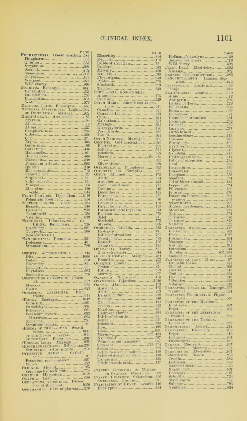 PAGE Neurasthenia. Oleum morrhuas..586 Phosphorus 655 Quinine 330 Strychnine 6li8 Sumbul 797 Suspension 1053 Toly sal 129 Wet pack 979 Wild cherry 698 Neuritis. Bandages 1041 Benzanilide 239 Cantharides 235 Phenacetin 648 Water 979 Neuritis, Optic. Pilocarpus 664 Neuroses, Hysterical. Light... 1032 of Occupation. Massage 927 Night-Sweats. Acetic acid 86 Agariein 154 Alum 173 Atropine 237 Camphoric acid 280 Chloral 306 Co to 371 Ergot 408 Gallic acid 109 Geranium 446 Hamamelis 461 Homatropine 466 Pierotoxin 349 Potassium tellurate 695 Quinine 330 Rhus animation 715 Salicylic acid 127 Sulphonal 791 Sulphuric acid 131 Vinegar 86 Zinc oleate 120 oxide 844 Nigiit-Terrors. Hypnotism 1019 Potassium bromide 256 Nipples, Tender. Alcohol 162 Benzoin 240 Dermatol 249 Tannic acid 135 Vitellus 839 Nocturnal Incontinence of Urine. Belladonna 236 Electricity 9 07 Tolypyrin 206 (See Enuresis.) Nymphomania. Bromides 254 Dulcamara 401 Stramonium 780 Obesity. Adonis aestivalis. Diet Dulcin Electricity Lemon-juice Phytolacca Saccharin : Obstruction of Bowels. oil 145 1006 ! 650 | 891 551 662 I 726 I Croton- 822 i Massage 928 Opium 628 Occlusion, Intestinal. Elec- tricity 914 CEdema. Bandages 1012 Corn-silk 663 Paraldehyde 637 Pilocarpus 664 Potassium acetate 693 bi tartrate 693 Scoparius 761 Strontium lactate 781 (Edema of the Larynx. Scarifi- cation 1944 OF the LtJNGS. Oxygen 944 of the Skin. Electricity 909 (Edemas, Local. Massage 929 (EsophagealSpasm. Belladonna.236 Stricture. Silver nitrate 210 Offensive Breath. Carbolic acid 191 Potassium permanganate >07 Myrrh Old'Age. Alcohol 163 Spermine hydrochlorate i*•> Onanism. Hypnotism 1919 Onychia. Lead 680 Operations, Abdominal. Disten- sion of the bowel I960 Ophthalmia. Calx sulphurata 270 | page Electricity 914 Euphoria 418 Iodide of strontium 781 Iodoform 508 Mercury 480 Naphthol-B 598 Physostigma 659 Pyoktanin 578 Sozoiodol 773 Thioform 250 Ophthalmia, Gonorrhoeal. A1 u m no 1 175 Cocaine 339 Opium Habit. Ammonium valeri- anate 621 Camellia 621 Cannabis Indica 283 Coca 621 Galvanism 621 Massage 621 Nitro-glycerin 186 Paraldehyde 636 Tonics 621 Opium Narcosis. Massage 932 Orchitis. Cold applications.. 1029 Electricity 909 Iodine 521 Iodoform 509 Mercury 484, 485 Opium 622 Silver nitrate 209 Osteomalacia. Phosphorus 655 Osteomyelitis. Europhen 121 Otitis. Alumnol 175 Aristol 214 Atropine 233 Camphorated salol 731 Cocaine 340 Diaphtherin 105 Europhen 421 Jequirity 80 Lactic acid 115 Parachlorphenol 105 Potassium permanganate 694 Pv ok tan in 578 Salol 731 Sozoiodol 773 Styrone 786 Otorrhcea. Creolin 383 Hydrastis 491 Iodide of strontium 781 Naphthol-B 598 Resorcin 706 Tannic acid 135 Ovaralgia. Tansy 801 Zinc valerianate 844 Ovarian Disease. Atropine 234 Bromides 253 Ovaritis. Conium 362 Croton-oil 821 Iodine 519 Mercury 477 Oxaluria. Nitric acid 116 Oxyurides. Injections 1019 Oz/ENA. Alum 173 Alumnol 175 Aristol 213 Balsam of Peru 229 Bismuth 246 Chlorphenol 104 Creolin 382 Hazel ine 461 Hydrogen dioxide 494 Iodide of strontium 781 Iodine 521 Iodoform 508 Iron 428 Lead 681 Mercury 482, 483 Naphthol-B 697 Potassium permanganate 567 Sozoiodol 773. 774 Stearates 778 Sulphoricinate of sodium 130 SulphoriciBated naphthol 130 Tannic acid 135 Trichloracetic acid 137 Painful Condition of Uterus or Ovaries. Electricity 899 Painful Delivery. Chloroform...316 Swellings. Conium 361 Palpitation of Heart. Aconite..110 Eucalyptus 414 page Hoffmann’s anodyne 150 Spigelia anthelmia 776 Wild cherry 698 Palsy, Lead. Electricity 892 Massage 927 Pannus. Oleum morrhuse 686 Panophthalmitis. Jamaica dog- wood 672 Papillomata. Acetic acid 86 Thuja 818 Paresthesia. Aconite 140 Alum 172 Anti pyrin 204 Balsam of Peru 229 Belladonna 235 Borax 96 Boroglyceride 97 Bromide of strontium 781 Bromides 252 Calomel 482 Camphor 277 Carbolic acid 100 Cocaine oleate 119 Creosote 373 Electricity 909 Erythroxylon 343 Glyfcerin 449 Grindelia 445 Hydrocyanic acid 114 Iodide of strontium 782 Lead 680 Lemon-juice 550 Lime-water 268 Losophan 558 Menthol 574 Oil of bitter almond 183 Peppermint 574 Pilocarpus.. 665 Piperazin 670 Potassium bicarbonate 691 cyanide 691 Silver nitrate 209 Sodium bicarbonate 763 Stearates 778 Tar 674 Thiophen 816 Turn on ol 828 Valerian 832 Paralysis. Arnica 217 Electricity 909 Heat 1027 lloang-nan 464 Massage 925 Nutmeg 591 Petroleum 643 Strychnine 605. 608 Suspension 1053 Paralysis Agitans. Borax 97 Cannabis Indica 281 Chloral 305 Cocaine 345 Conium 362 Pierotoxin 349 Vibration 932 Viburnum 838 Paralysis, Infantile. Massage...927 Veratrine 834 Paralysis, Progressive. Physos- tigma 660 Paralysis of the Bladder. Electricit}' 907 Ergot 408 Paralysis of the Intestines. Croton-oil 822 Paralysis of the Tongue. Pyrethrnm 699 Parametritis. Aristol 214 Paraplegia. Electricity 909 Ergot 410 Hoang-nan 464 Physosti gm a 660 Paresis. Electricity 907 Paronychia. Mercury 484 Pa rturition. Electricity 907 Pi DTCULOSIS. Benzin 239 Creolin 382 Losophan 558 Mercuric oleate 120 Naphthol-B 597 Rosemary 721 S&bndilla 721 Staphisagria 777 Sulphur 794 Veratrine 834