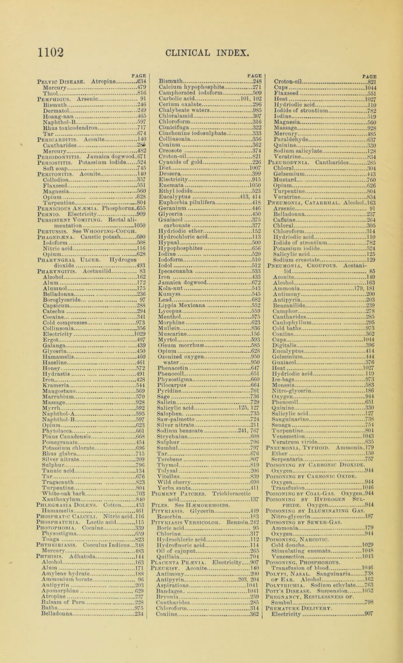 PAGE Pelvic Disease. Atropine <834 Mercury 479 Thiol 81(5 Pemphigus. Arsenic 91 Bismuth 246 Dermatol 249 Hoang-nan 465 Naphthol-B 597 Rhus toxicodendron 717 Tar 674 Pericarditis. Aconite 140 Cautharides 286 Mercury 482 Periodontitis. Jamaica dogwood.,671 Periostitis. Potassium iodide 524 Soft soap 745 Peritonitis. Aconite 140 Collodion 357 Flaxseed 551 Magnesia 560 Opium 628 Turpentine 804 Pernicious Anasmia. Phosphorus..655 Pernio. Electricity 909 Persistent Vomiting. Rectal ali- mentation 1050 Pertussis. See Whooping-Cough. Phaged.ena. Caustic potash 600 Iodoform 508 Nitric acid 116 Opium 628 Pharyngeal Ulcer. Hydrogen dioxide 493 Pharyngitis. Aeetanilid 83 Alcohol 162 Alum 172 Alumnol 175 Belladonna 236 Boroglyceride 97 Capsicum 288 Catechu 294 Cocaine 341 Cold compresses 973 Collinsonia 356 Electricity 1029 Ergot 407 Galanga 439 Glycerin 450 Hamamelis 460 Hazeline 461 Honey 572 Hydrastis 491 Iron 428 Krameria 544 Mangostano 569 Marrubiutn 570 Massage 928 Myrrh 592 Naphthol-A 595 Naphthol-B 597 Opium 623 Phy to] acca 661 Finns Canadensis 668 Pomegranate 454 Potassium chlorate 696 Rhus glabra 715 Silver nitrate 209 Sulphur 796 Tannic acid 134 Tar 676 Tragacanth 823 Turpentine 804 White-oak bark 703 Xanthoxylum 840 Phlegmasia Dolens. Cotton 453 Hamamelis 461 Phosphatic Calculi. Nitric acid..U6 Phosphaturia. Lactic acid 115 Photophobia. Cocaine 339 Physostigma 659 Tonga 823 Phtheiriasis. Coceulus Indians...348 Mercury 483 PiiTiirsis. Adhatoda 144 Alcohol 163 Alum 171 Amylene hydrate 188 Ammonium borate 96 Antipyrin 203 Apomorphine 629 Atropine 2.37 Balsam of Peru 228 Baths 975 Belladonna 234 PAGE Bismuth 248 Calcium hypophosphite 271 Camphorated iodoform 509 Carbolic acid 101, 102 Cerium oxalate 296 Chalybeate waters 985 Chlorulamid 307 Chloroform 316 Cimicifuga 322 Cinchonine iodosulphate 333 Collinsonia .356 Conium 362 Creosote .374 Croton-oil 821 Cyanide of gold 226 Diet 1007 Drosera 399 Electricity 915 Enemata 1050 Ethyl iodide 52.3 Eucalyptus 413, 414 Euphorbia pilulifera 418 Geranium 446 Glycerin 450 Guaiacol 375 carbouate 377 Hydriodio ether 152 Hydrochloric acid 113 Hypnal 500 Ilypophosphites 656 Iodine 520 Iodoform 510 Iodol 512 Ipecacuanha 533 Iron 43.3 Jamaica dogwood 672 Kola-nut 543 Kumyss 545 Lead 682 Lippia Mexicana 552 Lycopus 559 Menthol 575 Morphine 623 Mullein 8.36 Muscarine 156 Myrtol 593 Oleum raorrhu® 585 Opium 628 Ozonized oxygen 950 water 950 Phenacetin 647 Phenocoll 651 Physostigma 660 Pilocarpus 664 Pyridine 701 Sage 736 Salicin 720 Salicylic acid 125, 127 Salophen 735 Saw-palmetto 724 Silver nitrate 211 Sodium benzoate 241, 767 Strychnine 608 Sulphur 796 Sumbul 797 Tar 676 Torebene 807 Thymol 819 Tolysal 206 Vitellns 839 Wild cherry 698 Yerba Santa 411 Pigment Patches. Trichloracetic acid 137 Piles. See IIjemorrhoids. Pityriasis. Glycerin 419 Resorbin 183 Pityriasis Versicolor. Benzoin.242 Boric acid 95 Chlorine 317 Hydrochloric acid 112 Hydrofluoric acid 114 Oil of cajuput 265 Qulllaia 704 Placenta PRzEVIA. Electricity 907 Pleurisy. Aconite 140 Antimony 200 Antipyri n 20.3. 204 Aspirations 1041 Bandages 1011 Brvonia 259 Cautharides 285 Chloroform .314 Coniine 362 PAGE Croton-oil 821 Cups 1044 Flaxseed 551 Heat 1027 Ilydriodic acid 110 Iodide of strontium 782 Iodine 519 Magnesia 560 Massage 928 Mercury 485 Paraldehyde 637 Quinine 3,30 Sodium salicylate 128 Veratrine 834 Pleurodynia. Cautharides 285 Chloral .304 Gelsemium 443 Mustard 760 Opium 626 Turpentine S04 Veratrine 834 Pneumonia, Catarrhal. Alcohoh.163 Arsenic 91 Belladonna 2.37 Caffeine 264 Chloral 305 Chloroform 314 Ilydriodic acid 110 Iodide of strontium 782 Potassium iodide 524 Salicylic acid 125 Sodium cresotate 129 Pneumonia, Croupous. Acetani- lid .85 Aconite 140 Alcohol 163 Ammonia 179, 181 Antimony 200 Antipyrin 203 Benzanilide 239 Camphor 278 Cautharides 285 Caul ophy 11 n m 295 Cold baths 973 Coniine 362 Cups 1044 Digitalis 396 Eucalyptus 414 Gelsemium 444 Guaiacol...., .376 Heat 1027 Ilydriodic acid 110 Ice-bags 973 Monesia 583 Nitro-glyeerin 186 Oxygen 944 Phenocoll 651 Quinine .330 Salicylic acid 127 Sanguinarine 738 Senoga 751 Turpenti ne 804 Venesection 1043 Veratrutn viride 8.35 Pneumonia, Typhoid. Ammonia..l79 Ether 150 Serpentaria 757 Poisoning by Carbonic Dioxide. Oxygen 944 Poisoning by Carbonic Oxide. Oxygen 944 Transfusion 1046 Poisoning by Coal-Gas. Oxvgen..944 Poisoning by Hydrogen Sul- phide. Oxygen 944 Poisoning by Illuminating Gas. Nitro-glycerin 187 Poisoning by Sewter-Gas. Ammonia 179 Oxygen 944 Poisoning. Narcotic. Cold douche 1029 Stimulating enemata 1048 Venesection 1043 Poisoning. Phosphorous. Transfusion of blood 1016 Polypi, Nasal. Sanguinaria 738 of Ear. Alcohol 162 Polytrichia. Sodium ethylate 76.3 Pott's Disease. Suspension 1052 Pregnancy, Restlessness of. Sumbul 798 Premature Delivery. Electricity 907