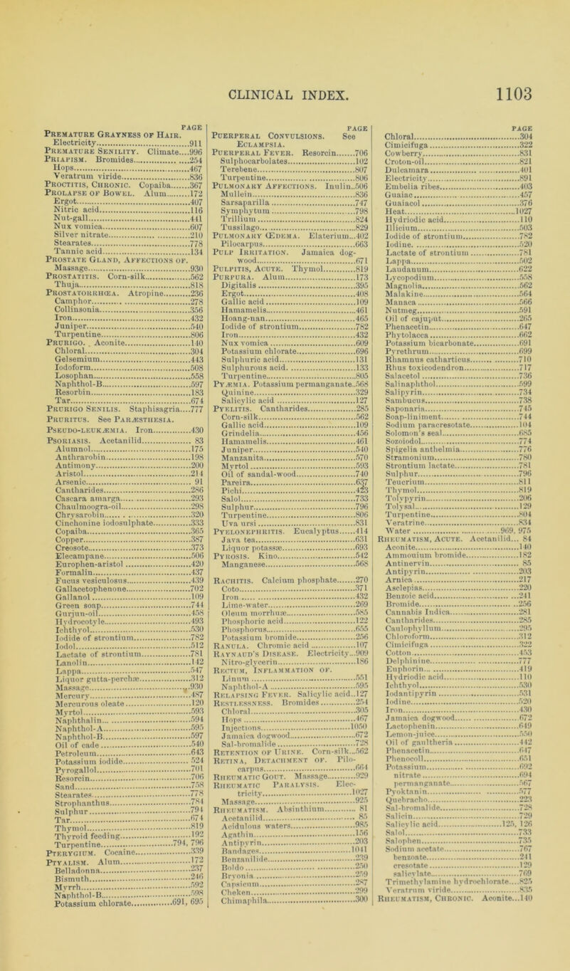 PAGE Premature Grayness of Hair. Electricity 911 Premature Senility. Climate....996 Priapism. Bromides 254 Hops 467 Veratrum viride 836 Proctitis, Chronic. Copaiba 367 Prolapse of Bowel. Alum 172 Ergot 407 Nitric acid 116 Nut-gall 441 Nux vomica 607 Silver nitrate 210 Stearates 778 Tannic acid 134 Prostate Gland, Affections of. Massage 930 Prostatitis. Corn-silk 562 Thuja 818 Prostatokrhgea. Atropine 236 Camphor 278 Collinsonia 356 Iron 432 Juniper 540 Turpentine 806 Prurigo. . Aconite 140 Chloral 304 Gelsemium 443 Iodoform 508 Losophan 558 Naphthol-B 597 Resorbin 183 Tar 674 Prurigo Senilis. Staphisagria....777 Pruritus. See Parjestiiesia. Pseudo-leukaemia. Iron. Psoriasis. Acetanilid Alumnol Anthrarobin Antimony Aristol Arsenic Cantharides Cascara amarga Chaulmoogra-oil Chrysarobin Cinchonine iodosulphato. Copaiba Copper Creosote Elecampane Europhcn-aristol Formalin Fucus vesiculosus Gallacetophenone Gallanol Green soap Gurjun-oil Ilydrocotyle Ichthyol Iodide of strontium Iodol . Lactate of strontium Lanolin Lappa Liquor gutta-perch® Massage Mercury Mercurous oleate Myrtol Naphthalin Naphthol-A Naphthol-B Oil of cade Petroleum Potassium iodide Pyrogallol Resorcin Sand Stearates Strophanthus Sulphur Tar Thymol Thyroid feeding Turpentine Pterygium. Cocaine Ptyalism. Alum Belladonna Bismuth Myrrh Naphthol-B Potassium chlorate. .430 . 83 .175 .198 .200 .2! 1 . 91 .286 .293 .298 .320 .333 .365 .387 .373 .506 .420 . 137 .439 .702 .109 .744 . 168 . 193 .530 .782 .512 .781 .1 12 .547 .312 l-V 120 593 594 595 597 540 643 524 701 706 758 778 784 791 674 819 192 .794, 796 339 172 237 246 592 598 .691, 695 PAGE Puerperal Convulsions. See Eclampsia. Puerperal Fever. Resorcin 706 Sulphocarbolates 102 Terebene 807 Turpentine 806 Pulmonary Affections. Inulin.,506 Mullein 836 Sarsaparilla 747 Symphytum ...798 Trillium 824 Tussilago.... 829 Pulmonary (Edema. Elateriuin...402 Pilocarpus 663 Pulp Irritation. Jamaica dog- wood 671 Pulpitis, Acute. Thymol 819 Purpura. Alum 173 Digitalis 395 Ergot 408 Gallic acid 109 Hamamelis 461 Iloang-n an 465 Iodide of strontium 782 Iron 432 Nux vomica 609 Potassium chlorate 696 Sulphuric acid 131 Sulphurous acid 133 Tu r pe n ti ne 805 Pyasmia. Potassium permanganate..568 Quinine 329 Salicylic acid 127 Pyelitis. Cantharides 285 Corn-silk 562 Gallic acid 109 Grindelia 456 Hamamelis 461 Juniper 540 Manzanita 570 Myrtol 593 Oil of sandal-wood 740 Pareira 6.' Pichi 4! Salol 733 Sulphur 796 Turpentine 806 Uva ursi 831 Pyelonephritis. Eucalyptus 414 Java tea 631 Liquor potass® 693 Pyrosis. Kino 542 Manganese 568 Rachitis. Calcium phosphate 270 Coto 371 Iron 432 Lime-water 269 Oleum morrhu® 585 Phosphoric acid 122 Phosphorus 655 Potassium bromide 256 Ranula. Chromic acid 107 Raynaud’s Disease. Electricity...909 Nitro-glycerin 1S6 Rectum, Inflammation of. Linum - -...551 Naphthol-A 595 Relapsing Fever. Salicylic acid..127 Restlessness. Bromides 254 Chloral 305 Hops 467 Injections 1050 Jamaica dogwood 672 Sal-bromalide 728 Retention of Urine. Corn-silk...562 Retina, Detachment of. Pilo- carpus 564 Rheumatic Gout. Massage 929 Rheumatic Paralysis. Elec- tricity 1027 Massage ; 025 Rheumatism. Absinthium 81 Acetanilid &r> Acidulous waters 985 Agathin 1*56 Antipyrin 203 Bandages 1041 Benzanilide 239 Boldo 250 Bryonia 250 Capsicum 287 Choken... 299 Chimaphila 300 PAGE Chloral 304 Cimicifuga 322 Cowberry 831 Croton-oil 821 Dulcamara 401 Electricity 891 Embelia ribes 403 Guaiac 457 Guaiacol 376 Heat 1027 Hydriodic acid 110 Illicium 503 Iodide of strontium 782 Iodine 520 Lactate of strontium 781 Lappa 502 Laudanum 622 Lycopodium 558 Magnolia 562 Malakine 564 Manaca 566 Nutmeg 591 Oil of cajuput 265 Phenacetin 647 Phytolacca 662 Potassium bicarbonate 691 Pv re t h ru m 699 Rhamnus catharticus 710 Rhus toxicodendron 717 Salacetol 736 Salinaphthol 599 Sal i pyrin 734 Sambucus 738 Saponaria 745 Soap-liniment 744 Sodium paracresotate 104 Solomon’s seal 685 Sozoiodol 774 Spigelia anthelinia 776 Stramonium 780 Strontium lactate 781 Sulphur 796 Teucrium 811 Thymol 819 Tolvpyrin 206 Toly sal 129 Turpentine 804 Veratrine 834 Water 969. 975 Rheumatism, Acute. Acetanilid... 84 Aconite 140 Ammouiiun bromide 182 Antinervin 85 Antipyrin 203 Arnica 217 Asclepias 220 Benzoic acid 241 Bromide 256 Cannabis Indica 281 Cantharides 285 Ca u 1 ophy 11 u m 295 Chloroform .312 Cimicifuga 322 Cotton... 453 Delphinine 777 Euphorin 419 Hydriodic acid 110 Ichthyol 530 Iodantipyrin 531 Iodine 520 Iron 430 Jamaica dogwood 672 Lactophenin 619 Lemon-juice 550 Oil of gau 1 therm 442 Phenacetin 647 Phenocoll 651 Potassium 692 nitrate 694 permanganate 567 Pyoktanin 577 Quebracho 223 Sal-bromalide 728 Salicin - 729 Salicylic acid 125, 126 Salol. 733 Snlophen 735 Sodium acetate 767 benzoate 241 cresotate 129 salicylate 769 Trimethvlamine hydrochlorate....825 Veratrum viride 835 Rheumatism, Chronic. Aconite...140