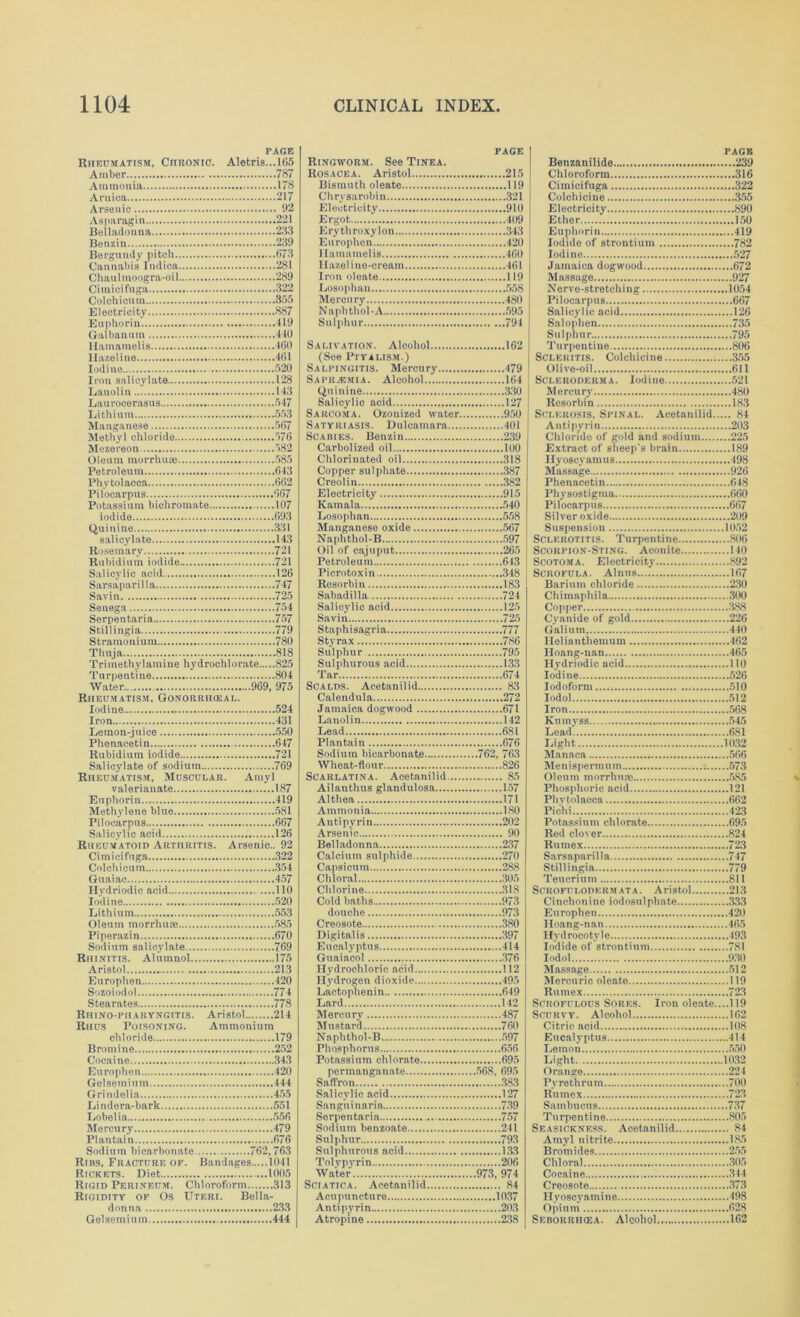 PAGE Rheumatism, Chronic. Aletris...I65 Amber 787 Ammonia 178 Arnica 217 Arsenic 92 Asparagin 221 Belladonna 233 Benzin 239 Berguudy pitch 673 Cannabis Indica 281 Chaulmoogra-oil 289 Cimicifuga 322 Colchicum 355 Electricity 887 Euphorin 119 Gal ban u in 410 Hamamelis 160 llazeline 461 Iodine 520 Iron salicylate 128 Lanolin 143 Lau rocerasus 547 Lithium 553 Manganese 567 Methyl chloride >76 Mezereon 582 Oleum morrhuae 585 Petroleum 643 Phytolacca 662 Pilocarpus 667 Potassium bichromate 107 iodide 693 Quinine 331 salicylate 143 Rosemary 721 Rubidium iodide 721 Salicylic acid 126 Sarsaparilla 747 Savin 725 Senega 754 Serpentarin 757 Stillingia 779 Stramonium 780 Thuja 818 Trimethylamine hydrochlorate 825 Turpentine 804 Water 969, 975 Rheumatism. Gonorrikeal. Iodine 524 Iron 431 Lemon-juice 550 Phenacetin 647 Rubidium iodide 721 Salicylate of sodium 769 Rheumatism, Muscular. Amyl valerianate 187 Euphorin 419 Methylene blue 581 Pilocarpus 667 Salicylic acid 126 Rheumatoid Arthritis. Arsenic.. 92 Cimicifuga 322 Colchicum 354 Guaiac 457 Hydriodic acid 110 Iodine 520 Lithium 553 Oleum morrhure 585 Piperazin 670 Sodium salicylate 769 Rhinitis. Alumnol 175 Aristol 213 Europhen 420 Sozoiodol 774 Stearates 778 Rhino-pharyngitis. Aristol 214 Rhus Poisoning. Ammonium chloride 179 Bromine 252 Cocaine 343 Europhen 420 Gelsemium 444 Grindelia 455 Lindera-bark 551 Lobelia..... 556 Mercury 479 Plantain 676 Sodium bicarbonate 762,763 Ribs, Fracture of. Bandages 1041 Rickets. Diet 1005 Rigid Perineum. Chloroform 313 Rigidity of Os Uteri. Bella- donna 233 Gelsemium 444 page Ringworm. See Tinea. Rosacea. Aristol 215 Bismuth oleate 119 Chrysarobin 321 Electricity 910 Ergot 409 Erythroxylon 343 Europhen 420 Hamamelis 460 Hazel ine-cream 461 Iron oleate 119 Losophan 558 Mercury 480 Naphthol-A 595 Sulphur 794 Salivation. Alcohol 162 (See Ptyalism.) Salpingitis. Mercury 479 Saprasmia. Alcohol 164 Quinine 330 Salicylic acid 127 Sarcoma. Ozonized water 950 Satyriasis. Dulcamara 401 Scabies. Benzin 239 Carbolized oil 100 Chlorinated oil 318 Copper sulphate 387 Creolin 382 Electricity 915 Kamala 540 Losophan 558 Manganese oxide 567 Naphthol-B 597 Oil of cajuput 265 Petroleum 643 Picrotoxin 348 Resorbin 183 Sabadilla 724 Salicylic acid 125 Savin 725 Staphisagria 777 Styrax 786 Sulphur 795 Sulphurous acid 133 Tar 674 Scalds. Acetanilid 83 Calendula 272 Jamaica dogwood 671 Lanolin 142 Lead 681 Plantain 676 Sodium bicarbonate 762, 763 Wheat-flour 826 Scarlatina. Acetanilid 85 Ailanthus glandulosa 157 Althea 171 Ammonia 180 Antipyrin 202 Arsenic 90 Belladonna 237 Calcium sulphide 270 Capsicum 288 Chloral 305 Chlorine 318 Cold baths 973 douche 973 Creosote 380 Digitalis 397 Eucalyptus 414 Guaiacol 376 Hydrochloric acid 112 Hydrogen dioxide 495 Lactophenin 649 Lard 142 Mercury' 487 Mustard 760 Naphthol-B 597 Phosphorus 656 Potassium chlorate 695 permanganate 568, 695 Saffron 383 Salicylic acid 127 Sanguinaria 739 Serpentaria 757 Sodium benzoate 241 Sulphur 793 Sulphurous acid 133 Tolypyrin 206 Water 973, 974 Sciatica. Acetanilid 84 Acupuncture 1037 Antipyrin 203 Atropine 238 PAGE Benzanilide 239 Chloroform 316 Cimicifuga 322 Colchicine 355 Electricity 890 Ether 150 Euphorin 419 Iodide of strontium 782 Iodine 527 Jamaica dogwood 672 Massage 927 Nerve-stretching 1054 Pilocarpus 667 Salicydic acid 126 Salophen 735 Sulphur 795 Turpentine 806 Scleritis. Colchicine 355 Olive-oil 611 Scleroderma. Iodine 521 Mercury' 480 Resorbin 183 Sclerosis, Spinal. Acetanilid 84 Autipyrin 203 Chloride of gold and sodium 225 Extract of sheep's brain 189 Hyoscvamus 498 Massage 926 Phenacetin 648 Physostigma 660 Pilocarpus 667 Silver oxide 209 Suspension 1052 Sclerotitis. Turpentine 806 Scorpion-Sting. Aconite 140 Scotoma. Electricity 892 Scrofula. Alnus 167 Barium chloride 230 Chimaphila 300 Copper 388 Cyanide of gold 226 Galium, 440 Helianthemum 462 Hoang-nan 465 Hydriodic acid 110 Iodine 526 Iodoform 510 Iodol 512 Iron 568 Kumyss 545 Lead 6S1 Light 1032 Manaca 566 Menispermum 573 Olenin morrhure 585 Phosphoric acid 121 Phvtolacca 662 Pie'hi 423 Potassium chlorate 695 Red clover 824 Rumex 723 Sarsaparilla 747 Stillingia 779 Teucrium 811 Scrofulodermata. Aristol 213 Cinchonine iodosulphate 333 Europhen 420 lloang-nan 465 Ilydrocotyle 493 Iodide of strontium 781 Iodol 930 Massage 512 Mercuric oleate 119 Rumex 723 Scrofulous Sores. Iron oleate....119 Scurvy. Alcohol 162 Citric acid 108 Eucalyptus 414 Lemon 550 Light 1032 Orange 224 Pyretnrum 700 Rumex 723 Sambucus 737 Turpentine 805 Seasickness. Acetanilid 84 Amyl nitrite 185 Bromides 255 Chloral 305 Cocaine 344 Creosote 373 Hyoscyamine 498 Opium 628 Seborriicea. Alcohol 162