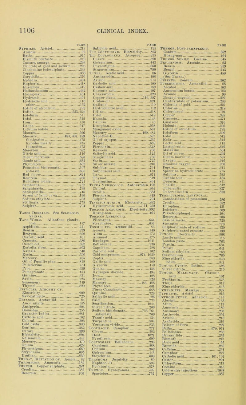 PAGE Syphilis. Aristol 213 Arsenic 92 Baths 975 Bismuth benzoate 212 Casearn amarga 293 Chloride of gold and sodium 22(i Cinchonine iodosulphnte 333 Copper 338 Corydalis 370 Ephedra 401 Euphoria 418 Europhen 419 Helianthemum 4(32 Hoang-nan 404 Hydrastis 491 Ilydriodic acid 110 etlier 152 Iodide of strontium 782 Iodine 523, 52(j Iodoform 511 Iodol 512 Iron -.130 Lappa 547 Lithium iodide 554 Manaca 506 Mercury 484, 487, 489 fumigation 475 liy podermically 475 inunction 473 Mezereon 582 Nitric acid 116 Oleum morrhuse 586 Osinic acid 632 Phytolacca 602 Potassium bichromate 107 chlorate 696 Red clover 824 Resorcin 706 Rubidium iodide 721 Sambucus ...737 Sanguinaria 739 Sarsaparilla 746 Serum of lamb or ox 190 Sodium ethylate 763 Stillingia 779 Sulphur 794 Tabes Dorsalis. See Sclerosis, Spinal. Tape-Worm. Ailanthus glandu- losa 157 Aspidium 221 Benzin 239 Brayera 390 Carbolic acid 101 Creosote 380 Croton-oil 822 Embelia ribes 403 Kamala 540 Kosin 390 Mercury 485 Oil of Pumilio pine 818 Pelletierine 454 Pepo 039 Pomegranate „ 454 Quinine 331 Savin 725 Scammony 749 Thymol 820 Testicles, Atrophy of. Electricity 909 Saw-palmetto 725 Tetanus. Acetanilid 84 Amyl nitrite 185 Antipyrin 204 Bromides 255 Cannabis Indica 281 Carbolic acid 102 Chloral 305 Cold baths 980 Coniine 362 Cn rare 390 Electricity 894 Gelsemium 443 Mercury 479 Opium 628 Physostigma 660 Strychnine 605 Urethan 830 Throat, Irritation of. Acacia... 82 Thrombosis. Ammonia 182 Thrush. Copper sulphate 387 Creolin 382 Resorcin 706 Salicylic acid Tic, Convulsive. Electricity. Tic Douloureux. Atropine.. Curare Gelsemium Physostigma Stramonium Tinea. Acetic acid Anthrarobiu Aristol Carbolic acid Cashew-nut Chromic acid Chrysarobiu Copper oleate Croton-oil Galtauol Hydrochloric acid Iodine Iodol Kamala Lanolin Losophan Manganese oxide Mercury Naphthol-B Oil of cajuput Pepper l’icro toxin Resorcin Salicylic acid Sanguinaria Savin Silver nitrate Sulphur Sulphurous acid Tar PAGE 125 893 238 399 443 609 789 80 198 214 199 189 197 329 .119, 387 821 110 112 518 512 143 143 558 567 480, 482 597 205 669 348 790 125 738 725 210 79 4 133 074 Thymol 819 Turpentine 894 Tinea Versicolor. Anthrarobin.,198 Chloral 394 Creolin 383 Piero toxin 348 Sulphur 794 Tinnitus Aurium. Electricity 892 Hydrobromic acid Ill, 252 Tobacco Amaurosis. Electricity..892 Hoang-nan Tobacco Amblyopia. Pilocarpus Strychnine Tonsillitis. Acetanilid.. Aconite Alum Alumuol Bandages Belladonna Capsicum Carbolic acid Cold compresses Coptis Gallic acid Glycerin Guaiac Hydrogen dioxide Iron Massage Mercury Phytolacca Finns Canadensis Quinine Salicylic acid Salel Scarification Silver nitrate Sodium bicarbonate salicylate Tannic acid Turpentine Veratrum viride Toothache. Camphor Cloves Heat Pyrethrnm Torticollis. Belladonna. Capsicum Conium Gelsemium Strychnine Trachoma. Jequirity Naphthol-B Pvoktanin Tremor. Hyoscyamus Sparteine... ,404 664 099 85 149 172 175 1941 236 288 192 .974, 1029 368 199 450 456 494 42S 928 .485, 486 661 668 329 126 73.3 1944 209 ..753,764 769 1.34 894 835 277 2.82 3.7.1(127 699 236 288 362 443 698 89 598 578 498 752 PAGE Tremor, Post-paraplegic. Conium 362 lloang-nan 464 Tremor, Senile. Cocaine 345 Trichinosis. Arsenic 92 Benzin 239 Benzol 243 Glycerin 459 (See Tinea.) Trismus. Coniuin 362 Tuberculosis. Acetanilid 85 Alcohol 163 Ammonium borate 182 Arsenic 99 Benzoyl-eugeuol 292 Cautharidate of potassium 286 Chloride of gold 227 Chlorine 318 Chlorphenol 194 Copper 388 Creosote 374 Guaiacol 376 lleleniu 595 Iodide of strontium 782 Iodoform 599 Iodol 512 Kefir 542 Lactic acid 115 Lactophenin 649 Malakine 564 Oil of cloves 292 Oleum morrhuic 585 Oxygen 916 Ozonized oxygen 959 Pepsin 641 Spermine hydrochlorate 775 Sulphur 795 Tannic acid 135 Teucrin 811 Thallin 812 Tuberculin 827 Tubereulocidiu 828 Tuberculosis, Laryngeal. Cautharidate of potassium 286 Creolin 382 Europhen 421 Iodoform 599 Parachlorphenol 104 Resorcin 706 Saw-pal metto 725 Stearates 778 Sulphorieinate of sodium 1.39 Sulphoricinated creosote 130 Tumors. Electricity 908 Lactic acid 115 London paste 763 Papain 634 Pepsin 641 Sodium ethylate 763 Stramonium 780 Zinc chloride 843 iodide 844 Tumors, Cystic. Iodine 526 Silver nitrate 210 Tumors. Malignant. Chromic acid 107 Pvoktanin 578 Thuja 81.3 Zino chloride 813 Tympanites. Massage 928 Typhlitis. Aristol... 215 Typhoid Fever. Adhatoda 14.3 Alcohol 163 Alum 173 Ammonia 180 Antimony 200 Antinyrin 202 Aristol 216 Asafoetida 219 Balsam of Peru 229 Baths 970. 974 Bell.adnn na 236 Benznnilide 2.39 Bismuth 247 Boric acid 95 Bromide 256 Caffeine 264 Camphor 279 Carbolic acid 101, 102 Castor 294 Chloroform 313 Cocaine .345 Cold-water injections 1048 Copper 387