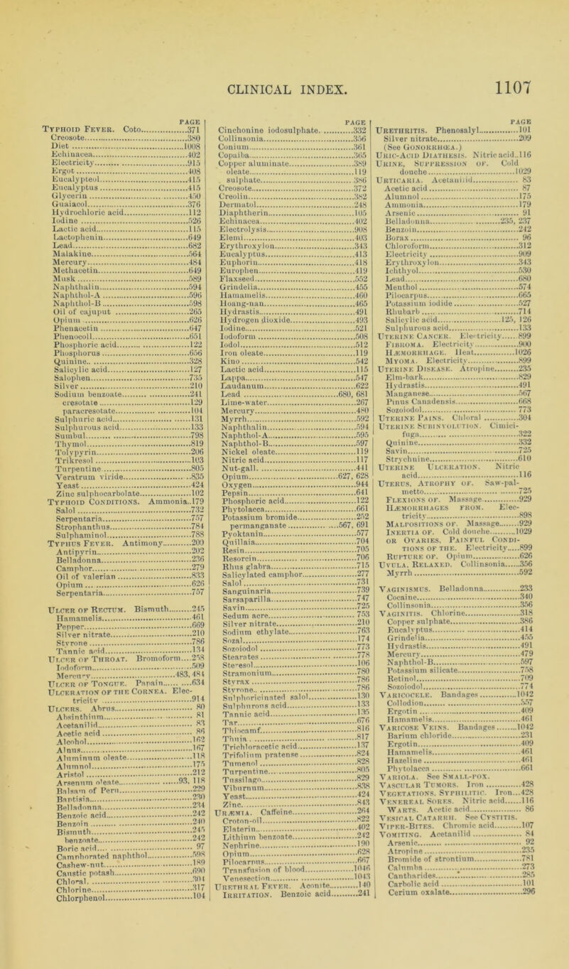 PAGE Typhoid Fever. Coto 371 Creosote 380 Diet 1008 Echinacea 402 Electricity 915 Ergot 408 Euc&lypteol 415 Eucalyptus 415 Glycerin 450 Guai&col 376 Hydrochloric acid 112 Iodine 526 Lactic acid lift Lactopheniu 649 Lead 682 Malakine 564 Mercury 484 Methacetin 649 Musk 589 Naplithalin 594 Naphthol-A 596 Naphthol-B 598 Oil of cajuput 265 Opium 626 Phenacetin 647 Phenocoll -651 Phosphoric acid 122 Phosphorus 656 (Quinine 328 Salicylic acid 127 Salophen 735 Silver 210 Sodium benzoate 241 cresotate 129 paracresotate 104 Sulphuric acid 131 Sulphurous acid 133 Sumbul 798 Thymol 819 Toly pyrin 206 Trikresol 103 Turpentine 805 Veratrum viride 835 Yeast 424 Zinc sulphocarbolate 102 Typhoid Conditions. Ammonia..l79 Salol 732 Serpentaria 757 Strophanthus 784 Sulphaminol 788 Typhus Fever. Antimony 200 Anti pyrin 202 Belladonna 236 Camphor 279 Oil of valerian 8.33 Opium 626 Serpentaria 757 Ulcer of Rectum. Bismuth 245 Hamamelis 461 Pepper 669 Silver nitrate 210 Styrone 786 Tannic aoid 134 Ulcer of Throat. Bromoform....258 Iodoform 509 Meren**v 183.481 Ulcer of Tongue. Pm pain 634 Ulceration of the Cornea. Elec- tricitv 914 Ulcers. Abrus 80 Absinthium 81 Acetanilid 83 Acetic acid 86 Alcohol 162 A Inns ]67 Alumnol J7-> Aristol •••• Arsenum o'eate 93, 118 PAGE Cinchonine iodosulphate. 332 Colliusonia 356 Conium 361 Copaiba 365 Copper aluminate 389 olekte 119 sulphate 386 Creosote 372 Creolin 382 Dermatol 248 Diaphtherin 105 Echinacea 402 Electrolysis 908 Elemi 403 Erythroxylon 343 Eucalyptus 413 Euphorin 418 Europhen 419 Flaxseed 552 Grindelia 455 Hamamelis 460 lloang-nan 465 Hydrastis 491 Hydrogen dioxide 493 Iodine 521 Iodoform 508 Iodol 512 Iron oleate 119 Kino 542 Lactic acid lift Lappa 547 Laudanum 622 Lead 680, 681 Lime-water 267 Mercury 480 Myrrh 592 Naplithalin 594 Naphthol-A 595 Naplithol-B 597 Nickel oleate 119 Nitric acid 117 Nut-gall 441 Opium 627, 628 Oxygen 944 Pepsin 641 Phosphoric acid 122 Phytolacca 661 Potassium bromide 252 permanganate 567, 691 Pyoktanin 577 Quillaia 704 Resin 705 Resorcin 706 Rhus glabra 715 Salicylated camphor 277 Salol 731 Sanguinaria 739 Sarsaparilla 747 Savin 725 Sedum acre 753 Silver nitrate 210 Sodium ethylate 763 Sozal J7;| Stearates 778 Ste^esol 366 Stramonium 780 Sty rax 786 Stvrone 786 Snlphoricinnted salol 130 Sulphurous acid 183 Tannic acid 1‘ Tar 676 Thiocamf. 816 Thuja 817 Trichloracetic acid 187 Trifolinm pratense 824 Tumenol 828 Turpentine... 805 Tussilago 829 Viburnum 838 PAGE Urethritis. Phenosalyl 101 Silver nitrate 209 (See Gonokiuhea.) Uric-Acid Diathesis. Nitric acid..116 Urine, Suppression ok. Cold douche 1029 Urticaria. Acetanilid 83 Acetic acid 87 Alumnol 175 Ammonia 179 Arsenic 91 Belladonna 235, 237 Benzoin 242 Borax 96 Chloroform 312 Electricity 909 Erythroxylon 343 Ichthyol 5,30 Lead 680 Menthol 574 Pilocarpus 665 Potassium iodide 527 Rhubarb 714 Salicylic acid 125, 126 Sulphurous acid 133 Uterine Cancer. Electricity 899 Fibroma. E lectricity 900 Haemorrhage. Heat 1026 Myoma. Electricity 899 Uterine Disease. Atropine 235 Elm-bark 829 Hydrastis 491 Manganese 567 Finns Canadensis 668 Sozoiodol 773 Uterine Pains. Chloral 304 Uterine Subinvolution. Cimici- fuga 322 Quinine .‘132 Savin 725 Strychnine 610 Uterine Ulceration. Nitric acid 116 Uterus, Atrophy ok. Saw-pal- metto 725 Flexions of. Massage 929 Haemorrhages from. Elec- tricity 898 Malpositions ok. Massage 929 Inertia of. Cold douche 1029 or Ovaries, Painful Condi- tions of the. Electricity 899 Rupture of. Opium 626 Uvula. Relaxed. Collinsonia 356 Myrrh 592 Vaginismus. Belladonna 233 Cocaine 340 Collinsonia 356 Vaginitis. Chlorine 318 Copper sulphate 386 Eucalyptus 414 Grindelia 455 Hydrastis 491 Mercury 479 Naphthol-B 597 Potassium silicate 758 Retinol 709 Sozoiodol 774 Varicocele. Bandages 1042 Collodion S57 Ergotin 409 Hamamelis 461 Varicose Veins. Bandages 1042 Barium chloride 231 Ergotin 409 Hamamelis 461 Hazeline 461 Phytolacca 661 Variola. See Small-pox. Vascular Tumors. Iron 428 Yeast Zinc 843 Venereal Sores. Nitric acid 116 Uremia. Caffeine 264 Warts. Acetic acid 86 Vesical Catarrh. See Cystitis. Vipf.r-Bites. Chromic acid 107 Vomiting. Acetanilid 84 Benzoin 240 Boric acid 97 Elate ri 302 Lithium benzoate 242 Opium 628 Atropine 235 Bromide of strontium 781 Caustic potash {?■' Transfusion of blood 1046 Calnmbn 273 Cantha rides ! 285 Chlorphenol Urethrai. Fever. Aconite H0 Irritation. Benzoic acid 211 Carbolic acid 101 Cerium oxalate 296