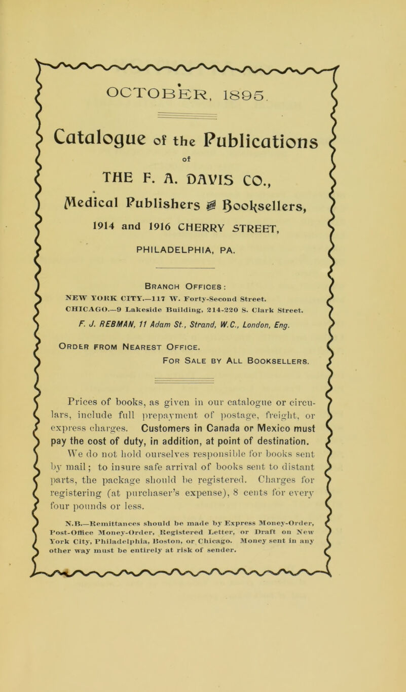 OCTOBER, 1S95. Catalogue of the Publications of THE F. A. DAVIS CO., /Vlcdical Publishers ^ booksellers, 1914 and 1916 CHERRY STREET, PHILADELPHIA, PA. Branch Offices: NEW YOHK CITY.—117 W. Forty-Second Street. CHICAGO—9 Lakeside Building, 214-220 S. Clark Street. F. J. REBMAN, 11 Adam St., Strand, W.C., London, Eng. Order from Nearest Office. For Sale by All Booksellers. Prices of books, as given in our catalogue or circu- lars, include full prepayment of postage, freight, or express charges. Customers in Canada or Mexico must pay the cost of duty, in addition, at point of destination. We do not hold ourselves responsible for books sent by mail; to insure safe arrival of books sent to distant parts, the package should be registered. Charges for registering (at purchaser’s expense), 8 cents for even- four pounds or less. N.B Remittances should be made by Express Money-Order, I’ost-Oliice Money-Order, Registered Letter, or Draft on New York City, Philadelphia, Boston, or Chicago. Money sent in any other way must be entirely at risk of sender.