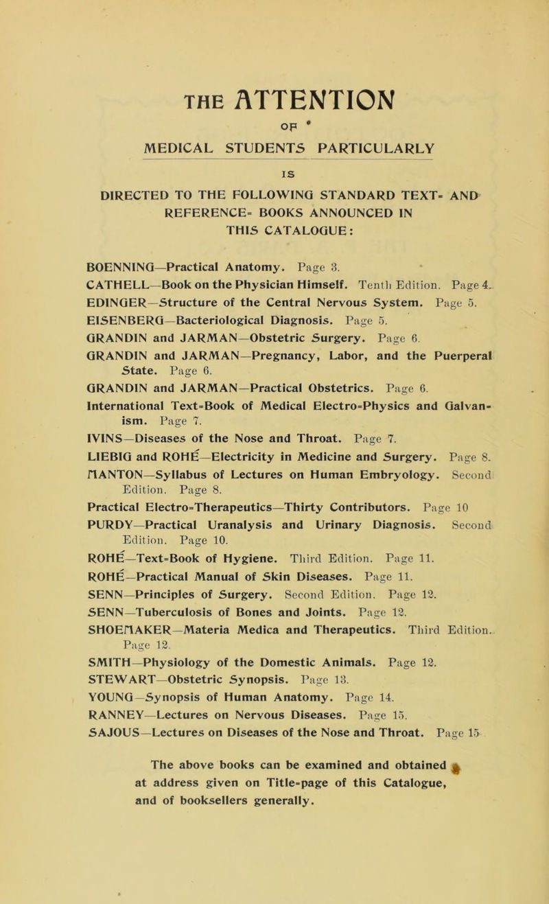 the ATTENTION op * MEDICAL STUDENTS PARTICULARLY is DIRECTED TO THE FOLLOWING STANDARD TEXT- AND REFERENCE- BOOKS ANNOUNCED IN THIS CATALOGUE: BOENNING—Practical Anatomy. Page 3. CATHELL—Book on the Physician Himself. Tenth Edition. Page 4. EDINGER—Structure of the Central Nervous System. Page 5. EISENBERG—Bacteriological Diagnosis. Page 5. GRANDIN and JARMAN—Obstetric Surgery. Page 6 GRANDIN and JARMAN—Pregnancy, Labor, and the Puerperal State. Page 6. GRANDIN and JARMAN—Practical Obstetrics. Page 6. International Text-Book of Medical Electro-Physics and Galvan- ism. Page 7. IVINS—Diseases of the Nose and Throat. Page 7. LIEBIG and ROHE—Electricity in Medicine and Surgery. Page 8. riANTON—Syllabus of Lectures on Human Embryology. Second Edition. Page 8. Practical Electro-Therapeutics—Thirty Contributors. Page 10 PURDY—Practical Uranalysis and Urinary Diagnosis. Second Edition. Page 10. ROHE—Text-Book of Hygiene. Third Edition. Page 11. ROHE—Practical Manual of Skin Diseases. Page 11. SENN—Principles of Surgery. Second Edition. Page 12. SENN—Tuberculosis of Bones and Joints. Page 12. SHOEHiAKER—Materia Medica and Therapeutics. Third Edition. Page 12. SMITH—Physiology of the Domestic Animals. Page 12. STEWART—Obstetric Synopsis. Page 13. YOUNG—Synopsis of Human Anatomy. Page 14. RANNEY—Lectures on Nervous Diseases. Page 15. SAJOUS—Lectures on Diseases of the Nose and Throat. Page 15 The above books can be examined and obtained ^ at address given on Title-page of this Catalogue, and of booksellers generally.