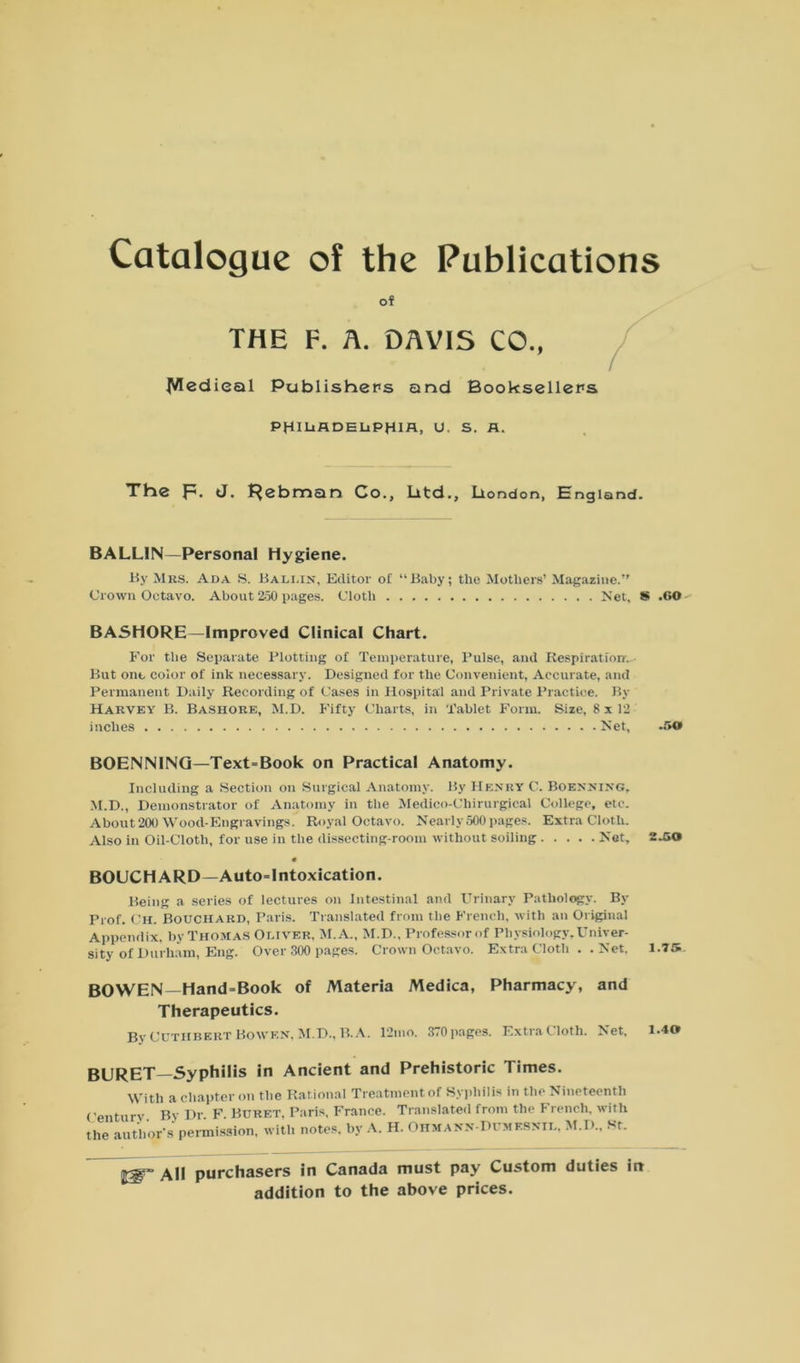 Catalogue of the Publications of THE F. A. DAVIS CO., ^ledieal Publishers and Booksellers PHILADELPHIA, u. s. A. The p. <J. Rebman Co., Litd., Llondon, England. BALLIN—Personal Hygiene. By Mrs. Ada S. Bali,in, Editor of “Baby; the Mothers’ Magazine.” Crown Octavo. About 250 pages. Cloth Net, S .GO BASHORE—Improved Clinical Chart. For the Separate Plotting of Temperature, Pulse, and Respiration. But one color of ink necessary. Designed for the Convenient, Accurate, and Permanent Daily Recording of Cases in Hospital and Private Practice. By Harvey B. Bashore, M.D. Fifty Charts, in Tablet Form. Size, 8x12 inches Net, .50 BOENNING—Text=Book on Practical Anatomy. Including a Section on Surgical Anatomy. By Henry C. Boenning, M.D., Demonstrator of Anatomy in the Medico-Chirurgical College, etc. About 200 Wood-Engravings. Royal Octavo. Nearly 500 pages. Extra Cloth. Also in Oil-Cloth, for use in the dissecting-room without soiling Net, 2.50 « BOUCHARD— Autointoxication. Being a series of lectures on Intestinal and Urinary Pathology. By Prof. Ch. Bouchard, Paris. Translated from the French, with an Original Appendix, by Thomas Oliver, M.A., M.D., Professor of Physiology, Univer- sity of Durham, Eng. Over 300 pages. Crown Octavo. Extra Cloth .. Net, 1.75 BOWEN—Hand=Book of Materia Medica, Pharmacy, and Therapeutics. By CUTHBKRT Bowen. M.D., B.A. 12mo. 370pages. ExtraCloth. Net, 1.40 BURET—Syphilis in Ancient and Prehistoric Times. With a chapter on the Rational Treatment of Syphilis in the Nineteenth Centurv Bv Dr F Buret, Paris. France. Translated from the French, with the author s permission, with notes, by A. H. Ohmann-Dumesnil, M.D.. St. purchasers in Canada must pay Custom duties in