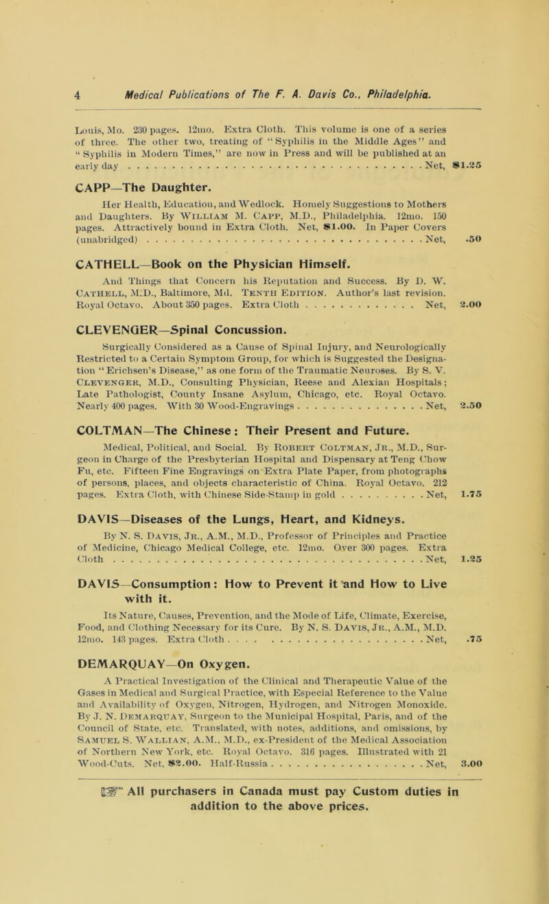 Louis, Mo. 230 pages. 12ino. Extra Cloth. This volume is one of a series of three. The other two, treating of “Syphilis in the Middle Ages” and “ Syphilis in Modern Times,” are now in Press and will be published at an early day Net, CAPP—The Daughter. Her Health, Education, and Wedlock. Homely Suggestions to Mothers and Daughters. By William M. Capp, M.D., Philadelphia. 12mo. 150 pages. Attractively bound in Extra Cloth. Net, #1.00. In Paper Covers (unabridged) Net, CATHELL—Book on the Physician Himself. And Things that Concern his Reputation and Success. By D. W. Cathell, M.D., Baltimore, Md. Tenth Edition. Author’s last revision. Royal Octavo. About 350 pages. Extra Cloth Net, CLEVENGER—Spinal Concussion. Surgically Considered as a Cause of Spinal Injury, and Neurologically Restricted to a Certain Symptom Group, for which is Suggested the Designa- tion “ Erichsen’s Disease,” as one form of the Traumatic Neuroses. By S. V. Clevenger, M.D., Consulting Physician, Reese and Alexian Hospitals; Late Pathologist, County Insane Asylum, Chicago, etc. Royal Octavo. Nearly 400 pages. With 30 Wood-Engravings Net, COLTMAN—The Chinese : Their Present and Future. Medical, Political, and Social. By Robert Coltman, Jr., M.D., Sur- geon in Charge of the Presbyterian Hospital and Dispensary at Teng Chow Fu, etc. Fifteen Fine Engravings on Extra Plate Paper, from photographs of persons, places, and objects characteristic of China. Royal Octavo. 212 pages. Extra Cloth, with Chinese Side-Stamp in gold Net, DAVIS—Diseases of the Lungs, Heart, and Kidneys. By N. S. Davis, Jr., A.M., M.D., Professor of Principles and Practice of Medicine, Chicago Medical College, etc. 12mo. Over 300 pages. Extra Cloth Net, DAVIS—Consumption: How to Prevent it and How to Live with it. Its Nature, Causes, Prevention, and the Mode of Life, Climate, Exercise, Food, and Clothing Necessary for its Cure. By N. S. Davis, Jr., A.M., M.D. 12mo. 143 pages. Extra Cloth Net, DEMARQUAY—On Oxygen. A Practical Investigation of the Clinical and Therapeutic Value of the Gases in Medical and Surgical Practice, with Especial Reference to the Value and Availability of Oxygen, Nitrogen, Hydrogen, and Nitrogen Monoxide. By J. N. Demarqitay, Surgeon to the Municipal Hospital, Paris, and of the Council of State, etc. Translated, with notes, additions, and omissions, by Samuel S. Wallian, A.M.. M.D., ex-President of the Medical Association of Northern New York, etc. Royal Octavo. 316 pages. Illustrated with 21 Wood-Cuts. Net, #3.00. Half-Russia Net, #1.35 .50 3.00 3.50 1.75 1.35 .75 3.00 HSF All purchasers in Canada must pay Custom duties in