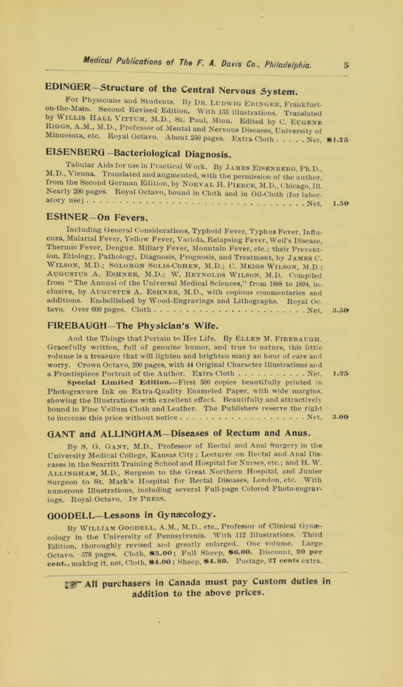 ED1NGER—Structure of the Central Nervous System. For Physicians and Students. By Du. Ludwig Edinger, Frankfort- on- he-Maiti Second Revised Edition. With 133 illustrations. Translated by Willis Hall Vittum, M.D., St. Paul, Minn. Edited by e. Eugene Riggs, A.M., M.D., Professor of Mental and Nervous Diseases, University of Minnesota, etc. Royal Octavo. About 250 pages. Extra Cloth Net, EISENBERG -Bacteriological Diagnosis. Tabular Aids for use in Practical Work. By James Eisenbekg, Ph D M.D., Vienna. Translated and augmented, with the permission of the ’author, from the Second German Edition, by Norval H. Pierce, M.D., Chicago, 111. Nearly 200 pages. Royal Octavo, bound in Cloth and in Oil-Cloth (for labor- atory use) N„. ESHNER—On Fevers. Including General Considerations, Typhoid Fever, Typhus Fever, Influ- enza, Malarial Fever, Yellow Fever, Variola, Relapsing Fever, Weil’s Disease, Thermic Fever, Dengue, Miliary Fever, Mountain Fever, etc.; their Prevent- ion, Etiology, Pathology, Diagnosis, Prognosis, and Treatment, by James C. Wilson, M.D.; Solomon Solis-Cohen, M.D.; C. Meigs Wilson, M.D.; Augustus A. Eshner, M.D.; W. Reynolds Wilson, M.D. Compiled from “The Annual of the Universal Medical Sciences,” from 1888 to 1894, in- clusive, by Augustus A. Eshner, M.D., with copious commentaries and additions. Embellished by Wood-Engravings and Lithographs. Royal Oc- tavo. Over 600 pages. Cloth Net, FIREBAUGH—The Physician’s Wife. And the Things that Pertain to Her Life. By Ellen M. Firebaugh. Gracefully written, full of genuine humor, and true to nature, this little volume is a treasure that will lighten and brighten many an hour of care and worry. Crown Octavo, 200 pages, with 44 Original Character Illustrations and a Frontispiece Portrait of the Author. Extra Cloth Net, Special Limited Edition.—First 500 copies beautifully printed in Photogravure Ink on Extra-Quality Enameled Paper, with wide margins, showing the Illustrations with excellent effect. Beautifully and attractively bound in Fine Vellum Cloth and Leather. The Publishers reserve the right to increase this price without notice Net, GANT and ALLINGHAM—Diseases of Rectum and Anus. By S. G. Gant, M.D., Professor of Rectal and Anal Surgery in the University Medical College, Kansas City ; Lecturer on Rectal and Anal Dis- eases in the Scarritt Training School and Hospital for Nurses, etc.: and H. W. Allingham, M.D., Surgeon to the Great Northern Hospital, and Junior Surgeon to St. Mark’s Hospital for Rectal Diseases, London, etc. With numerous Illustrations, including several Full-page Colored Photo-engrav- ings. Royal Octavo. In Press. GOODELL— Lessons in Gynaecology. By William Goodell, A.M., M.D., etc.. Professor of Clinical Gynae- cology in the University of Pennsylvania. With 112 Illustrations. Third Edition, thoroughly revised and greatly enlarged. One volume. Large Octavo. 578 pages. Cloth. *5.00; Full Sheep, *0.00. Discount. 20 per cent., making it, net, Cloth. *4.00 ; Sheep, *4.80. Postage, 27 cents extra. *1.75 1.50 3.50 1.25 3.00 All purchasers in Canada must pay Custom duties in