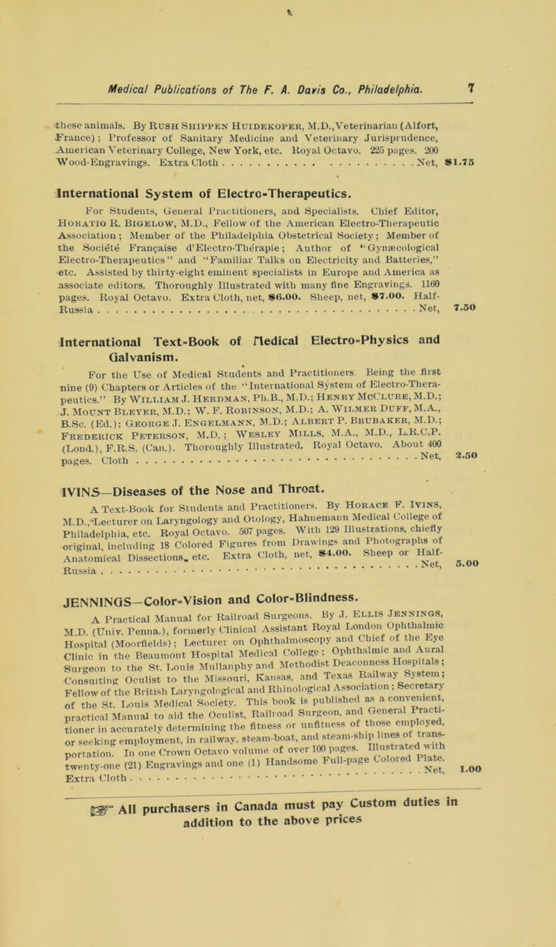 these animals. By Rush Shippen Huidekoper, M.D.,Veterinarian (Alfort, •France); Professor of Sanitary Medicine and Veterinary Jurisprudence, American Veterinary College, New York, etc. Royal Octavo. 225 pages. 200 Wood-Engravings. Extra Cloth Net, #1.75 International System of Electro-Therapeutics. For Students, General Practitioners, and Specialists. Chief Editor, Horatio R. Bigelow, M.D., Fellow of the American Electro-Therapeutic Association ; Member of the Philadelphia Obstetrical Society ; Member of the Societe Franchise d’Electro-Tlierapie; Author of “ Gynaecological Electro-Therapeutics” and “Familiar Talks on Electricity and Batteries,” etc. Assisted by thirty-eight eminent specialists in Europe and America as associate editors. Thoroughly Illustrated with many fine Engravings. 1160 pages. Royal Octavo. Extra Cloth, net, #6.00. Sheep, net, #7.00. Half- Russia Net, 7.50 International Text-Book of iTedical Electro-Physics and Galvanism. For the Use of Medical Students and Practitioners. Being the first nine (9) Chapters or Articles of the “International System of Electro-Thera- peutics.” By William J. Herdman. Ph.B., M.D.; Henry McClure, M.D.; J. Mount Bleyer, M.D.; W. F. Robinson, M.D.; A. Wilmer Duff, M.A., B.Sc. (Ed.); George J. Engelmann, M.D.; Albert P. Brubaker, M.D.; Frederick Peterson, M.D.; Wesley Mills, M.A., M.D., L.R.C.l. (Lond.), F.R.S. (Can.). Thoroughly Illustrated. Royal Octavo. About 400 pages. Cloth ^et' 3.50 IVINS—Diseases of the Nose and Throat. A Text-Book for Students and Practitioners. By Horace F. Ivins, M.D. •Lecturer on Laryngology and Otology, Hahnemann Medical College of Philadelphia, etc. Royal Octavo. 507 pages. With 129 Illustrations, chiefly original, including 18 Colored Figures from Drawings and Photographs of Anatomical Dissections* etc. Russia Extra Cloth, net, #4.00. Sheep or Half- Net, 5.00 JENNINGS—Color-Vision and Color-Blindness. A Practical Manual for Railroad Surgeons. By J. Ellis Jennings, M D. (Univ. Penna.), formerly Clinical Assistant Royal London Ophthalmic Hospital (Mom-fields); Lecturer on Ophthalmoscopy and Chief of the Eye Clinic in the Beaumont Hospital Medical College; Ophthalmic and Aural Surgeon to the St. Louis Mullanphy and Methodist Deaconness Hospitals; Consulting Oculist to the Missouri, Kansas, and Texas Railway Sjstem Fellow of the British Laryngological and Rhinological Association , Secretary of the St. Louis Medical Society. This book is published as a convenient, practical Manual to aid the Oculist, Railroad Surgeon, and General Pract,. tioner in accurately determining the fitness or unfitness of those employe^ or seeking employment, in railway, steam-boat, and steam-ship, lines of trans- portation. In one Crown Octavo volume of over 100 pages. Blustrated with twenty-one (21) Engravings and one (1) Handsome Full-page Colored Plate. ^ Extra Cloth All purchasers in Canada must pay Custom duties in
