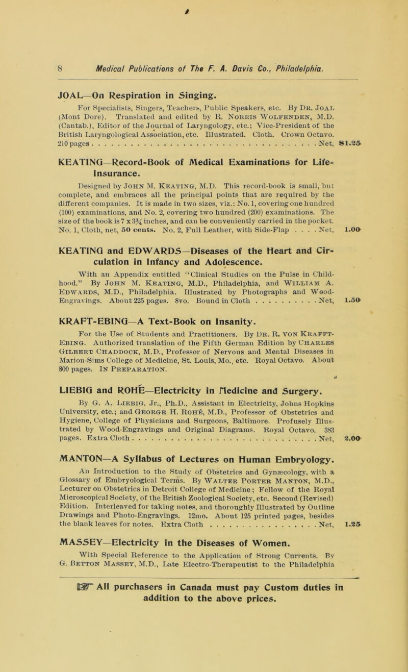 t 8 Medical Publications of The F. A. Day is Co., Philadelphia. JOAL—On Respiration in Singing. For Specialists, Singers, Teachers, Public Speakers, etc. By Dr. Joal (Mont Dore). Translated and edited by R. Norris Wolfenden, M.D. (Cantab.), Editor of the Journal of Laryngology, etc.; Vice-President of the British Laryngological Association, etc. Illustrated. Cloth. Crown Octavo. 210 pages Net, KEATING—Record-Book of Medical Examinations for Life- Insurance. Designed by John M. Keating, M.D. This record-book is small, but complete, and embraces all the principal points that are required by the different companies. It is made in two sizes, viz.: No. 1, covering one hundred (100) examinations, and No. 2, covering two hundred (200) examinations. The size of the book is 7x3% inches, and can be conveniently carried in the pocket. No. 1, Cloth, net, 50 cents. No. 2, Full Leather, with Side-Flap .... Net, KEATING and EDWARDS—Diseases of the Heart and Cir- culation in Infancy and Adolescence. With an Appendix entitled “Clinical Studies on the Pulse in Child- hood.” By John M. Keating, M.D., Philadelphia, and William A. Edwards, M.D., Philadelphia. Illustrated by Photographs and Wood- Engravings. About 225 pages. 8vo. Bound in Cloth Net, KRAFT-EBING—A Text=Book on Insanity. For the Use of Students and Practitioners. By Dr. R. von Krafft- Ebing. Authorized translation of the Fifth German Edition by Charles Gilbert Chaddock, M.D., Professor of Nervous and Mental Diseases in Marion-Sims College of Medicine, St. Louis, Mo., etc. Royal Octavo. About 800 pages. In Preparation. 4 LIEBIG and ROHE—Electricity in Hedicine and Surgery. By G. A. Liebig. Jr., Ph.D., Assistant in Electricity, Johns Hopkins University, etc.; and George H. Rohe, M.D., Professor of Obstetrics and Hygiene, College of Physicians and Surgeons, Baltimore. Profusely Illus- trated by Wood-Engravings and Original Diagrams. Royal Octavo. 383 pages. Extra Cloth Net, MANTON—A Syllabus of Lectures on Human Embryology. An Introduction to the Study of Obstetrics and Gynaecology, with a Glossary of Embryological Terms. By Walter Porter Manton, M.D., Lecturer on Obstetrics in Detroit College of Medicine ; Fellow of the Royal Microscopical Society, of the British Zoological Society, etc. Second (Revised) Edition. Interleaved for taking notes, and thoroughly Illustrated by Outline Drawings and Photo-Engravings. 12mo. About 125 printed pages, besides the blank leaves for notes. Extra Cloth Net, MASSEY—Electricity in the Diseases of Women. With Special Reference to the Application of Strong Currents. By G. Betton Massey, M.D., Late Electro-Therapeutist to the Philadelphia #1.25 1.00 1.50 2.00 1.25 All purchasers in Canada must pay Custom duties in