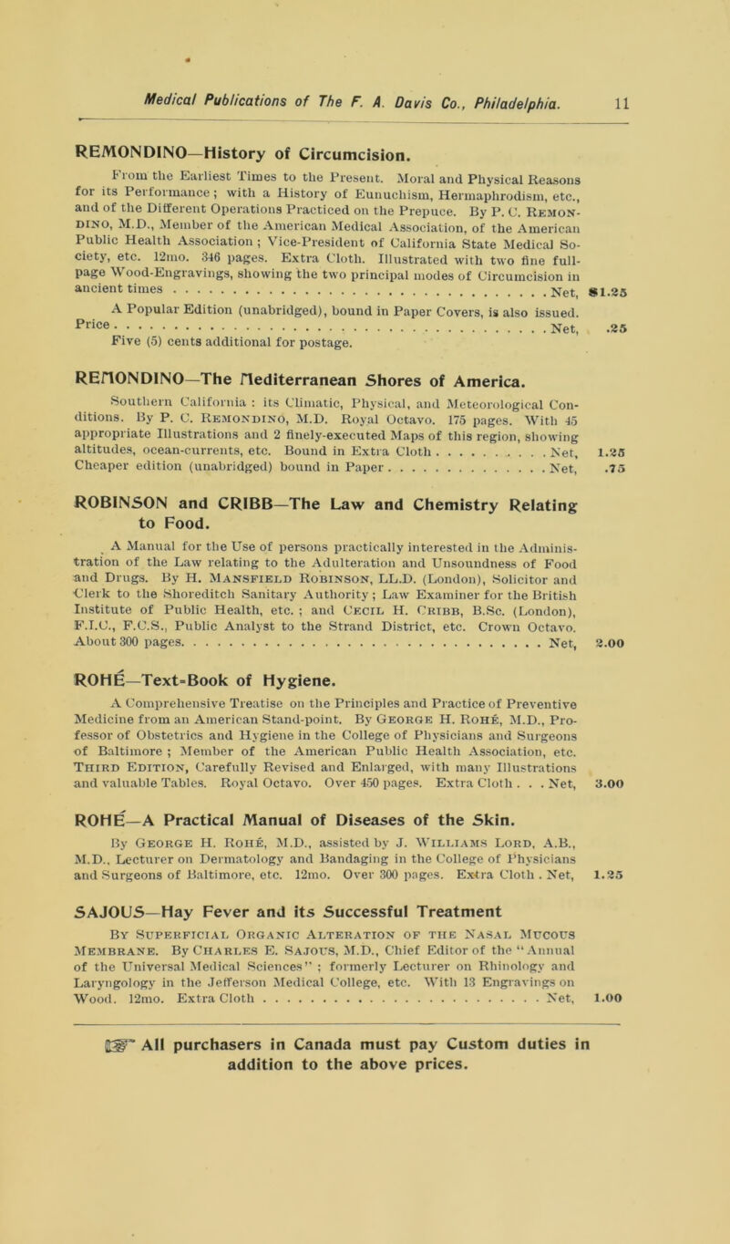 REMONDINO—History of Circumcision. 11om the Earliest limes to the Present. Moral and Physical Reasons for its Performance; with a History of Eunuchism, Hermaphrodism, etc., and of the Different Operations Practiced on the Prepuce. By P. C. Remon- d'no, M.D., Member of the American Medical Association, of the American Public Health Association ; Vice-President of California State Medical So- ciety, etc. 12mo. 346 pages. Extra Cloth. Illustrated with two fine full- page Wood-Engravings, showing the two principal modes of Circumcision in ancient times *1.25 A Popular Edition (unabridged), bound in Paper Covers, is also issued. ^>I*ce Net, .25 Five (5) cents additional for postage. REiTONDINO—The JTediterranean Shores of America. Southern California : its Climatic, Physical, and Meteorological Con- ditions. By P. C. Remondino, M.D. Royal Octavo. 175 pages. With 45 appropriate Illustrations and 2 finely-executed Maps of this region, showing altitudes, ocean-currents, etc. Bound in Extra Cloth Net, 1.25 Cheaper edition (unabridged) bound in Paper Net, .75 ROBINSON and CRIBB—The Law and Chemistry Relating to Food. A Manual for the Use of persons practically interested in the Adminis- tration of the Law relating to the Adulteration and Unsoundness of Food and Drugs. By H. Mansfield Robinson, LL.D. (London), Solicitor and Clerk to the Shoreditch Sanitary Authority; Law Examiner for the British Institute of Public Health, etc. ; and Cecil H. Cribb, B.Sc. (London), F.I.C., F.C.S., Public Analyst to the Strand District, etc. Crown Octavo. About 300 pages Net, 2.00 ROHE—Text=Book of Hygiene. A Comprehensive Treatise on the Principles and Practice of Preventive Medicine from an American Stand-point. By George H. Rohe, M.D., Pro- fessor of Obstetrics and Hygiene in the College of Physicians and Surgeons of Baltimore ; Member of the American Public Health Association, etc. Third Edition, Carefully Revised and Enlarged, with many Illustrations and valuable Tables. Royal Octavo. Over 450 pages. Extra Cloth . . . Net, 3.00 ROHE—A Practical Manual of Diseases of the Skin. By George H. Rohe, M.D., assisted by J. Williams Lord, A.B., M.D., Lecturer on Dermatology and Bandaging in the College of Physicians and Surgeons of Baltimore, etc. 12mo. Over 300 pages. Extra Cloth . Net, 1.25 SAJOUS—Hay Fever and its Successful Treatment By Superficial Organic Alteration of the Nasal Mucous Membrane. By Charles E. Sajous, M.D., Chief Editor of the “Annual of the Universal Medical Sciences’’ ; formerly Lecturer on Rhinologv and Laryngology in the Jefferson Medical College, etc. With 13 Engravings on Wood. 12mo. Extra Cloth Net, 1.00 ItW All purchasers in Canada must pay Custom duties in