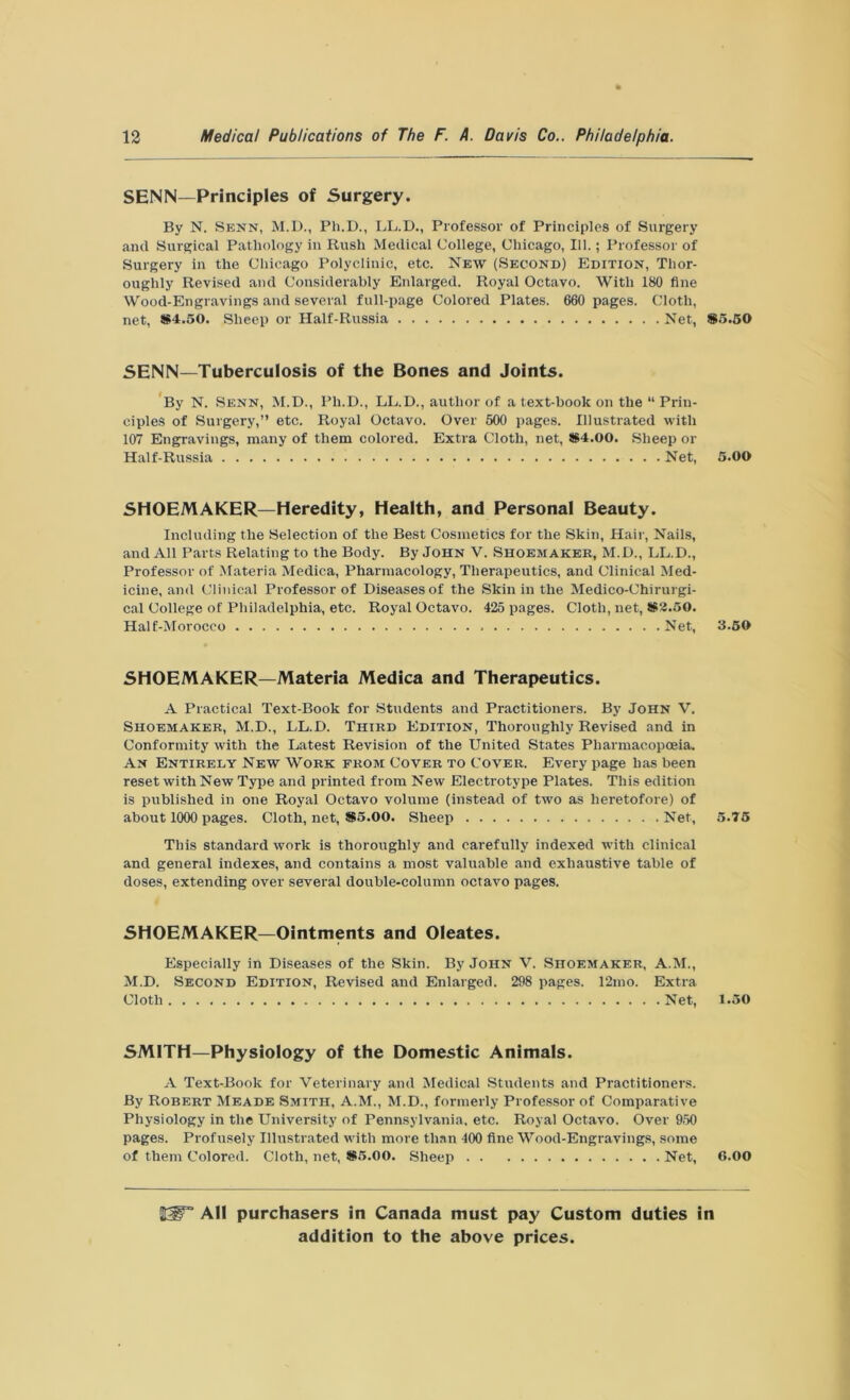 SENN—Principles of Surgery. By N. Senn, M.D., Ph.D., LL.D., Professor of Principles of Surgery and Surgical Pathology in Rush Medical College, Chicago, 111.; Professor of Surgery in the Chicago Polyclinic, etc. New (Second) Edition, Thor- oughly Revised and Considerably Enlarged. Royal Octavo. With 180 fine Wood-Engravings and several full-page Colored Plates. 660 pages. Cloth, net, *4.50. Sheep or Half-Russia Net, SENN—Tuberculosis of the Bones and Joints. By N. Senn, M.D., Pli.D., LL.D., author of a text-book on the “ Prin- ciples of Surgery,” etc. Royal Octavo. Over 500 pages. Illustrated with 107 Engravings, many of them colored. Extra Cloth, net, *4.00. Sheep or Half-Russia Net, SHOEMAKER—Heredity, Health, and Personal Beauty. Including the Selection of the Best Cosmetics for the Skin, Hair, Nails and All Parts Relating to the Body. By John V. Shoemaker, M.D., LL.D. Professor of Materia Medica, Pharmacology, Therapeutics, and Clinical Med icine, and Clinical Professor of Diseases of the Skin in the Medico-Chirurgi cal College of Philadelphia, etc. Royal Octavo. 425 pages. Cloth, net, *2.50 Half-Morocco Net SHOEMAKER—Materia Medica and Therapeutics. A Practical Text-Book for Students and Practitioners. By John V. Shoemaker, M.D., LL.D. Third Edition, Thoroughly Revised and in Conformity with the Latest Revision of the United States Pharmacopoeia. An Entirely New Work from Cover to Cover. Every page has been reset with New Type and printed from New Electrotype Plates. This edition is published in one Royal Octavo volume (instead of two as heretofore) of about 1000 pages. Cloth, net, *5.00. Sheep Net, This standard work is thoroughly and carefully indexed with clinical and general indexes, and contains a most valuable and exhaustive table of doses, extending over several double-column octavo pages. SHOEMAKER—Ointments and Oleates. Especially in Diseases of the Skin. By John V. Shoemaker, A.M., M.D. Second Edition, Revised and Enlarged. 298 pages. 12mo. Extra Cloth Net, SMITH—Physiology of the Domestic Animals. A Text-Book for Veterinary and Medical Students and Practitioners. By Robert Meade Smith, A.M., M.D., formerly Professor of Comparative Physiology in the University of Pennsylvania, etc. Royal Octavo. Over 950 pages. Profusely Illustrated with more than 400 fine Wood-Engravings, some of them Colored. Cloth, net, *5.00. Sheep Net, *5.50 5.00 3.50 5.75 1.50 6.00 20F3 AH purchasers in Canada must pay Custom duties in