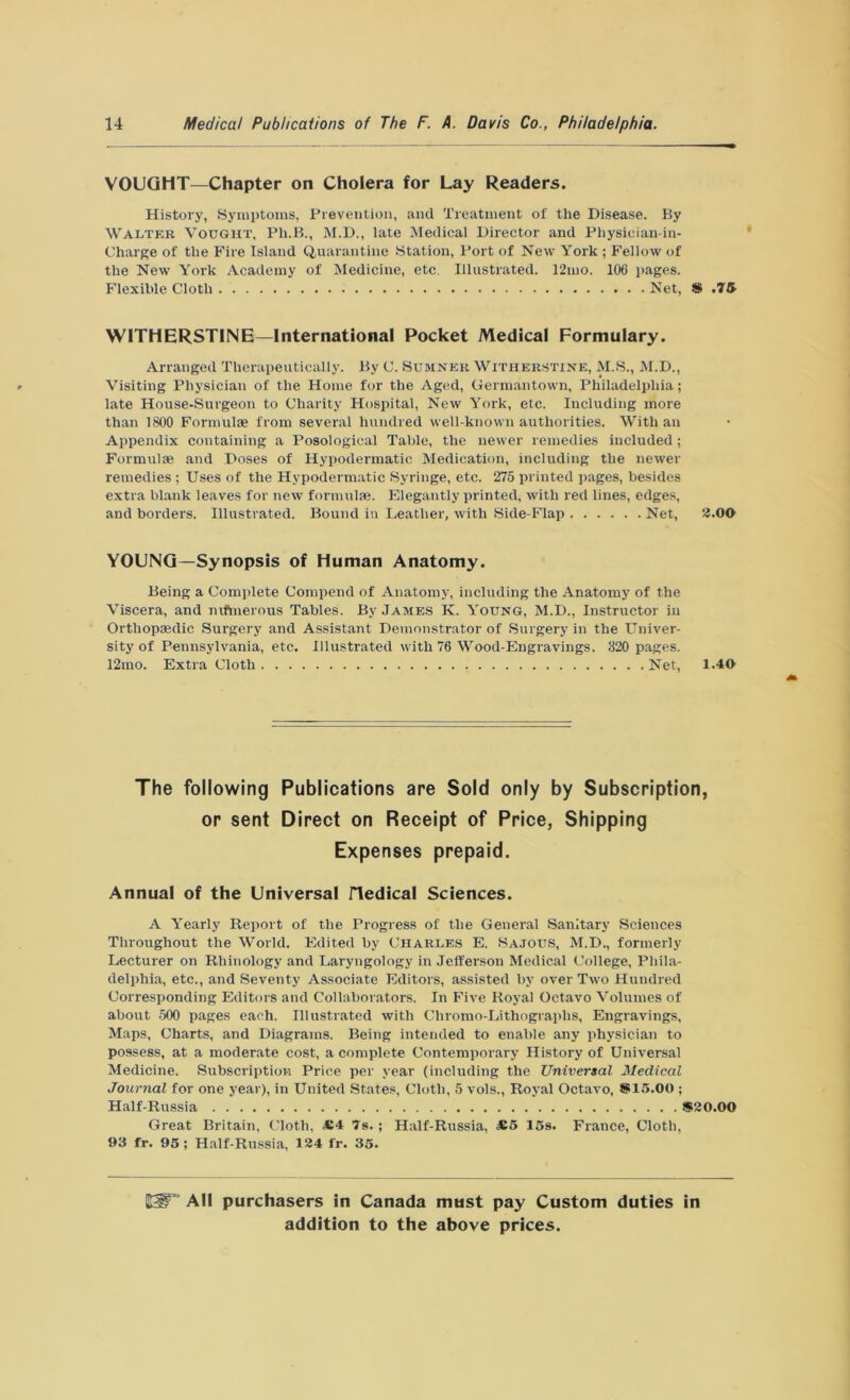 VOUGHT—Chapter on Cholera for Lay Readers. History, Symptoms, Prevention, and Treatment of the Disease. By Walter Vought, Ph.B., M.D., late Medical Director and Physician-in- Charge of the Fire Island Quarantine Station, Port of New York ; Fellow of the New York Academy of Medicine, etc. Illustrated. 12mo. 106 pages. Flexible Cloth Net, # .75 WITHERSTINE—International Pocket Medical Formulary. Arranged Therapeutically. By C. Sumner Witherstine, M.S., M.D., Visiting Physician of the Home for the Aged, Germantown, Philadelphia; late House-Surgeon to Charity Hospital, New York, etc. Including more than 1800 Formulae from several hundred well-known authorities. With an Appendix containing a Posological Table, the newer remedies included; Formulae and Doses of Hypodermatic Medication, including the newer remedies ; Uses of the Hypodermatic Syringe, etc. 275 printed pages, besides extra blank leaves for new formulae. Elegantly printed, with red lines, edges, and borders. Illustrated. Bound in Leather, with Side-Flap Net, 2.00 YOUNG—Synopsis of Human Anatomy. Being a Complete Compend of Anatomy, including the Anatomy of the Viscera, and nifmerous Tables. By James K. Young, M.D., Instructor in Orthopaedic Surgery and Assistant Demonstrator of Surgery in the Univer- sity of Pennsylvania, etc. Illustrated with 76 Wood-Engravings. 320 pages. 12mo. Extra Cloth Net, 1.40 The following Publications are Sold only by Subscription, or sent Direct on Receipt of Price, Shipping Expenses prepaid. Annual of the Universal Hedical Sciences. A Yearly Report of the Progress of the General Sanitary Sciences Throughout the World. Edited by Charles E. Sajous, M.D., formerly Lecturer on Rhinology and Laryngology in Jefferson Medical College, Phila- delphia, etc., and Seventy Associate Editors, assisted by over Two Hundred Corresponding Editors and Collaborators. In Five Royal Octavo Volumes of about 500 pages each. Illustrated with Chromo-Lithographs, Engravings, Maps, Charts, and Diagrams. Being intended to enable any physician to possess, at a moderate cost, a complete Contemporary History of Universal Medicine. Subscription Price per year (including the Universal Medical Journal for one year), in United States, Cloth, 5 vols., Royal Octavo, *15.00 ; Half-Russia *20.00 Great Britain, Cloth, £4 7s. ; Half-Russia, *5 15s. France, Cloth, 93 fr. 95 ; Half-Russia, 124 fr. 35. IE3F“ All purchasers in Canada must pay Custom duties in