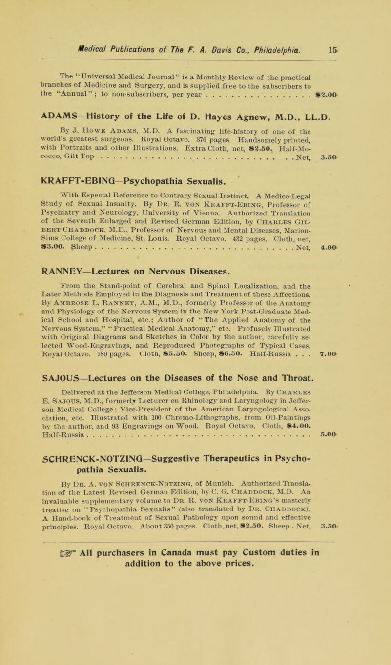 The “Universal Medical Journal” is a Monthly Review of the practical branches of Medicine and Surgery, and is supplied free to the subscribers to the Annual”; to non-subscribers, per year *2.00 ADAMS—History of the Life of D. Hayes Agnew, M.D., LL.D. By J. Howe Adams, M.D. A fascinating life-history of one of the world’s greatest surgeons. Royal Octavo. 376 pages. Handsomely printed, with Portraits and other Illustrations. Extra Cloth, net, *2.50. Half-Mo- rocco, Gilt Top Net, 3.50 KRAFFT-EBINQ—Psychopathia Sexualis. With Especial Reference to Contrary Sexual Instinct. A Medico-Legal Study of Sexual Insanity. By Dr. R. von Kkafft-Ebing, Professor of Psychiatry and Neurology, University of Vienna. Authorized Translation of the Seventh Enlarged and Revised German Edition, by Charles Gil- bert Chaddock, M.D., Professor of Nervous and Mental Diseases, Marion- Siras College of Medicine, St. Louis. Royal Octavo. 432 pages. Cloth, net, *3.00. gheep Net, 4.00 RANNEY—Lectures on Nervous Diseases. From the Stand-point of Cerebral and Spinal Localization, and the Later Methods Employed in the Diagnosis and Treatment of these Affections. By Ambrose L. Ranney, A.M., M.D., formerly Professor of the Anatomy and Physiology of the Nervous System in the New York Post-Graduate Med- ical School and Hospital, etc.; Author of “The Applied Anatomy of the Nervous System,” “Practical Medical Anatomy,” etc. Profusely Illustrated with Original Diagrams and Sketches in Color by the author, carefully se- lected Wood-Engravings, and Reproduced Photographs of Typical Cases. Royal Octavo. 780 pages. Cloth, *5.50. Sheep, *6.50. Half-Russia . . . 7.00 SAJOUS—Lectures on the Diseases of the Nose and Throat. Delivered at the Jefferson Medical College, Philadelphia. By Charles E. Sajous, M.D., formerly Lecturer on Rhinology and Laryngology in Jeffer- son Medical College; Vice-President of the American Laryngological Asso- ciation, etc. Illustrated with 100 Chromo-Lithographs, from Oil-Paintings by the author, and 93 Engravings on Wood. Royal Octavo. Cloth, *4.00. Half-Russia 5.00 SCHRENCK-NOTZING—Suggestive Therapeutics in Psycho= pathia Sexualis. By Dr. A. von Schrenck-Notzing, of Munich. Authorized Transla- tion of the Latest Revised German Edition, by C. G. Chaddock, M.D. An invaluable supplementary volume to I)r. R. von Krafft-Ebing's masterly treatise on “Psychopathia Sexualis” (also translated by Dr. Chaddock). A Hand-book of Treatment of Sexual Pathology upon sound and effective principles. Royal Octavo. About 350 pages. Cloth, net, *2.50. Sheep . Net, 3.50 All purchasers in Canada must pay Custom duties in