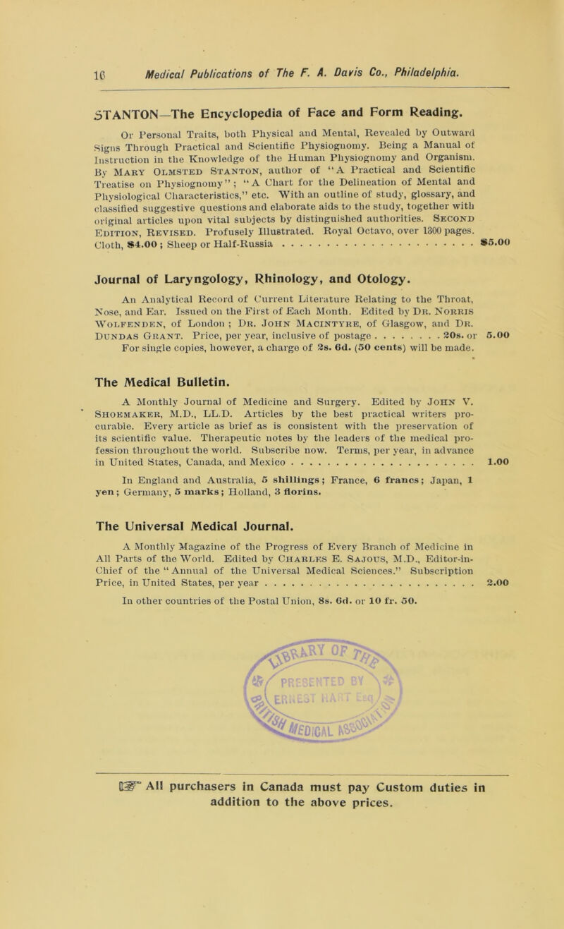 .STANTON—'The Encyclopedia of Face and Form Reading. Or Personal Traits, both Physical and Mental, Revealed by Outward Signs Through Practical and Scientific Physiognomy. Being a Manual of Instruction in the Knowledge of the Human Physiognomy and Organism. By Mary Olmsted Stanton, author of “A Practical and Scientific Treatise on Physiognomy”; “A Chart for the Delineation of Mental and Physiological Characteristics,” etc. With an outline of study, glossary, and classified suggestive questions and elaborate aids to the study, together with original articles upon vital subjects by distinguished authorities. Second Edition, Revised. Profusely Illustrated. Royal Octavo, over 1300 pages. Cloth, *4.00 ; Sheep or Half-Russia S5.00 Journal of Laryngology, Rhinology, and Otology. An Analytical Record of Current Literature Relating to the Throat, Nose, and Ear. Issued on the First of Each Month. Edited by Dr. Norris Wolfenden, of London ; Dr. John Macintyre, of Glasgow, and Dr. Dundas Grant. Price, per year, inclusive of postage 20s. or 5.00 For single copies, however, a charge of 2s. 6d. (50 cents) will be made. The Medical Bulletin. A Monthly Journal of Medicine and Surgery. Edited by John V. Shoemaker, M.D., LL.D. Articles by the best practical writers pro- curable. Every article as brief as is consistent with the preservation of its scientific value. Therapeutic notes by the leaders of the medical pro- fession throughout the world. Subscribe now. Terms, per year, in advance in United States, Canada, and Mexico 1.00 In England and Australia, 5 shillings; France, 6 francs; Japan, 1 yen ; Germany, 5 marks ; Holland, 3 florins. The Universal Medical Journal. A Monthly Magazine of the Progress of Every Branch of Medicine in All Parts of the World. Edited by Charles E. Sajotis, M.D., Editor-in- Chief of the “Annual of the Universal Medical Sciences.” Subscription Price, in United States, per year 2.00 In other countries of the Postal Union, 8s. 6d. or 10 fr. 50. SSf* All purchasers in Canada must pay Custom duties in