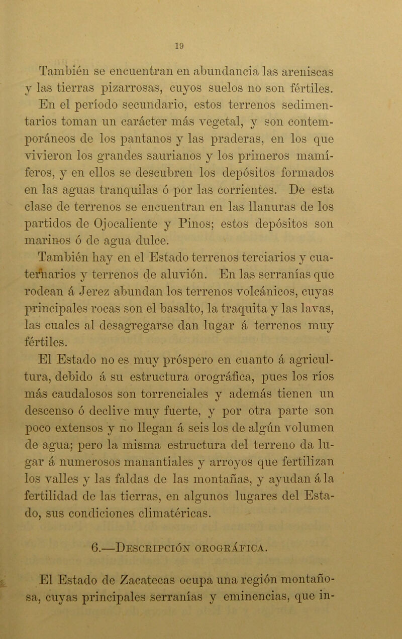 También se encuentran en abundancia las areniscas y las tierras pizarrosas, cuyos suelos no son fértiles. En el periodo secundario, estos terrenos sedimen- tarios toman un carácter más vegetal, y son contem- poráneos de los pantanos y las praderas, en los que vivieron los grandes saurianos y los primeros mamí- feros, y en ellos se descubren los depósitos formados en las aguas tranquilas ó por las corrientes. De esta clase de terrenos se encuentran en las llanuras de los partidos de Oj ocaliente y Pinos; estos depósitos son marinos ó de agua dulce. También hay en el Estado terrenos terciarios y cua- ternarios y terrenos de aluvión. En las serranías que rodean á Jerez abundan los terrenos volcánicos, cuyas principales rocas son el basalto, la traquita y las lavas, las cuales al desagregarse dan lugar á terrenos muy fértiles. El Estado no es muy próspero en cuanto á agricul- tura, debido á su estructura orográfica, pues los ríos más caudalosos son torrenciales y además tienen un descenso ó declive muy fuerte, y por otra parte son poco extensos y no llegan á seis los de algún volumen de agua; pero la misma estructura del terreno da lu- gar á numerosos manantiales y arroyos que fertilizan los valles y las faldas de las montañas, y ayudan á la fertilidad de las tierras, en algunos lugares del Esta- do, sus condiciones climatéricas. 6.—Descripción orográfica. El Estado de Zacatecas ocupa una región montaño- sa, cuyas principales serranías y eminencias, que in-