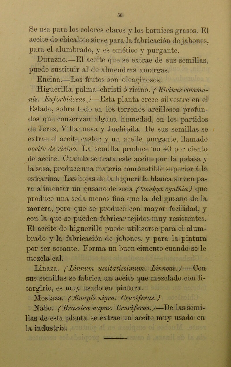 Se usa para los colores claros y los barnices grasos. El aceite ele cliicaloto sirve para la fabricación desabones, para el alumbrado, y es emético y purgante. Durazno.—El aceite que se extrae de sus semillas, puede sustituir al de almendras amargas. Encina.—Los frutos son oleaginosos. Higuerilla, palma-christi ó ricino. fRicinus commu- nis. Euforbiáceas.J—Esta planta crece silvestre en el Estado, sobre todo en los terrenos arcillosos profun- dos que conservan alguna humedad, en los partidos de Jerez, Villanueva y Juchipila. De sus semillas se extrae el aceite castor y un aceite purgante, llamado aceite de ricino. La semilla produce un 40 por ciento de aceite. Cuando se trata este aceite por la potasa y la sosa, produce una materia combustible superior á la estearina. Las hojas de la higuerilla blanca sirven pa- ra alimentar un gusano de seda fbombyx cynthiaj que produce una seda menos fina que la del gusano de la morera, pero que se produce con mayor facilidad, y con la que se pueden fabricar tejidos muy resistentes. El aceite de higuerilla puede utilizarse para el alum- brado y la fabricación de jabones, y para la pintura por ser secante. Forma un buen cimento cuando se le mezcla cal. Linaza. (Linnum ussilatissimum. Linneas.J — Con sus semillas se fabrica un aceite que mezclado con li- targirio, es muy usado en pintura. Mostaza. (Sinapis nigra. Cruciferas. J ISTabo. (Brassica napus. Cruciferas. J—De las semi- llas de esta planta se extrae un aceite muy usado en la industria.