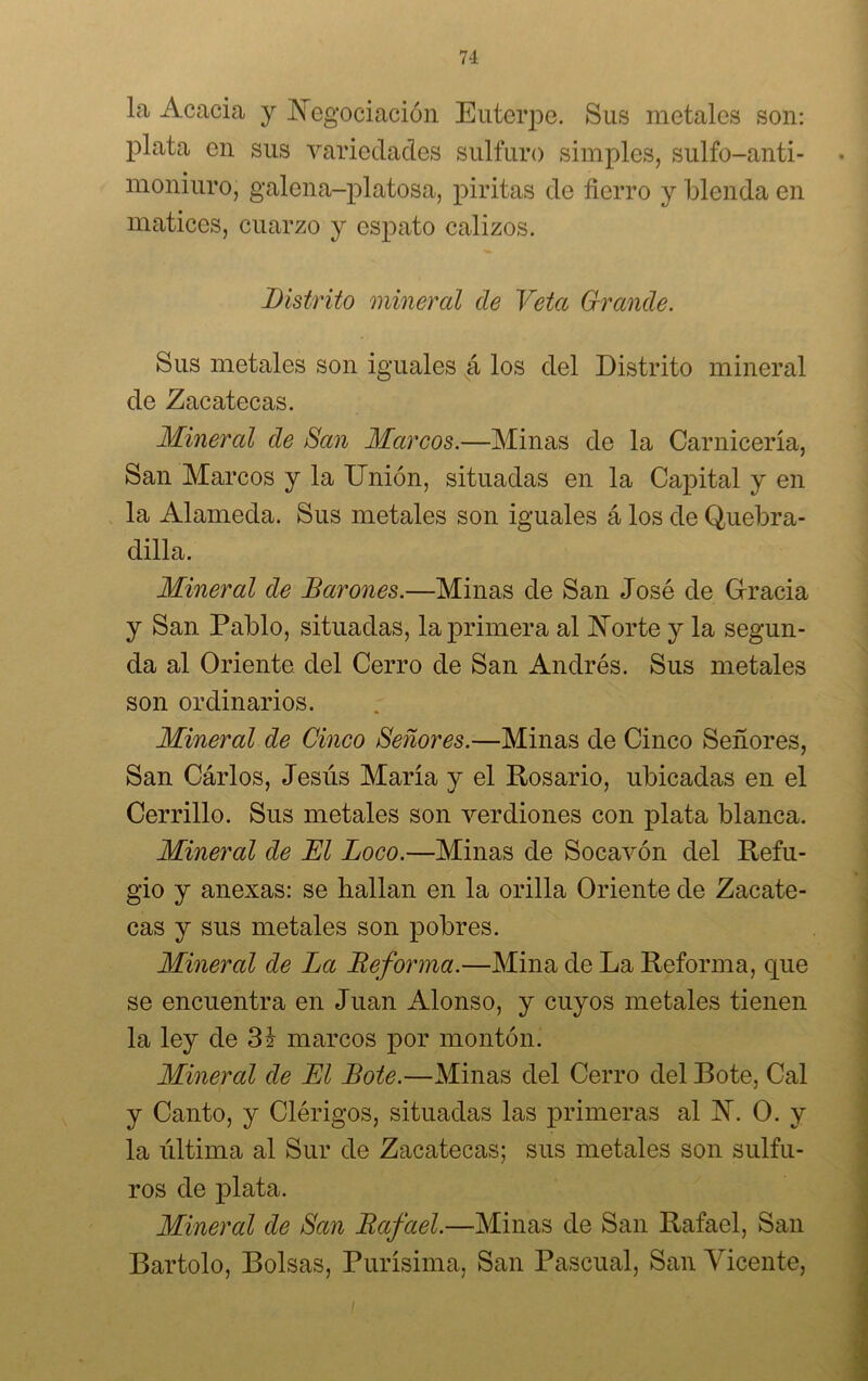 la Acacia y Negociación Euterpe. Sus metales son: plata en sus variedades sulfuro simples, sulfo-anti- moniuro, galena-platosa, piritas de fierro y blenda en matices, cuarzo y espato calizos. Distrito mineral de Veta Grande. Sus metales son iguales á los del Distrito mineral de Zacatecas. Mineral de San Marcos.—Minas de la Carnicería, San Marcos y la Unión, situadas en la Capital y en la Alameda. Sus metales son iguales á los de Quebra- dilla. Mineral de Barones.—Minas de San José de Gracia y San Pablo, situadas, la primera al Norte y la segun- da al Oriente del Cerro de San Andrés. Sus metales son ordinarios. Mineral de Cinco Señores.—Minas de Cinco Señores, San Carlos, Jesús Maria y el Rosario, ubicadas en el Cerrillo. Sus metales son verdiones con plata blanca. Mineral de El Loco.—Minas de Socavón del Refu- gio y anexas: se hallan en la orilla Oriente de Zacate- cas y sus metales son pobres. Mineral de La Deforma.—Mina de La Reforma, que se encuentra en Juan Alonso, y cuyos metales tienen la ley de 3 i marcos por montón. Mineral de El Bote.—Minas del Cerro del Bote, Cal y Canto, y Clérigos, situadas las primeras al N. O. y la última al Sur de Zacatecas; sus metales son sulfu- ros de plata. Mineral de San Bafael.—Minas de San Rafael, San Bartolo, Bolsas, Purísima, San Pascual, San Vicente, /