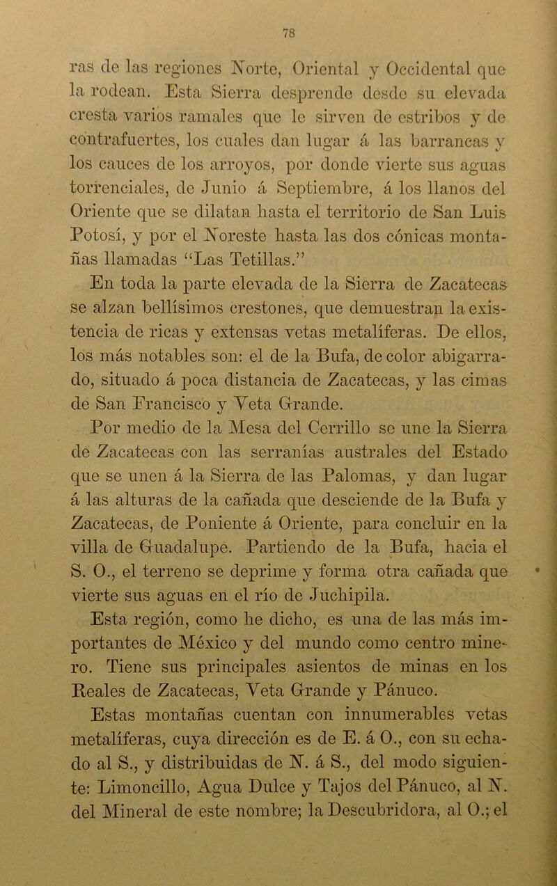 ras de las regiones Norte, Oriental y Occidental que la rodean. Esta Sierra desprende desde su elevada cresta varios ramales que le sirven de estribos y de contrafuertes, los cuales dan lugar á las barrancas y los cauces de los arroyos, por donde vierte sus aguas torrenciales, de Junio á Septiembre, á los llanos del Oriente que se dilatan hasta el territorio de San Luis Potosí, y por el Noreste hasta las dos cónicas monta- ñas llamadas “Las Tetillas.” En toda la parte elevada de la Sierra de Zacatecas se alzan bellísimos crestones, que demuestran la exis- tencia de ricas y extensas vetas metalíferas. De ellos, los más notables son: el de la Bufa, de color abigarra- do, situado á poca distancia de Zacatecas, y las cimas de San Francisco y Yeta Grande. Por medio de la Mesa del Cerrillo se une la Sierra de Zacatecas con las serranías australes del Estado que se unen á la Sierra de las Palomas, y dan lugar á las alturas de la cañada que desciende de la Bufa y Zacatecas, de Poniente á Oriente, para concluir en la villa de Guadalupe. Partiendo de la Bufa, hacia el S. O., el terreno se deprime y forma otra cañada que vierte sus aguas en el río de Juchipila. Esta región, como he dicho, es una de las más im- portantes de México y del mundo como centro mine- ro. Tiene sus principales asientos de minas en los Reales de Zacatecas, Yeta Grande y Pánuco. Estas montañas cuentan con innumerables vetas metalíferas, cuya dirección es de E. á O., con su echa- do al S., y distribuidas de N. á S., del modo siguien- te: Limoncillo, Agua Dulce y Tajos del Pánuco, al N. del Mineral de este nombre; la Descubridora, al O.; el