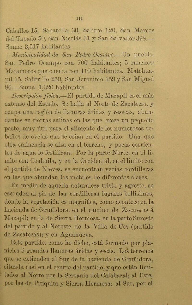 Caballos 15, Sabanilla 30, Salitre 120, San Marcos del Tapado 50, San Nicolás 31 y San Salvador 398.— Suma: 3,517 habitantes. Municipalidad de San Pedro Ocampo.—Un pueblo: San Pedro Ocampo con 700 habitantes; 5 ranchos: Matamoros que cuenta con 110 habitantes, Matehua- pil 15, Salitrillo 250, San Jerónimo 159 y San Miguel 86.—Suma: 1,320 habitantes. 7 \ Descripción física.—El partido de Mazapil es el más extenso del Estado. Se halla al Norte de Zacatecas, y ocupa una región de llanuras áridas y resecas, abun- dantes en tierras salinas en las que crece un pequeño pasto, muy útil para el alimento de los numerosos re- baños de ovejas que se crian en el partido. Una que otra eminencia se alza en el terreno, y pocas corrien- tes de agua lo fertilizan. Por la parte Norte, en el lí- mite con Coahuila, y en la Occidental, en el límite con el partido de Nieves, se encuentran varias cordilleras en las cpie abundan los metales de diferentes clases. En medio de aquella naturaleza triste y agreste, se esconden al pie de las cordilleras lugares bellísimos, donde la vegetación es magnífica, como acontece en la hacienda de Gruñidora, en el camino de Zacatecas á Mazapil; en la de Sierra Hermosa, en la parte Sureste del partido y al Noreste de la Villa de Cos (partido de Zacatecas); y en Aguanueva. Este partido, como he dicho, está formado por pla- nicies ó grandes llanuras áridas y secas. Los terrenos que se extienden al Sur de la hacienda de Gruñidora, situada casi en el centro del partido, y que están limi- tados al Norte por la Serranía del Calabazal; al Este, por las de Pitiquita y Sierra Hermosa; al Sur, por el