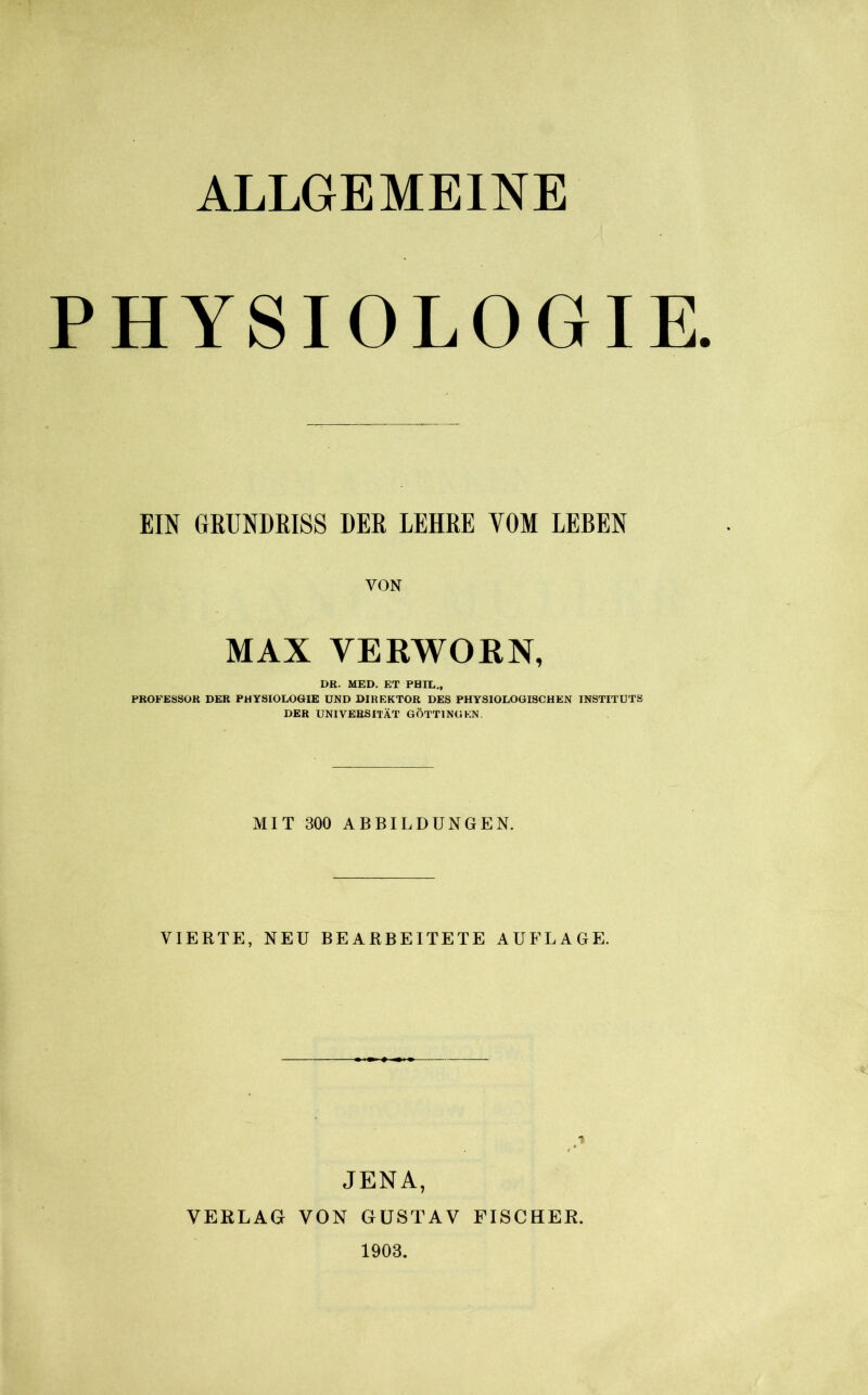 ALLGEMEINE PHYSIOLOGIE. EIN GRUNDRISS DER LEHRE VOM LEBEN VON MAX VERWOKN, DR. MED. ET PHIL., PROFESSOR DER PHYSIOLOGIE UND DIREKTOR DES PHYSIOLOGISCHEN INSTITUTS DER UNIVERSITÄT GÖTTI NO KN. MIT 300 ABBILDUNGEN. VIERTE, NEU BEARBEITETE AUFLAGE. JENA, VERLAG VON GUSTAV FISCHER. 1903,
