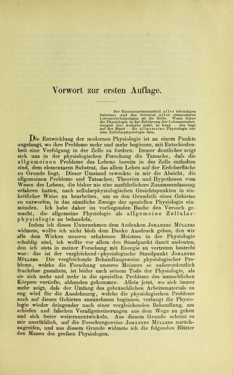 Vorwort zur ersten Auflage. Der Elenientarbestandteil aller lebendigen Substanz und das Substrat aller elementaren Lebenserscheinungen ist die Zelle. Wenn daher die Physiologie in der Erklärung der Lebenserschei- nungen ihre Aufgabe sieht, so kann — das liegt auf der Hand — die allgemeine Physiologie nur eine Zellularphysiologie sein. Die Entwicklung der modernen Physiologie ist an einem Punkte angelangt, wo ihre Probleme mehr und mehr beginnen, mit Entschieden- heit eine Verfolgung in der Zelle zu fordern. Immer deutlicher zeigt sich uns in der physiologischen Forschung die Tatsache, dafs die allgemeinen Probleme des Lebens bereits in der Zelle enthalten sind, dem elementaren Substrat, das allem Leben auf der Erdoberfläche zu Grunde liegt. Dieser Umstand erweckte in mir die Absicht, die allgemeinen Probleme und Tatsachen, Theorien und Hypothesen vom Wesen des Lebens, die bisher nie eine ausführlichere Zusammenfassung erfahren hatten, nach zellularphysiologischen Gesichtspunkten in ein- heitlicher Weise zu bearbeiten, um so den Grundrifs eines Gebietes zu entwerfen, in das sämtliche Zweige der speziellen Physiologie ein- münden. Ich habe daher im vorliegenden Buche den Versuch ge- macht, die allgemeine Physiologie als allgemeine Zellular- physiologie zu behandeln. Indem ich dieses Unternehmen dem Andenken Johannes Müllers widmete, wollte ich nicht blofs dem Danke Ausdruck geben, den wir alle dem Wirken unseres erhabenen Meisters in der Physiologie schuldig sind, ich wollte vor allem den Standpunkt damit andeuten, den ich stets in meiner Forschung mit Energie zu vertreten bestrebt war: das ist der vergleichend - physiologische Standpunkt Johannes Müllers. Die vergleichende Behandlungsweise physiologischer Pro- bleme , welche die Forschung unseres Meisters so aufserordentlich fruchtbar gestaltete, ist leider nach seinem Tode der Physiologie, als sie sich mehr und mehr in die speziellen Probleme des menschlichen Körpers vertiefte, abhanden gekommen. Allein jetzt, wo sich immer mehr zeigt, dafs der Umfang des gebräuchlichen Arbeitsmaterials zu eng wird für die Ausdehnung, welche die physiologischen Probleme auch auf diesen Gebieten anzunehmen beginnen, verlangt die Physio- logie wieder dringender nach einer vergleichenden Behandlung, um schiefen und falschen Verallgemeinerungen aus dem Wege zu gehen und sich freier weiterzuentwickeln. Aus diesem Grunde scheint es mir unerläfslich, auf die Forschungsweise Johannes Müllers zurück- zugreifen, und aus diesem Grunde widmete ich die folgenden Blätter den Manen des grofsen Physiologen.