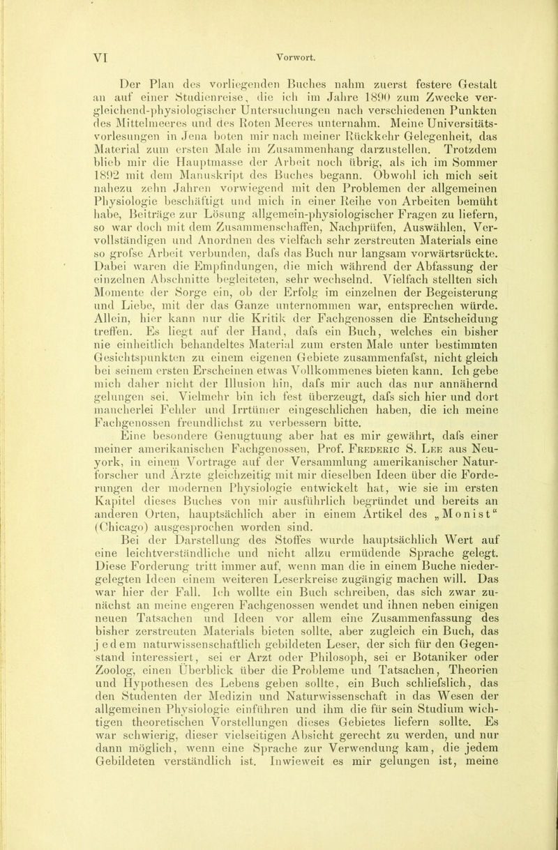 Der Plan des vorliegenden Buches nahm zuerst festere Gestalt an auf einer Studienreise, die ich im Jahre 1890 zum Zwecke ver- gleichend-physiologischer Untersuchungen nach verschiedenen Punkten des Mittelnieeres und des Roten Meeres unternahm. Meine Universitäts- vorlesungen in Jena boten mir nach meiner Rückkehr Gelegenheit, das Material zum ersten Male im Zusammenhang darzustellen. Trotzdem blieb mir die Hauptmasse der Arbeit noch übrig, als ich im Sommer 1892 mit dem Manuskript des Buches begann. Obwohl ich mich seit nahezu zehn Jahren vorwiegend mit den Problemen der allgemeinen Physiologie beschäftigt und mich in einer Reihe von Arbeiten bemüht habe, Beiträge zur Lösung allgemein-physiologischer Fragen zu liefern, so war doch mit dem Zusammenschaffen, Nachprüfen, Auswählen, Ver- vollständigen und Anordnen des vielfach sehr zerstreuten Materials eine so grofse Arbeit verbunden, dafs das Buch nur langsam vorwärtsrückte. Dabei waren die Empfindungen, die mich während der Abfassung der einzelnen Abschnitte begleiteten, sehr wechselnd. Vielfach stellten sich Momente der Sorge ein, ob der Erfolg im einzelnen der Begeisterung und Liebe, mit der das Ganze unternommen war, entsprechen würde. Allein, hier kann nur die Kritik der Fachgenossen die Entscheidung treffen. Es liegt auf der Hand, dafs ein Buch, welches ein bisher nie einheitlich behandeltes Material zum ersten Male unter bestimmten Gesichtspunkten zu einem eigenen Gebiete zusammenfafst, nicht gleich bei seinem ersten Erscheinen etwas Vollkommenes bieten kann. Ich gebe mich daher nicht der Illusion hin, dafs mir auch das nur annähernd gelungen sei. Vielmehr bin ich fest überzeugt, dafs sich hier und dort mancherlei Fehler und Irrtünier eingeschlichen haben, die ich meine Fachgenossen freundlichst zu verbessern bitte. Eine besondere Genugtuung aber hat es mir gewährt, dafs einer meiner amerikanischen Fachgenossen, Prof. Fredjckic S. Lee aus Neu- york, in einem Vor trage auf der Versammlung amerikanischer Natur- forscher und Arzte gleichzeitig mit mir dieselben Ideen über die Forde- rungen der modernen Physiologie entwickelt hat, wie sie im ersten Kapitel dieses Buches von mir ausführlich begründet und bereits an anderen Orten, hauptsächlich aber in einem Artikel des „Monist“ (Chicago) ausgesprochen worden sind. Bei der Darstellung des Stoffes wurde hauptsächlich Wert auf eine leichtverständliche und nicht allzu ermüdende Sprache gelegt. Diese Forderung tritt immer auf, wenn man die in einem Buche nieder- gelegten Ideen einem weiteren Leserkreise zugängig machen will. Das war hier der Fall. Ich wollte ein Buch schreiben, das sich zwar zu- nächst an meine engeren Fachgenossen wendet und ihnen neben einigen neuen Tatsachen und Ideen vor allem eine Zusammenfassung des bisher zerstreuten Materials bieten sollte, aber zugleich ein Buch, das j edem naturwissenschaftlich gebildeten Leser, der sich für den Gegen- stand interessiert, sei er Arzt oder Philosoph, sei er Botaniker oder Zoolog, einen Überblick über die Probleme und Tatsachen, Theorien und Hypothesen des Lebens geben sollte, ein Buch schliefslich, das den Studenten der Medizin und Naturwissenschaft in das Wesen der allgemeinen Physiologie einführen und ihm die für sein Studium wich- tigen theoretischen Vorstellungen dieses Gebietes liefern sollte. Es war schwierig, dieser vielseitigen Absicht gerecht zu werden, und nur dann möglich, wenn eine Sprache zur Verwendung kam, die jedem Gebildeten verständlich ist. Inwieweit es mir gelungen ist, meine