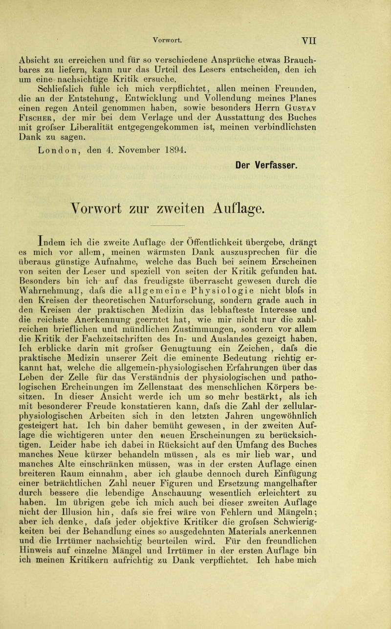 Absicht zu erreichen und für so verschiedene Ansprüche etwas Brauch- bares zu liefern, kann nur das Urteil des Lesers entscheiden, den ich um eine nachsichtige Kritik ersuche. Schliefslich fühle ich mich verpflichtet, allen meinen Freunden, die an der Entstehung, Entwicklung und Vollendung meines Planes einen regen Anteil genommen haben, sowie besonders Herrn Gustav Fischek, der mir bei dem Verlage und der Ausstattung des Buches mit grofser Liberalität entgegengekommen ist, meinen verbindlichsten Dank zu sagen. London, den 4. November 1894. Der Verfasser. Vorwort zur zweiten Auflage. Indem ich die zweite Auflage der Öffentlichkeit übergebe, drängt es mich vor allem, meinen wärmsten Dank auszusprechen für die überaus günstige Aufnahme, welche das Buch bei seinem Erscheinen von seiten der Leser und speziell von seiten der Kritik gefunden hat. Besonders bin ich auf das freudigste überrascht gewesen durch die Wahrnehmung, dafs die allgemeine Physiologie nicht blofs in den Kreisen der theoretischen Naturforschung, sondern grade auch in den Kreisen der praktischen Medizin das lebhafteste Interesse und die reichste Anerkennung geerntet hat, wie mir nicht nur die zahl- reichen brieflichen und mündlichen Zustimmungen, sondern vor allem die Kritik der Fachzeitschriften des In- und Auslandes gezeigt haben. Ich erblicke darin mit grofser Genugtuung ein Zeichen, dafs die praktische Medizin unserer Zeit die eminente Bedeutung richtig er- kannt hat, welche die allgemein-physiologischen Erfahrungen über das Leben der Zelle für das Verständnis der physiologischen und patho- logischen Ercheinungen im Zellenstaat des menschlichen Körpers be- sitzen. In dieser Ansicht werde ich um so mehr bestärkt, als ich mit besonderer Freude konstatieren kann, dafs die Zahl der zellular- physiologischen Arbeiten sich in den letzten Jahren ungewöhnlich gesteigert hat. Ich bin daher bemüht gewesen, in der zweiten Auf- lage die wichtigeren unter den neuen Erscheinungen zu berücksich- tigen. Leider habe ich dabei in Bücksicht auf den Umfang des Buches manches Neue kürzer behandeln müssen, als es mir lieb war, und manches Alte einschränken müssen, was in der ersten Auflage einen breiteren Raum einnahm, aber ich glaube dennoch durch Einfügung einer beträchtlichen Zahl neuer Figuren und Ersetzung mangelhafter durch bessere die lebendige Anschauung wesentlich erleichtert zu haben. Im übrigen gebe ich mich auch bei dieser zweiten Auflage nicht der Illusion hin, dafs sie frei wäre von Fehlern und Mängeln; aber ich denke, dafs jeder objektive Kritiker die grofsen Schwierig- keiten bei der Behandlung eines so ausgedehnten Materials anerkennen und die Irrtümer nachsichtig beurteilen wird. Für den freundlichen Hinweis auf einzelne Mängel und Irrtümer in der ersten Auflage bin ich meinen Kritikern aufrichtig zu Dank verpflichtet. Ich habe mich