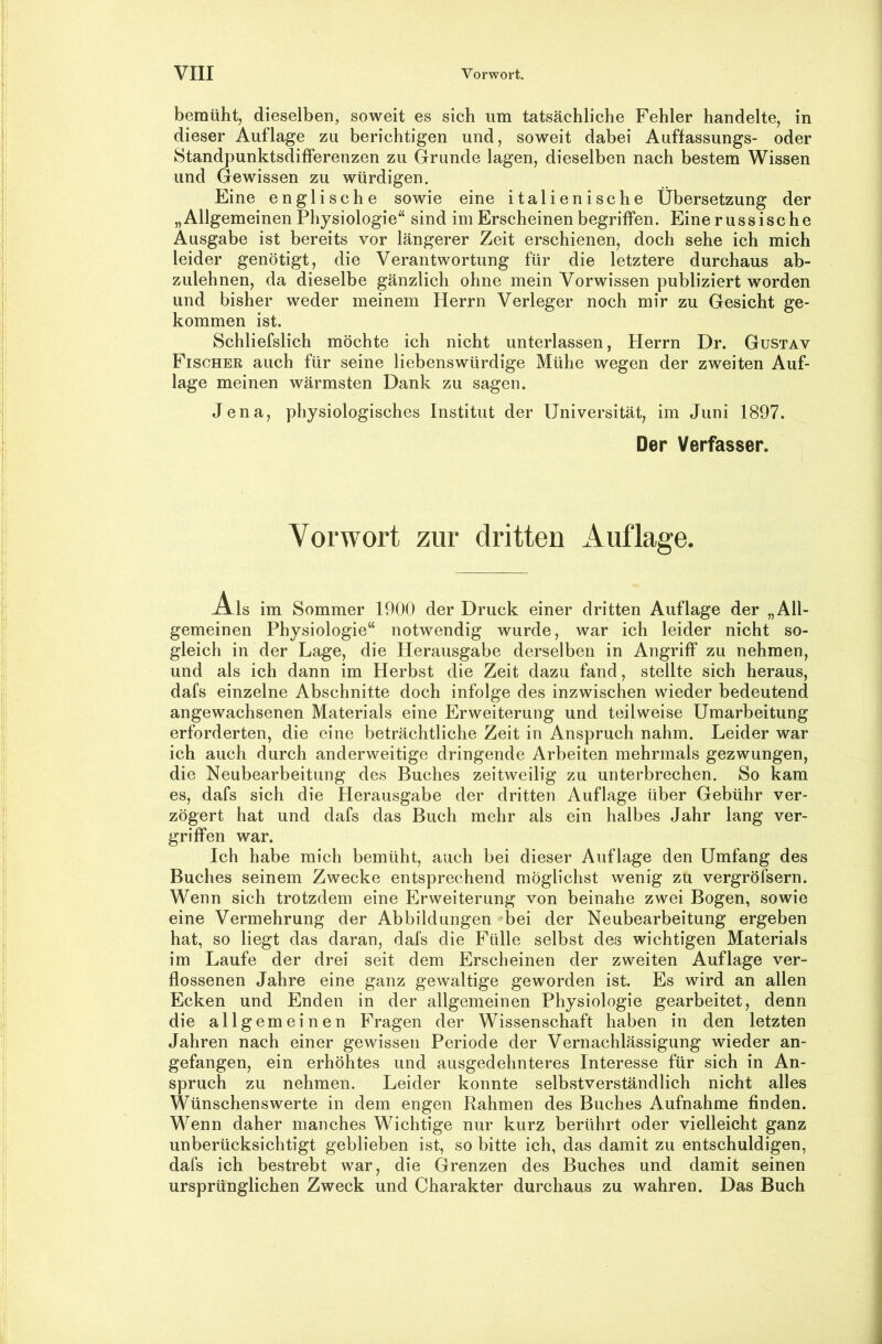 bemüht^ dieselben, soweit es sich um tatsächliche Fehler handelte, in dieser Auflage zu berichtigen und, soweit dabei Auffassungs- oder Standpunktsdifferenzen zu Grunde lagen, dieselben nach bestem Wissen und Gewissen zu würdigen. Eine englische sowie eine italienische Übersetzung der „Allgemeinen Physiologie“ sind im Erscheinen begriffen. Eine russische Ausgabe ist bereits vor längerer Zeit erschienen, doch sehe ich mich leider genötigt, die Verantwortung für die letztere durchaus ab- zulehnen, da dieselbe gänzlich ohne mein Vorwissen publiziert worden und bisher weder meinem Herrn Verleger noch mir zu Gesicht ge- kommen ist. Schliefslich möchte ich nicht unterlassen, Herrn Dr. Gustav Fischer auch für seine liebenswürdige Mühe wegen der zweiten Auf- lage meinen wärmsten Dank zu sagen. Jena, physiologisches Institut der Universität, im Juni 1897. Der Verfasser. Vorwort zur dritten Auflage. Als im Sommer 1900 der Druck einer dritten Auflage der „All- gemeinen Physiologie“ notwendig wurde, war ich leider nicht so- gleich in der Lage, die Herausgabe derselben in Angriff zu nehmen, und als ich dann im Herbst die Zeit dazu fand, stellte sich heraus, dafs einzelne Abschnitte doch infolge des inzwischen wieder bedeutend angewachsenen Materials eine Erweiterung und teilweise Umarbeitung erforderten, die eine beträchtliche Zeit in Anspruch nahm. Leider war ich auch durch anderweitige dringende Arbeiten mehrmals gezwungen, die Neubearbeitung des Buches zeitweilig zu unterbrechen. So kam es, dafs sich die Herausgabe der dritten Auflage über Gebühr ver- zögert hat und dafs das Buch mehr als ein halbes Jahr lang ver- griffen war. Ich habe mich bemüht, auch bei dieser Auflage den Umfang des Buches seinem Zwecke entsprechend möglichst wenig zu vergröfsern. Wenn sich trotzdem eine Erweiterung von beinahe zwei Bogen, sowie eine Vermehrung der Abbildungen *'bei der Neubearbeitung ergeben hat, so liegt das daran, dafs die Fülle selbst des wichtigen Materials im Laufe der drei seit dem Erscheinen der zweiten Auflage ver- flossenen Jahre eine ganz gewaltige geworden ist. Es wird an allen Ecken und Enden in der allgemeinen Physiologie gearbeitet, denn die allgemeinen Fragen der Wissenschaft haben in den letzten Jahren nach einer gewissen Periode der Vernachlässigung wieder an- gefangen, ein erhöhtes und ausgedehnteres Interesse für sich in An- spruch zu nehmen. Leider konnte selbstverständlich nicht alles Wünschenswerte in dem engen Rahmen des Buches Aufnahme finden. Wenn daher manches Wichtige nur kurz berührt oder vielleicht ganz unberücksichtigt geblieben ist, so bitte ich, das damit zu entschuldigen, dafs ich bestrebt war, die Grenzen des Buches und damit seinen ursprünglichen Zweck und Charakter durchaus zu wahren. Das Buch