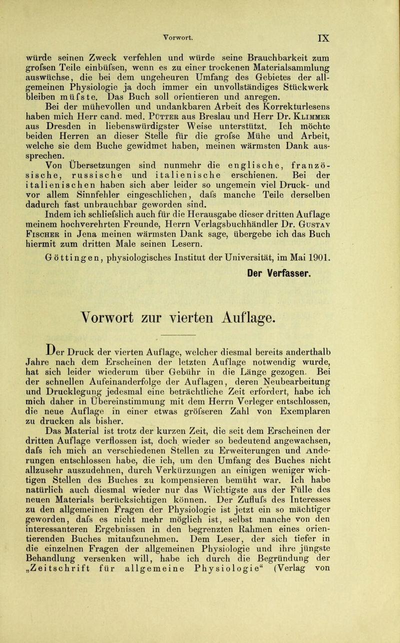 würde seinen Zweck verfehlen und würde seine Brauchbarkeit zum grofsen Teile einbüfsen, wenn es zu einer trockenen Materialsammlung auswüchse, die bei dem ungeheuren Umfang des Gebietes der all- gemeinen Physiologie ja doch immer ein unvollständiges Stückwerk bleiben müfste. Das Buch soll orientieren und anregen. Bei der mühevollen und undankbaren Arbeit des Korrekturlesens haben mich Herr cand. med. Pütter aus Breslau und Herr Dr. Klimmer aus Dresden in liebenswürdigster Weise unterstützt. Ich möchte beiden Herren an dieser Stelle für die grofse Mühe und Arbeit, welche sie dem Buche gewidmet haben, meinen wärmsten Dank aus- sprechen. Von Übersetzungen sind nunmehr die englische, franzö- sische, russische und italienische erschienen. Bei der italienischen haben sich aber leider so ungemein viel Druck- und vor allem Sinnfehler eingeschlichen, dafs manche Teile derselben dadurch fast unbrauchbar geworden sind. Indem ich schliefslich auch für die Herausgabe dieser dritten Auflage meinem hochverehrten Freunde, Herrn Verlagsbuchhändler Dr. Gustav Fischer in Jena meinen wärmsten Dank sage, übergebe ich das Buch hiermit zum dritten Male seinen Lesern. Göttingen, physiologisches Institut der Universität, im Mai 1901. Der Verfasser. Vorwort zur vierten Auflage. Der Druck der vierten Auflage, welcher diesmal bereits anderthalb Jahre nach dem Erscheinen der letzten Auflage notwendig wurde, hat sich leider wiederum über Gebühr in die Länge gezogen. Bei der schnellen Aufeinanderfolge der Auflagen, deren Neubearbeitung und Drucklegung jedesmal eine beträchtliche Zeit erfordert, habe ich mich daher in Übereinstimmung mit dem Herrn Verleger entschlossen, die neue Auflage in einer etwas gröfseren Zahl von Exemplaren zu drucken als bisher. Das Material ist trotz der kurzen Zeit, die seit dem Erscheinen der dritten Auflage verflossen ist, doch wieder so bedeutend angewachsen, dafs ich mich an verschiedenen Stellen zu Erweiterungen und Ände- rungen entschlossen habe, die ich, um den Umfang des Buches nicht allzusehr auszudehnen, durch Verkürzungen an einigen weniger wich- tigen Stellen des Buches zu kompensieren bemüht war. Ich habe natürlich auch diesmal wieder nur das Wichtigste aus der Fülle des neuen Materials berücksichtigen können. Der Zuflufs des Interesses zu den allgemeinen Fragen der Physiologie ist jetzt ein so mächtiger geworden, dafs es nicht mehr möglich ist, selbst manche von den interessanteren Ergebnissen in den begrenzten Rahmen eines orien- tierenden Buches mitaufzunehmen. Dem Leser, der sich tiefer in die einzelnen Fragen der allgemeinen Physiologie und ihre jüngste Behandlung versenken will, habe ich durch die Begründung der „Zeitschrift für allgemeine Physiologie“ (Verlag von