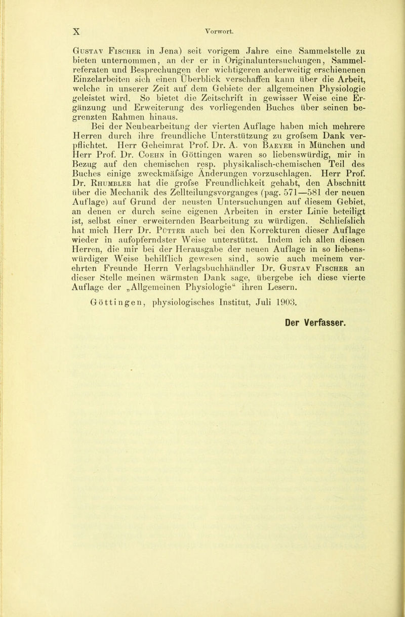 Gustav Fischer in Jena) seit vorigem Jahre eine Sammelstelle zu bieten unternommen, an der er in Originaluntersuchungen, Sammel- referaten und Besprechungen der wichtigeren anderweitig erschienenen Einzelarbeiten sich einen Überblick verschaffen kann über die Arbeit, welche in unserer Zeit auf dem Gebiete der allgemeinen Physiologie geleistet wird. So bietet die Zeitschrift in gewisser Weise eine Er- gänzung und Erweiterung des vorliegenden Buches über seinen be- grenzten Rahmen hinaus. Bei der Neubearbeitung der vierten Auflage haben mich mehrere Herren durch ihre freundliche Unterstützung zu grofsem Dank ver- pflichtet. Herr Geheimrat Prof. Dr. A. von Baeyer in München und Herr Prof. Dr. Coehn in Göttingen waren so liebenswürdig, mir in Bezug auf den chemischen resp. physikalisch-chemischen Teil des Buches einige zweckmäfsige Änderungen vorzuschlagen. Herr Prof. Dr. Rhumbler hat die grofse Freundlichkeit gehabt, den Abschnitt über die Mechanik des Zellteilungsvorganges (pag. 571—581 der neuen Auflage) auf Grund der neusten Untersuchungen auf diesem Gebiet, an denen er durch seine eigenen Arbeiten in erster Linie beteiligt ist, selbst einer erweiternden Bearbeitung zu würdigen. Schliefslich hat mich Herr Dr. Pütter auch bei den Korrekturen dieser Auflage wieder in aufopferndster Weise unterstützt. Indem ich allen diesen Herren, die mir bei der Herausgabe der neuen Auflage in so liebens- würdiger Weise behilflich gewesen sind, sowie auch meinem ver- ehrten Freunde Herrn Verlagsbuchhändler Dr. Gustav Fischer an dieser Stelle meinen wärmsten Dank sage, übergebe ich diese vierte Auflage der „Allgemeinen Physiologie“ ihren Lesern. Göttin gen, physiologisches Institut, Juli 1903. Der Verfasser.