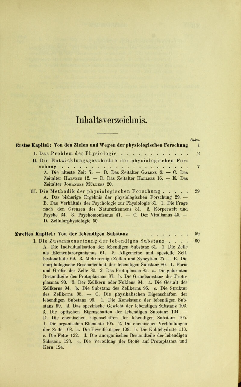 Inhaltsverzeiclinis Seite Erstes Kapitel; Von den Zielen und Weg’en der physiologischen Forschung 1 I. Das Problem der Physiologie 2 II. Die Entwicklungsgeschichte der physiologischen For- schung 7 A. Die älteste Zeit 7. — B. Das Zeitalter Galens 9. — C. Das Zeitalter Harveys 12. — D. Das Zeitalter Hallers 16. — E. Das Zeitalter Johannes Müllers 20. III. Die Methodik der physiologischen Forschung 29 A. Das bisherige Ergebnis der physiologischen Forschung 29. — B. Das Verhältnis der Psychologie zur Physiologie 31. 1. Die Frage nach den Grenzen des Naturerkennens 31. 2. Körperwelt und Psyche 34. 3. Psychomonismus 41. — C. Der Vitalismus 45. — D. Zellularphysiologie 50. Zweites Kapitel; Von der lebendigen Substanz 59 I. Die Zusammensetzung der lebendigen Substanz .... 60 A. Die Individualisation der lebendigen Substanz 61. 1. Die Zelle als Eiernentarorganismus 61. 2. Allgemeine und spezielle Zell- bestandteile 69. 3. Mehrkernige Zellen und Syncytien 77. — B. Die morphologische Beschaffenheit der lebendigen Substanz 80. 1. Form und Gröfse der Zelle 80. 2. Das Protoplasma 85. a. Die geformten Bestandteile des Protoplasmas 87. b. Die Grundsubstanz des Proto- plasmas 90. 3. Der Zellkern oder Nukleus 94. a. Die Gestalt des Zellkerns 94. b. Die Substanz des Zellkerns 96. c. Die Struktur des Zellkerns 98. — C. Die physikalischen Eigenschaften der lebendigen Substanz 99. 1. Die Konsistenz der lebendigen Sub- stanz 99. 2. Das spezifische Gewicht der lebendigen Substanz 103. 3. Die optischen Eigenschaften der lebendigen Substanz 104. — D. Die chemischen Eigenschaften der lebendigen Substanz 105. 1. Die organischen Elemente 105. 2. Die chemischen Verbindungen der Zelle 108. a. Die Eiweifskörper 109. b. Die Kohlehydrate 118. c. Die Fette 122. d. Die anorganischen Bestandteile der lebendigen Substanz 123. e. Die Verteilung der Stoffe auf Protoplasma und Kern 124.