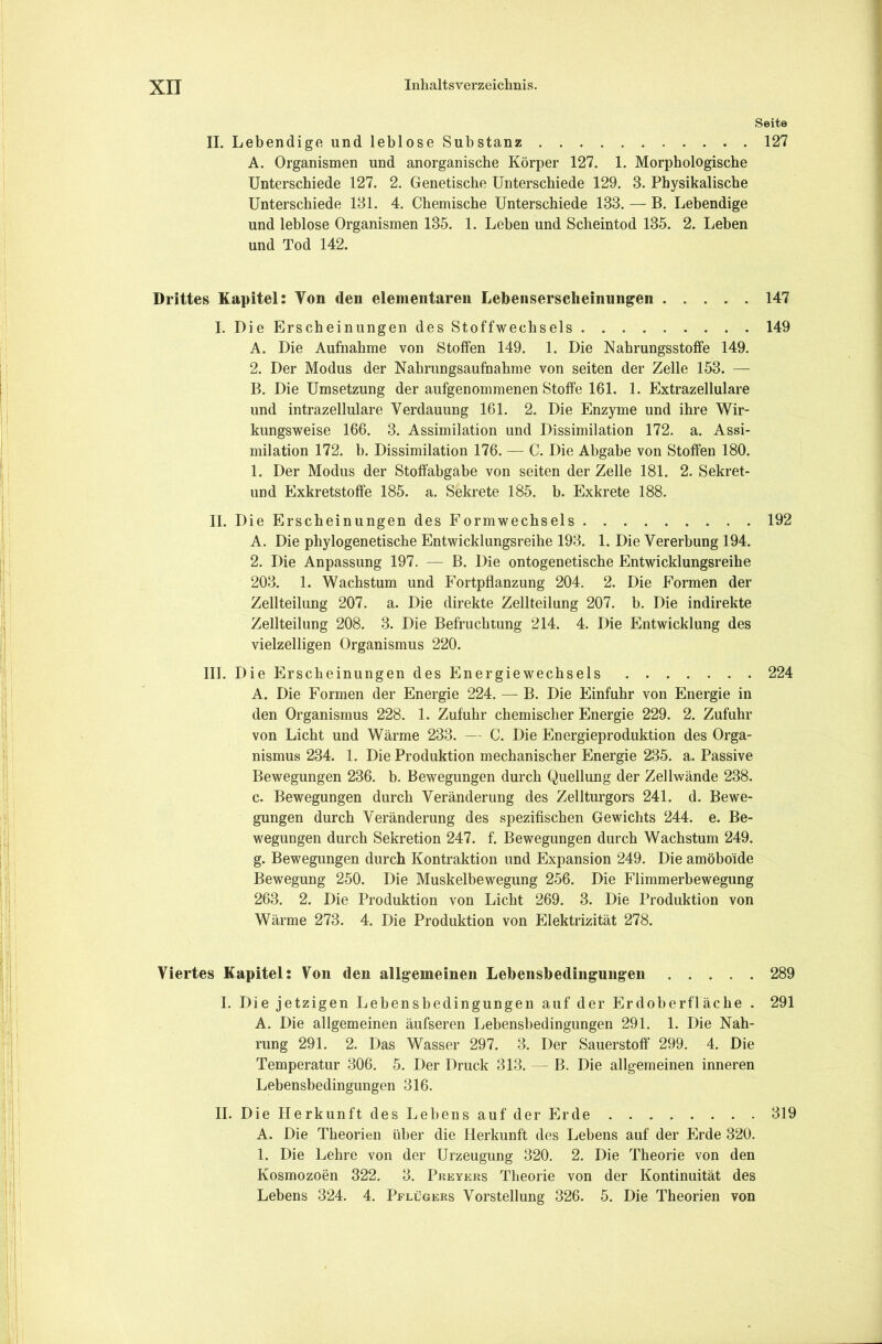 Seite II. Lebendige und leblose Substanz . 127 A. Organismen und anorganische Körper 127. 1. Morphologische Unterschiede 127. 2. Genetische Unterschiede 129. 3. Physikalische Unterschiede 131. 4. Chemische Unterschiede 133. — B. Lebendige und leblose Organismen 135. 1. Leben und Scheintod 135. 2. Leben und Tod 142. Drittes Kapitel: Von den elementaren Lebensersclieinungen 147 I. Die Erscheinungen des Stoffwechsels 149 A. Die Aufnahme von Stoffen 149. 1. Die Nahrungsstoffe 149. 2. Der Modus der Nahrungsaufnahme von seiten der Zelle 153. — B. Die Umsetzung der aufgenommenen Stoffe 161. 1. Extrazellulare und intrazellulare Verdauung 161. 2. Die Enzyme und ihre Wir- kungsweise 166. 3. Assimilation und Dissimilation 172. a. Assi- milation 172. b. Dissimilation 176. — C. Die Abgabe von Stoffen 180. 1. Der Modus der Stoffabgabe von seiten der Zelle 181. 2. Sekret- und Exkretstoffe 185. a. Sekrete 185. b. Exkrete 188. II. Die Erscheinungen des Formwechsels 192 A. Die phylogenetische Entwicklungsreihe 193. 1. Die Vererbung 194. 2. Die Anpassung 197. — B. Die ontogenetische Entwicklungsreihe 203. 1. Wachstum und Fortpflanzung 204. 2. Die Formen der Zellteilung 207. a. Die direkte Zellteilung 207. b. Die indirekte Zellteilung 208. 3. Die Befruchtung 214. 4. Die Entwicklung des vielzelligen Organismus 220. III. Die Erscheinungen des Energie Wechsels 224 A. Die Formen der Energie 224. — B. Die Einfuhr von Energie in den Organismus 228. 1. Zufuhr chemischer Energie 229. 2. Zufuhr von Licht und Wärme 233. — C. Die Energieproduktion des Orga- nismus 234. 1. Die Produktion mechanischer Energie 235. a. Passive Bewegungen 236. b. Bewegungen durch Quellung der Zellwände 238. c. Bewegungen durch Veränderung des Zellturgors 241. d. Bewe- gungen durch Veränderung des spezifischen Gewichts 244. e. Be- wegungen durch Sekretion 247. f. Bewegungen durch Wachstum 249. g. Bewegungen durch Kontraktion und Expansion 249. Die amöboide Bewegung 250. Die Muskelbewegung 256. Die Flimmerbewegung 263. 2. Die Produktion von Licht 269. 3. Die Produktion von Wärme 273. 4. Die Produktion von Elektrizität 278. Viertes Kapitel: Von den allgemeinen Lehensbedingungen 289 I. Die jetzigen Lebensbedingungeu auf der Erdoberfläche . 291 A. Die allgemeinen äufseren Lebensbedingungen 291. 1. Die Nah- rung 291. 2. Das Wasser 297. 3. Der Sauerstoff 299. 4. Die Temperatur 306. 5. Der Druck 313. — B. Die allgemeinen inneren Lebensbedingungen 316. II. Die Herkunft des Lebens auf der Erde 319 A. Die Theorien über die Herkunft des Lebens auf der Erde 320. 1. Die Lehre von der Urzeugung 320. 2. Die Theorie von den Kosmozoen 322. 3. Preyers Theorie von der Kontinuität des Lebens 324. 4. Pflügers Vorstellung 326. 5. Die Theorien von