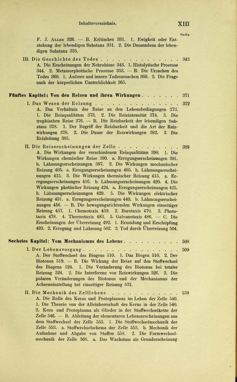 Seite F. J. Allen 326. — B. Kritisches 331. 1. Ewigkeit oder Ent- stehung der lebendigen Substanz 331. 2. Die Deszendenz der leben- digen Substanz 335. III. Die Geschichte des Todes 343 A. Die Erscheinungen der Nekrobiose 343. 1. Histolytische Prozesse 344. 2. Metamorphotische Prozesse 353. — B. Die Ursachen des Todes 360. 1. Äufsere und innere Todesursachen 360. 2. Die Frage nach der körperlichen Unsterblichkeit 365. Fünftes Kapitel: Ton den Keizen nnd ihren Wirkungen 371 I. Das Wesen der Beizung . 372 A. Das Verhältnis der Beize zu den Lebensbedingungen 373. 1. Die Beizqualitäten 373. 2. Die Beizintensität 374. 3. Die trophischen Beize 376. — B. Die Beizbarkeit der lebendigen Sub- stanz 378. 1. Der Begriff der Beizbarkeit und die Art der Beiz- wirkungen 378. 2. Die Dauer der Beizwirkungen 382. 3. Die Beizleitung 385. II. Die Beizerscheinungen der Zelle 389 A. Die Wirkungen der verschiedenen Beizqualitäten 390. 1. Die Wirkungen chemischer Beize 390. a. Erregungserscheinungen 391. b. Lähmungserscheinungen 397. 2. Die Wirkungen mechanischer Beizung 405. a. Erregungserscheinungen 405. b. Lähmungserschei- nungen 415. 3. Die Wirkungen thermischer Beizung 415. a. Er- regungserscheinungen 416. b. Lähmungserscheinungen 420. 4. Die Wirkungen photischer Beizung 424. a. Erregungserscheinungen 425. b. Lähmungserscheinungen 429. 5. Die Wirkungen elektrischer Beizung 431. a. Erregungserscheinungen 440. b. Lähmungserschei- nungen 456. — B. Die bewegungsrichtenden Wirkungen einseitiger Beizung 457. 1. Chemotaxis 459. 2. Barotaxis 470. 3. Photo- taxis 478. 4. Thermotaxis 483. 5. Galvanotaxis 486. — C. Die Erscheinungen der Überreizung 492. 1. Ermüdung und Erschöpfung 493. 2. Erregung und Lähmung 502. 3. Tod durch Überreizung 504. Sechstes Kapitel: Tom Mechanismus des Lebens 508 I. Der Lebensvorgang 509 A. Der Stoffwechsel des Biogens 510. 1. Das Biogen 510. 2. Der Biotonus 519. — B. Die Wirkung der Beize auf den Stoffwechsel des Biogens 524. 1. Die Veränderung des Biotonus bei totaler Beizung 524. 2. Die Interferenz von Beizwirkungen 526. 3. Die polaren Veränderungen des Biotonus und der Mechanismns der Achseneinstellung bei einseitiger Beizung 531. II. Die Mechanik des Zelllebens 539 A. Die Bolle des Kerns und Protoplasmas im Leben der Zelle 540. 1. Die Theorie von der Alleinherrschaft des Kerns in der Zelle 540. 2. Kern und Protoplasma als Glieder in der Stoffwechselkette der Zelle 546. — B. Ableitung der elementaren Lebenserscheinungen aus dem Stoffwechsel der Zelle 553. 1. Die Stoffwechselmechanik der Zelle 553. a. Stoffwechselschema der Zelle 553. b. Mechanik der Aufnahme und Abgabe von Stoffen 558. 2. Die Formwechsel- mechanik der Zelle 568. a. Das Wachstum als Grunderscheinung