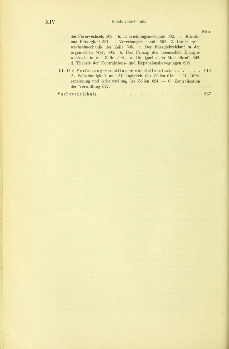 des Formwechsels 568. b. Entwicklungsmechanik 582. c. Struktur und Flüssigkeit 587. d. Vererbungsmechanik 592. 3. Die Energie- wechselmechanik der Zelle 595. a. Der Energiekreislauf in der organischen Welt 595. b. Das Prinzip des chemischen Energie- wechsels in der Zelle 598. c. Die Quelle der Muskelkraft 602. d. Theorie der Kontraktions- und Expansionsbewegungen 608. III. Die Verfassungsverhältnisse des Zellenstaates A. Selbständigkeit und Abhängigkeit der Zellen 618. — B. Diffe- renzierung und Arbeitsteilung der Zellen 624. — C, Zentralisation der Verwaltung 627. Sachverzeichnis Seite 618 637